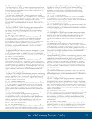 Concordia University Academic Catalog 130
other specialties in their field, including Sleep Medicine, neo-Peds, Specialization,
Flight Medicine, Home Care, and others. This seven week extensive course
will identify the needs, demand and unique requirements for each specific
specialization. Respiratory Studies will be implemented based on current
guidelines, practices and procedures of accredited professional standards in
Respiratory Care.
PUL	 331	 Adv. in Critical Care Monitor	 4	
“This course focuses on the advanced medical and respiratory care needed for
the critically ill adult patients. Among the topics covered are cardiopulmonary
assessment of trauma, postsurgical, cardiac and renal patients. The course will also
provide instruction in advanced cardiac life-support.
PUL	 332	 Adv. Cardiopulmonary Sciences	 4	
This course provides students with techniques and methods used to analyze and
evaluate the health status of critically ill patients. This course has an emphasis on
the respiratory, cardiovascular and renal systems and is beneficial for students who
work within a critical care facility.
PUL	 342	 Healthcare Info. Systems	 4	
“This course examines the intricate interlocking healthcare technology systems
from patient self-service to data entry by the practitioner. Additionally, students
will explore security, legal and ethical implications associated with electronic
healthcare systems. Finally, students will learn about enterprise healthcare
information and management systems that contribute to ensuring quality patient
care.
PUL	 400	 Health Psychology	 4	
“This class is designed to help students learn those skills necessary in forging a
bridge between the client-learnerÂ¿s thoughts, feelings and actions by integrating
thought and behavior into one synergistic approach to the delivery of health
education that can accommodate the whole person. Cognitive techniques, such as
lecture discussion, readings, presentations, collection of data and specific planning
combined with the behavioral components of emotion and action will help in
bringing about this synergistic process.
PUL	 435	 Ethics  Decision Making	 4	
This is a foundational course in ethics for individuals pursuing vocations of service
in health care. Students will have a greater understanding of the ethical principles
that are applied to the delivery of health care services and the processes for
making sound ethical decisions. Students will develop models of decision making
that are consistent with core personal values as well as the ethical standards of
their professions. Motivations for ethical healthcare decisions will be evaluated.
The roles and responsibilities of healthcare professionals will be explored on the
basis of Christian values as well as assumptions drawn from reason and societal
norms and expectations.
PUL	 490	 Senior Seminar	 4	
“This course provides the foundation for the research project. The students will
engage in a literature survey of research in the instructor’s area of expertise and
develop a research proposal consisting of a research hypothesis, a rationale for the
work and experimental design.
RAD	 222	 Pathological Foundations	 4	
This course is designed to provide students with a historical background in
pathological studies. The course is also designed to expose students to the
principles and concepts necessary for understanding the basics of pathological
investigations. By applying knowledge from a range of disciplines, pathologists are
able to more adequately study disease, wellness, and other health-related events
in populations. The ultimate goal of this course is to stimulate a desire for further
education in pathological course work. Also includes the study of cell response to
radiation and chemotherapy.
RAD	 250	 Leadership Communication	 4	
This course emphasizes the communication processes of leadership with particular
focus on assessing and researching leadership skills, strategic organizational
planning, decision making, problem solving, mentoring employees, collaborative
team management skills, cultivating a supportive work environment, change
management, facilitation and meeting management skills, presentation skills and
interviewing skills.
RAD	 300	 Strategic Ldrshp of Resources	 4	
The strategy process represents an essential opportunity for health care leaders
to establish, implement and guide the organization’s direction in these turbulent
waters of changing distribution systems. Students will look at the strategies of
health care organizations in an increasingly global and competitive marketplace.
PSY	 370	 Intro to Personality Theories	 4	
“This course introduces the student to a variety of personality theories including
psychoanalytic, behavioral, cognitive, humanistic and trait and type theories. Issues
in personality measurement and assessment techniques are also presented and
discussed. (Prerequisite: PSY101)
PSY	 380	 Research Meth/Stats Appl	 4	
“This course covers a variety of research strategies for studying psychological
phenomena. Students will conduct studies using different research methodologies
and will gain experience in analyzing data and writing research reports. Descriptive
Statistics, measures of central tendency, correlation, multiple regression,
inferential statistics, chi-square, t-tests, analysis of variance, hypothesis testing
with application to research methodologies will be taught. (Prerequisites: PSY101,
MAT110)
PSY	 381	 Psychology Research Seminar	 2	
“This course is designed for advanced psychology students who have designed
and implemented research projects as part of PSY380, Research Methods
with Statistical Applications. Through individual faculty mentoring, students
will complete projects and prepare them for presentation and/or publication.
(Prerequisite: PSY380)
PSY	 490	 Sem on Psyc Tpc:Positive Psyc	 4	
“This course offers in-depth analysis of a selected topic in psychology such
as intelligence, creativity, brain chemistry, cross-cultural psychology, group
counseling and processes, advanced counseling, history and systems of
psychology, psychology of religion, psychology of gender, forensic psychology,
psychological testing, behavior modification, cognitive psychology and
biofeedback in a seminar setting. Content determined by the needs of students
and interest of psychology faculty. (Prerequisite: 25 credits of psychology or
consent of instructor)
PSY	 498	 Psychology Internship	 16	
“This internship provides the student with an in-depth field experience in a work
setting that provides services that are psychological in nature. The student learns
to apply psychological theories and principles. The student in conjunction with
the academic advisor selects an appropriate internship site which meets the needs
and vocational interests of the student.
PUL	 220	 Epidemiological Foundations	 4	
“This course is designed to provide students with a historical background in
epidemiological studies. The course is also designed to expose students to the
principles and concepts necessary for understanding the basics of epidemiological
activity and classical epidemiological investigations. By applying knowledge from
a range of disciplines, epidemiologists are able to more adequately study disease,
wellness and other health-related events in populations. The ultimate goal of this
course is to stimulate a desire for further education in epidemiological course
work.
PUL	 301	 Principles of Healthcare Syst.	 4	
“The objective of this course is to provide the students with a basic understanding
of the healthcare system. As the participants progress through the course they will
build their healthcare vocabulary, strengthen their understanding of healthcare
concepts and have the opportunity to experience healthcare decision making
through the evaluation of case scenarios.
PUL	 322	 Compliance  Regulatory Req.	 4	
The focus of this course is to examine the role law plays in the everyday operation
of our health care system from the management perspective. Key topics will
include: The Affordable Care Act of 2010, Corporate Compliance and Integrity,
Fraud and Abuse, health care laws, and health care regulatory agencies. Laws
and bills related to health care in the State of Minnesota will be examined and
followed.
PUL	 329	 Advances in Pharmacology	 4
“This course is designed to help broaden the health care professional’s
knowledge of pharmacology. Topics include types and effects of drugs,
including diagnostic imaging contrast media. Pharmacology, pharmacokinetics,
and pharmacodynamics of drugs commonly used in ancillary health care are
presented. Students taking this course will also study the most recent FDA
approved medications and understand the current state of respiratory care
practice in today’s health care environment.
PUL	 330	 Multi-Specialties in Resp. Thr	 4	
“This course outlines the diverse disciplines in the Respiratory Therapy profession
ranging from acute care to chronic management. It gives Respiratory Therapists
the opportunity to develop more understanding of professional diversification of
 