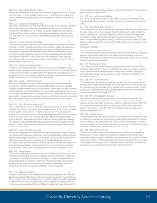 Concordia University Academic Catalog 131
strong leadership roles, and how to better understand Christians in the workplace
within a Judeo-Christian culture.
SLS	 300	 Intro. to Professional Selling	 4	
This course will introduce students to the skills, concepts, tools and techniques
in professional selling: business to business, business to employee and personal
selling.
SLS	 400	 Sales Mgmt  Bus. Devlpmnt.	 4	
“This course will study how to develop and manage an effective sales organization
focusing on business to business sales. Students will study in-depth competitive
analysis, develop sales proposals, negotiate contracts, understand buyer needs,
consultative selling, and develop strategies for gaining new business. These
same concepts will be applied to creating positive social impact related to public
policy in areas including the environment, health policy, business regulation, and
education.
(Prerequisite: SLS300)”
SOC	 152	 Introduction to Sociology	 4	
“This course provides an introduction to the systematic study of society and social
behavior. Investigation will focus on the values and norms shared by society’s
members, the groups and institutions that compose social structure, and the forces
that are transforming social reality.
SOC	 253	 Marriage and Family	 4	
“This course considers the family as one of the primary social institutions within
the larger social system. It explores the family’s internal structure and functioning,
how it serves the needs of both individuals and society, how it is changing in
contemporary American society, and the societal challenges of families in crisis.
(Prerequisite: SOC152)
SOC	 256	 Intro to Criminal Justice	 4	
“The course uses a sociological perspective to analyze the meaning of crime for
a society, theories of criminal behavior and crime prevention. Emphasis is placed
on understanding the law enforcement, judicial and corrections systems. Current
issues such as police discretion, gun control, capital punishment and corporate
crime are examined. (Prerequisite: SOC152)
SOC	 325	 MN Criminal Codes  Statutes	 2	
The course covers the elements and effects of the Minnesota Criminal Code.
Students study basic procedural law; crimes against persons, crimes against
property, juvenile law, traffic law, and laws relating to domestic violence. Pertinent
court cases are discussed in relation to each topic. (The course is required for
students who intend to take the POST exam for Minnesota law enforcement
officers.) Prerequisite: SOC152
SOC	 351	 Juvenile Justice	 4	
“The course examines the nature and extent of juvenile crime in American society.
It includes an analysis of the historical and intellectual foundations of the juvenile
justice system and the interpretation of Constitutional law as applied to children.
Emphasis is placed on the role of the family and community in the prevention and
treatment of delinquency. (Prerequisites: SOC152, SOC256)
SOC	 352	 Police and Community	 4	
“Though this course addresses the primary purposes and functions of policing,
instructional priorities include scientific police management; the dynamics of
community policing; theories underlying crime prevention and control; the ability
of law enforcement of effectively address cultural diversity, police ethics; emerging
technologies; and the application of Constitutional and Minnesota State law and
procedures to current practice. (Prerequisites: SOC152, SOC256)
RAD	 310	 Writing for Healthcare Profess	 4	
Healthcare professionals at all levels must demonstrate professionalism as strong
communicators not only verbally, but as writers as well. This course will lay the
ground work of writing expectations in the program and serve to remediate as
needed.
RAD	 322	 Compliance  Regulatory Req.	 4	
The focus of this course is to examine the role law plays in the everyday operation
of our health care system from the management perspective. Key topics will
include: The Affordable Care Act of 2010, Corporate Compliance and Integrity,
Fraud and Abuse, health care laws, and health care regulatory agencies. Laws
and bills related to health care in the State of Minnesota will be examined and
followed.
RAD	 330	 Comm Strat for Conflict Mgmt	 4	
“This course provides an overview of the nature and functions of communication
in human conflict. Professionals develop communication skills, such as listening
and collaboration, which are necessary for managing conflict productively in
interpersonal, organizational and intercultural contexts. Professionals will gain
an understanding of patterns, research and processes associated with conflict
management styles, and civility. This course will also address how language,
perception, gender communication, and generational differences and context
influence the conflict process.
RAD	 350	 Hlthcare Diversity  Global Is	 4	
“Students use literature, interviews and class discussion to explore the values,
beliefs, customs and perceptions represented in various kinds of diversity affecting
social and economic life. Students explore the obligations and implications of
equal opportunity in organizations while they develop organizational strategies to
benefit from diversity in the United States and abroad.
RAD	 400	 Org Dev for HR Professionals	 4	
This course will help HR leaders understand organization development from
a leadership and HR perspective. Students will build their capacity to facilitate
complex change initiatives using change theories, models, and concepts. Students
will demonstrate an understanding of how a complex organizational environment
is driving the need for continuous change. Moreover, students will develop skills in
planning for change, communicating change, and holding individuals accountable
for results. Students will also demonstrate an understanding of how change
impacts individual performance.
RAD	 435	 Ethics  Decision Making in HC	 4	
This is a foundational course in ethics for individuals pursuing vocations of service
in health care. Students will have a greater understanding of the ethical principles
that are applied to the delivery of health care services and the processes for
making sound ethical decisions. Students will develop models of decision making
that are consistent with core personal values as well as the ethical standards of
their professions. Motivations for ethical healthcare decisions will be evaluated.
The roles and responsibilities of healthcare professionals will be explored on the
basis of Christian values as well as assumptions drawn from reason and societal
norms and expectations.
RAD	 440	 Legal Env for Hlthcare Mgrs	 4	
This course integrates the treatment of law and management. It helps managers
and leaders spot legal issues before they become legal problems and emphasizes
developing the legal astuteness to craft solutions that attain core organizational
objectives without incurring undue legal risk. Traditional legal concepts are
discussed as well as current topics in developing areas of the law. An emphasis on
ethical concerns stimulates understanding of how managers must incorporate
considerations of ethics and social responsibility into their managerial actions.
RAD	 490	 Senior Seminar	 4	
“The students will engage in a literature survey of research in the instructor’s area
of expertise and develop a research proposal consisting of a research hypothesis,
a rationale for the work and experimental design. Students learn professional
presentation skills and combine research and theory to develop individualized
synthesis projects which examine research problems and answer a particular
research question that has specific application in their occupation.
RLG	 415	 Biblical Christianity	 4	
Students study selected Old and New Testament texts and explore the historical
Biblical perspective of Christianity in the context of grace and the Gospel of Jesus
Christ. Students learn how religious issues have been addressed and incorporated
in different eras of history. Students learn how Christianity has shaped elements
of culture and organizational life, how Biblical principles can shape individuals for
 