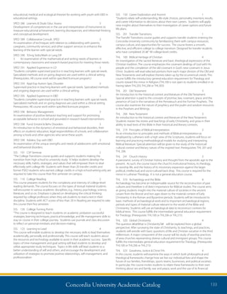 Concordia University Academic Catalog 133
SSS	 150	 Career Exploration and Assmnt	 1	
“Students relate self-understanding, life-style choices, personality inventory results,
and career information to decisions about their own careers. Students will apply
new insights about themselves to their investigation of career options and future
life plans.
SSS	 201	 Transfer Transitions	 1	
The Transfer Transitions course guides and supports transfer students entering the
Concordia University community by familiarizing them with campus resources,
campus culture, and opportunities for success. The course fosters a smooth,
effective, and efficient college to college transition. Designed for transfer students
who have completed 20 â€“ 90 college-level credits.
THL	 100	 Biblical Heritage of Christian	 4	
An investigation of the sacred literature and basic theological expressions of the
Christian tradition. The course emphasizes the covenant dealings of God with His
people and the completion of the old covenant in God’s new covenant in Jesus
Christ. Students will read selected portions from each major division of the Old and
New Testaments and will explore themes taken up by the ecumenical creeds. This
course fulfills the introductory general education requirement for Theology and
counts toward the minor in Religion.(THL100 is not open to students enrolled in or
having taken THL203, THL206 or THL303)
THL	 201	 Old Testament	 3	
An introduction to the historical context and literature of the Old Testament.
Special attention is paid to the concepts of promise, law, covenant, grace, and the
presence of God in the narratives of the Pentateuch and the Former Prophets. The
course also examines the nature of prophecy and the psalm and wisdom resources
in the Porphets and Writings.
THL	 206	 New Testament	 3	
An introduction to the historical context and literature of the New Testament.
Students master the stories and teachings of early Christianity, and grow in their
ability to read texts of the Bible in their historical and literary contexts.
THL	 219	 Principles of Biblical Interpretation	 3	
As an introduction to principles and methods of Biblical interpretation as
employed by Lutherans with a high view of the Scriptures, students will focus on
learning and practicing methodological models for studying and interpreting
Biblical literature. Special attention will be given to the study of the historical/
cultural context and literary nature of the inspired text. Prerequisites: THL 201 and
THL 206.
THL	 241	 Church History	 3	
A panoramic survey of Christian history and thought from the apostolic age to the
present. As such, the course traces the church’s institutional history, its theology,
its worship life, and the history of its missionary expansion against the larger
political, intellectual, and socio-cultural back drop. This course is required for the
minor in Lutheran Theology. It is not a general education course.
THL	 310	 Archaeology and the Bible	 4	
Archaeology has become an indispensable source for the reconstruction of past
cultures and therefore is of direct importance for Biblical studies. The course aims
at giving students insight into the material culture of societies in the ancient
Levant from the Bronze and Iron ages down to the material context of Early
Christianity in the Roman and Byzantine periods. Students will be introduced to
basic methods of archaeological work and to important archaeological regions,
periods and types of material culture relevant to the world of the Bible and
Christianity. Students will use archaeological data to reconstruct contexts for
biblical texts. This course fulfills the intermediate general education requirement
for Theology. (Prerequisite: THL100 or THL206 or THL215)
THL	 320	 Global Christianity	 4	
The question â€œWhat is Christianity?â€ will be explored from a global
perspective. After surveying the state of Christianity, its teachings, and practices,
students will wrestle with basic questions of life and Christian vocation in the third
millennium. A major component of the course will be study of worship practices
of area churches representing diverse cultural and immigrant groups. This course
fulfills the intermediate general education requirement for Theology. (Prerequisite
THL100 or THL206 or THL215)
THL	 325	 Goodness, Justice  Christ Fth	 4	
In this course, students will examine the ways in which both philosophical and
theological frameworks change how we live our individual lives and shape the
future of our families, friendships, sports teams, businesses, and political societies.
In particular, the course invites students to relate these frameworks to their own
thinking about sex and family, war and peace, work and the use of its financial
educational, medical and ecological theories for working with youth with EBD in
educational settings.
SPED	586	 Learners  Disab: Educ Assess	 3	
Development of competencies in the use and interpretation of instruments to
measure educational achievement, learning discrepancies, and inferential thinking
and conceptual development.
SPED	589	 Collaborative Consult. SPED	 3	
An examination of techniques with relation to collaborating with parents,
caregivers, community services, and other support services to enhance the
learning of the learner with special needs.
SPED	590	 Tchng Stdts/Math or Lang Dif	
3	 An examination of the mathematical and writing needs of learners in
contemporary classrooms and research-based practices for meeting those needs.
SPED	591	 Applied Experience in LD	 3	
“Students complete supervised practice in teaching learners with special needs.
Specialized methods and on going diagnosis are used within a clinical setting.
(Prerequisites: All course work within specified licensure program.)
SPED	593	 Appl Exp Autism Spec Disorder	 3	
Supervised practice in teaching learners with special needs. Specialized methods
and ongoing diagnosis are used within a clinical setting.
SPED	595	 Applied Experience in EBD	 3	
“Students complete supervised practice in teaching learners with special needs.
Specialized methods and on going diagnosis are used within a clinical setting.
Prerequisites: All course work within specified licensure program.
SPED	596	 Behavior Management	 3	
An examination of positive behavior teaching and support for promoting
acceptable behavior in school and grounded in research based interventions.
SPED	598	 Fund: Emotnl  Behv Disorders	 3	
An introduction to the dynamics of emotional and behavioral disorders, their
effects on students’education, legal responsibilities of schools, and collaboration
among schools and other agencies who serve these youth.
SPED	599	 Adolesc Exp with EBD	 3	
An examination of the unique strengths and needs of adolescents with emotional
and behavioral disorders.
SSS	 101	 CSP Seminar	 2	
“The College Transitions course guides and supports students making the
transition from high school to university study. It helps students develop the
necessary skills, habits, strategies, and values that will empower them to deal
effectively with college life. Students with fewer than 20 transfer credits and
former PSEO students who earned college credits in a high-school-setting-only are
required to take this course their first semester on campus.
SSS	 110	 College Reading	 2	
This course prepares students for the complexity and intensity of college-level
reading demands. The course focuses on the types of textual material students
will encounter in various academic disciplines, e.g., history, psychology, science,
literature, and so on. Emphasis is placed on developing the critical thinking
required by college professors when they ask students to read a text in their
discipline. Students with ACT scores of less than 20 in Reading are required to take
this course their first semester.
SSS	 120	 College Turning Points	 2	
“This course is designed to teach students on academic probation successful
strategies, learning techniques, practical knowledge, and life management skills to
stay on course in their college journey. Students use journals and class discussion
to reflect on personal mindsets and decision-making.
SSS	 125	 Learning to Lead	 4	
This course will enable students to develop the necessary skills to lead themselves
academically, personally and professionally. This course will teach students about
the resources and technology available to assist in their academic success. Specific
topics of time management and goal setting will lead students to develop and
utilize appropriate study techniques. Topics in life skills will lead students to a
better understanding of self and others, and encourage the development and
utilization of strategies to promote positive relationships, self-management, and
professionalism
 