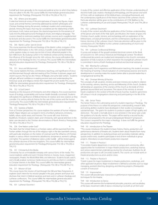 Concordia University Academic Catalog 134
A study of the content and effective application of the Christian understanding of
doctrine itself, God, creation, theological anthropology, and the person and work
of Christ, with an exploration of the biblical basis, conceptual framework, and
the contemporary significance of the historic doctrine of the Lutheran church.
Particular attention will be given to the contributions of C.F.W. Walther to the
Lutheran understanding of Law and Gospel. Prerequisites: THL201 and (THL206 or
THL215)
THL	 432	 Lutheran Doctrine II	 3	
A study of the content and effective application of the Christian understanding
of the person and work of the Holy Spirit, sanctification, the means of grace, the
Christian church, public ministry, and eschatology with an exploration of the
biblical basis, conceptual framework, and the contemporary significance of the
historic doctrine of the Lutheran church. Particular attention will be given to the
contributions of C.F.W. Walther to the Lutheran understanding of church and
ministry. Prerequisite: THL431
THL	 441	 Lutheran Confessional Writings	 3	
A survey and analysis of the gospel-centered doctrinal content of the Book
of Concord in its 16th century historical and theological context. The eleven
confessional documents are studied and interpreted as the church’s normative
exposition of Holy Scripture, to which exposition the evangelical Lutheran church
is committed in terms of both theological method and doctrinal substance.
THL	 460	 Worship for Lutherans	 3	
Exploring early church experience and Reformation teaching, the student uncovers
the meaning of worship. Critical evaluation of contemporary practice and recent
developments in worship make the student better able to provide leadership in
congregational worship life.
THL	 482	 Christian Ministry  Practice	 3	
The concepts of call, vocation, ministry and team ministry are studied in relation
to the worship, witness, teaching, service and fellowship of the church. Students
will develop an awareness of the oneness of the church as the body of Christ
gathered around Word and Sacrament. The nature of the ministry as servant
hood is explored in the context of the life of local churches. Students spend time
off campus in local congregations observing and participating in the life of the
church.
THL	 496	 Senior Thesis	 2	
The Senior Thesis is the culminating work of a student majoring in Theology. The
purpose of the thesis is to utilize the perspective, understanding, research skills,
and writing abilities students have developed in their studies to investigate a
substantial topic. The goal is for students to produce a paper of high quality and
distinction. The work is normally done in one semester in the senior year under
the guidance of a faculty mentor. The paper will be read by a second faculty
member and proposed to the annual undergraduate Research Symposium.
This course is required for the major in theology. It does not fulfill the general
education requirement for Theology.
THR	 101	 Introduction to The Theatre	 2	
“This course introduces the student to basic history, theory, production and
performance elements of theatre arts. Students learn about theatre from many
perspectives. In addition to studying primary and secondary materials, taking
quizzes and/or tests, students participate in end of term individual or group
projects. Attendance at area theatre productions required.
THR	 111	 Theatre in Practice I	 1	
“Concordia’s theatre department, in service to campus and community, offers
opportunities for involvement in major theatre productions, workshop dramas,
and various experimental undertakings during the school year. Auditions for all
productions are open to all Concordia students. This course can include work on
theatrical productions as actors and/or crews.
THR	 112	 Theatre in Practice II	 2	
“Credit is given for major involvement in theatre productions, workshops, and
other approved situations. Major involvement is defined as activities such as stage
managing, assistant directing, designing, and directing projects. (Prerequisite:
consent of instructor)
THR	131	Improvisation	 2	
This course will provide basic instruction in performance improvisational
techniques for the theatre.
THR	 160	 Introduction to Dance	 2	
This course will examine the fundamental principles, practices, and vocabulary
of the basic movement skills of dance, introducing it as both an art form and
fruitsâ€”and more generally, to the moral and political action to which they believe
they are called in this life. This course fulfills the intermediate general education
requirement for Theology. (Prerequisite: THL100 or THL206 or THL215)
THL	 342	 Athens and Jerusalem	 4	
A selective historical survey of the principal areas of inquiry, key figures, major
issues, and central themes commonly addressed by western philosophy and
Christian theology during the ancient, medieval, modern and contemporary
periods. Among the topics that may be considered are the relationship of faith
and reason; truth; nature and grace; the classical arguments for the existence of
God; evil; the philosophical and theological virtues; and religious language. The
course is based on extensive readings from primary sources and is supplemented
by lectures and discussions. This course fulfills the intermediate general education
requirement for Theology. (Prerequisite: THL100 or THL206 or THL215)
THL	 344	 Martin Luther: Saint  Sinner	 4	
This course examines the life and theology of the Martin Luther, instigator of the
Protestant Reformation in the 16th century. A prolific writer and bold thinker,
Luther appears today on many top ten lists of most influential people in the
last millennium. By studying Luther in his medieval context and by reviewing
the influence of his thought since the 16th century, the course will explore the
relevance of his theology for the 21st century. This course fulfills the intermediate
general education requirement for Theology. (Prerequisite: THL100 or THL206 or
THL215)
THL	 351	 Jesus and Muhammad	 4	
“This course explores the lives, contributions, teachings, and significance of Jesus
and Muhammad through selected reading of the Christian Scriptures, pagan and
Jewish sources, the Qur’an, Ibn Hishan, Al-Waqidi, and some later writers. Students
will gain skill and confidence in reading ancient texts and understanding the
historical, social, and religious trends that shaped the ancient world. This course
fulfills the intermediate general education requirement for Theology. (Prerequisite:
THL100 or THL206 or THL215)
THL	 352	 Is God Green?	 4	
Drawing on the resources of Christianity and other religions, this course examines
issues of ecology, sustainability and human health (broadly conceived). Students
will explore the significance of Biblical themes of creation and new creation as they
consider 21st century ethical choices for the care of the cosmos and the human
community. This course fulfills the intermediate general education requirement for
Theology.(Prerequisite: THL100 or THL206 or THL215)
THL	 353	 Varieties of Beliefs	 4	
From a Christian perspective, this course explores the varieties of human religious
beliefs. Major religions are surveyed in terms of artifacts, behaviors, emotions,
beliefs, values, world views, and histories. The course will cover Animism,
Buddhism, Hinduism, Judaism, Islam, and Christianity, with special attention in the
latter case devoted to the Christian denominations of North America. Prerequisites:
THL100 or THL206 or THL215
THL	 356	 One Nation under God?	 4	
The claim that the United States is a Christian nation will be examined from the
Puritan settlers through the rise of the religious right in the late twentieth century,
with particular emphasis on the notion of covenant and the influence of Christian
leaders in various reform movements (abolitionist, temperance, women’s suffrage,
civil rights). The question of â€œone nation under Godâ€ will be tested against
the Lutheran doctrine of the two kingdoms. This course fulfills the intermediate
general education requirement for Theology.(Prerequisite: THL100 or THL206 or
THL215)
THL	 357	 Christianity  the Media	 4	
Christianity has an unmistakable interplay with various forms of the media. This
course explores subtle and overt Christian themes in movies, music, magazines/
newspapers, theater, the World Wide Web, and television. Students locate, watch,
and critically analyze numerous media resources and discuss them in correlation
to Christian themes in the Bible. This course fulfills the intermediate general
education requirement for Theology. (Prerequisite: THL100 or THL206 THL215)
THL	 371	 Mission of God	 4	
This course traces the mission of God through the Old and New Testaments. It
explores God’s intent for his mission people in the past, present and future and
discloses that intent in biblical narratives and texts and in Lutheran theology and
Lutheran confessions. This course fulfills the intermediate general education
requirement for Theology. (Prerequisite: THL100 or THL206 or THL215)
THL	 431	 Lutheran Doctrine I	 3	
 