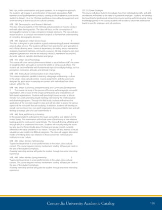 Concordia University Academic Catalog 136
field trips, media presentations and guest speakers. As in integrative approach,
the students will engage in a combination of classroom preparations, field
experience and post-experience analysis, creating a critical reference point for the
student to deepen his or her Christian worldview, cross-cultural engagement, and
understanding of diverse social and cultural contexts.
URB	 330	 Demographics and Research Methods	 3	
This class instructs students in the methods and procedures on how to conduct
and read urban demographics. The class will focus on the consumption of
demographic material to make competent, strategic decisions. The class will also
require students to conduct mini-research projects to further their understanding
of compiling demographic decisions.
URB	 340	 Signigicant Urban Service Issues	 3	
This class is designed to give students a good understanding of several interrelated
areas of urban service. The students will learn from practitioners and specialists in
each of the following areas: chemical dependency (including detox, intervention
strategies, treatment methods, community resources, 12-step programs, etc.), teen
pregnancy, prostitution and the sex industry, HIV/AIDS, Homeland Security/INS,
domestic violence, narcotics distribution and gangs.
URB	 410	 Urban Social Psychology	 3	
This course will cover various phenomena related to social influence â€“ the power
of people to affect, persuade, or control the beliefs or behaviors of others. The
student will become familiar with fundamental topics in social psychology, such as
perception, motivation, attitudes, and attitude change.
URB	 420	 Intercultural Communication in an Urban Setting	 3	
This course emphasizes parallels in learning a language and learning a culture
in the urban, cross-cultural context. Course assignments and discussions are
designed for application in everyday encounters with individuals from other
cultures within the city.
URB	 430	 Urban Economics, Entrepreneurship and Community Development	
3	 This course is a study of the process of forming and managing a non-profit
organization, with a focus on the unique contributions and characteristics of
faith-based organizations. Students will spend eight hours on-sight at a local
ministry non-profit, attending board meeting, interviewing the chief executive
and observing programs. Through this field study, students will witness the
application of the concepts taught in class and will be asked to assess the various
aspects of the non-profit they are studying. In addition, students will develop an
overall concept/vision for a non-profit organization they would like to start and will
develop a strategic plan and case statement for it.
URB	 440	 Race and Ethnicity in America	 3	
In this course students will examine the issues surrounding race relations in the
United States. This examination will include some of the history of race relations
leading up to the most current racial climate. The class will develop a Biblical grid
through which to understand the issues. Students will not only study the issues
but also learn to think critically about Christian and secular models currently
offered to solve racial problems in our nation. The class will also attempt to recast
valuable secular models into Biblical categories. The class will suggest alternative
modes of thinking about race relations to those concerned individuals and
institutions in our culture.
URB	 498	 Urban Ministry Fall Internship	 3	
“Supervised experience in a non-profit/ministry in the urban, cross-cultural
context. This course requires ministry involvement totaling 50 hours per credit in
the area of the student’s emphasis.
A weekly internship seminar will guide the student through the entire internship
experience
URB	 499	 Urban Ministry Spring Internship	 3	
“Supervised experience in a non-profit/ministry in the urban, cross-cultural
context. This course requires ministry involvement totaling 50 hours per credit in
the area of the student’s emphasis.
A weekly internship seminar will guide the student through the entire internship
experience.
SSS 225 Career Strategies 	 3
This course will allow students to evaluate how their individual strengths and skills
are relevant and related to the need of a potential employer. Students will develop
best practices for professional networking, resume writing and interviewing. Using
knowledge gained in this course, students will be able to tailor their professional
brand to specific employers and job positions.
 