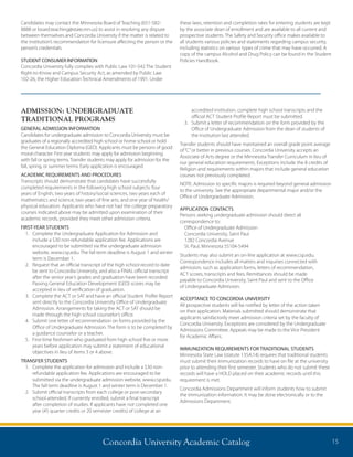 Concordia University Academic Catalog 15
ADMISSION: UNDERGRADUATE
TRADITIONAL PROGRAMS
GENERAL ADMISSION INFORMATION
Candidates for undergraduate admission to Concordia University must be
graduates of a regionally accredited high school or home school or hold
the General Education Diploma (GED). Applicants must be persons of good
moral character. First year students may apply for admission beginning
with fall or spring terms. Transfer students may apply for admission for the
fall, spring, or summer terms. Early application is encouraged.
ACADEMIC REQUIREMENTS AND PROCEDURES
Transcripts should demonstrate that candidates have successfully
completed requirements in the following high school subjects: four
years of English, two years of history/social sciences, two years each of
mathematics and science, two years of fine arts, and one year of health/
physical education. Applicants who have not had the college preparatory
courses indicated above may be admitted upon examination of their
academic records, provided they meet other admission criteria.
FIRST-YEAR STUDENTS
1.	Complete the Undergraduate Application for Admission and
include a $30 non-refundable application fee. Applications are
encouraged to be submitted via the undergraduate admission
website, www.csp.edu. The fall term deadline is August 1 and winter
term is December 1.
2.	Request that an official transcript of the high school record to date
be sent to Concordia University, and also a FINAL official transcript
after the senior year’s grades and graduation have been recorded.
Passing General Education Development (GED) scores may be
accepted in lieu of verification of graduation.
3.	Complete the ACT or SAT and have an official Student Profile Report
sent directly to the Concordia University Office of Undergraduate
Admission. Arrangements for taking the ACT or SAT should be
made through the high school counselor’s office.
4.	Submit one letter of recommendation on forms provided by the
Office of Undergraduate Admission. The form is to be completed by
a guidance counselor or a teacher.
5.	First-time freshmen who graduated from high school five or more
years before application may submit a statement of educational
objectives in lieu of items 3 or 4 above.
TRANSFER STUDENTS
1.	Complete the application for admission and include a $30 non-
refundable application fee. Applications are encouraged to be
submitted via the undergraduate admission website, www.csp.edu.
The fall term deadline is August 1 and winter term is December 1.
2.	Submit official transcripts from each college or post-secondary
school attended. If currently enrolled, submit a final transcript
after completion of studies. If applicants have not completed one
year (45 quarter credits or 20 semester credits) of college at an
accredited institution, complete high school transcripts and the
official ACT Student Profile Report must be submitted.
3.	Submit a letter of recommendation on the form provided by the
Office of Undergraduate Admission from the dean of students of
the institution last attended.
Transfer students should have maintained an overall grade point average
of“C”or better in previous courses. Concordia University accepts an
Associate of Arts degree or the Minnesota Transfer Curriculum in lieu of
our general education requirements. Exceptions include the 8 credits of
Religion and requirements within majors that include general education
courses not previously completed.
NOTE: Admission to specific majors is required beyond general admission
to the university. See the appropriate departmental major and/or the
Office of Undergraduate Admission.
APPLICATION CONTACTS
Persons seeking undergraduate admission should direct all
correspondence to:
Office of Undergraduate Admission
Concordia University, Saint Paul
1282 Concordia Avenue
St. Paul, Minnesota 55104-5494
Students may also submit an on-line application at www.csp.edu.
Correspondence includes all matters and inquiries connected with
admission, such as application forms, letters of recommendation,
ACT scores, transcripts and fees. Remittances should be made
payable to Concordia University, Saint Paul and sent to the Office
of Undergraduate Admission.
ACCEPTANCE TO CONCORDIA UNIVERSITY
All prospective students will be notified by letter of the action taken
on their application. Materials submitted should demonstrate that
applicants satisfactorily meet admission criteria set by the faculty of
Concordia University. Exceptions are considered by the Undergraduate
Admissions Committee. Appeals may be made to the Vice President
for Academic Affairs.
IMMUNIZATION REQUIREMENTS FOR TRADITIONAL STUDENTS
Minnesota State Law (statute 135A.14) requires that traditional students
must submit their immunization records to have on file at the university
prior to attending their first semester. Students who do not submit these
records will have a HOLD placed on their academic records until this
requirement is met.
Concordia Admissions Department will inform students how to submit
the immunization information. It may be done electronically or to the
Admissions Department.
Candidates may contact the Minnesota Board of Teaching (651-582-
8888 or board.teaching@state.mn.us) to assist in resolving any dispute
between themselves and Concordia University if the matter is related to
the institution’s recommendation for licensure affecting the person or the
person’s credentials.
STUDENT CONSUMER INFORMATION
Concordia University fully complies with Public Law 101-542 The Student
Right-to-Know and Campus Security Act, as amended by Public Law
102-26, the Higher Education Technical Amendments of 1991. Under
these laws, retention and completion rates for entering students are kept
by the associate dean of enrollment and are available to all current and
prospective students. The Safety and Security office makes available to
all students various policies and statements regarding campus security,
including statistics on various types of crime that may have occurred. A
copy of the campus Alcohol and Drug Policy can be found in the Student
Policies Handbook.
 