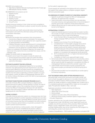 Concordia University Academic Catalog 16
REQUIRED immunizations are:
1.	Tdap (Tetanus-Diptheria-Pertussis) must be given less than 10 years ago.
2.	 MMR (Measles, Mumps, Rubella)
RECOMMENDED immunizations are for:
1	 Hepatitis B series
2.	Meningitis
3.	 Varicella (chicken pox)
4.	 Hepatitis A series
5.	 Human Papilloma Virus series
6.	 Annual Flu shot
Students living and studying in close contact are more susceptible to
some illnesses/infections/diseases so please consider that when deciding
on immunizations.
Please check with your health care provider about receiving these
immunizations and submit this information along with the required
immunization information.
EXEMPTIONS:
Minnesota Law provides these exemptions from immunizations:
1.	Conscientious Objection based on held beliefs. This exemption
must be received prior to the students first term, signed by student
(or parent/guardian) and NOTARIZED.
2.	A Medical Exemption may be issued because of a contraindication
to an immunization based on some medical condition. Medical
exemptions must be signed by a LICENSED MEDICAL PROVIDER.
If there is an outbreak of the disease of objection, the student will
need to be immunized at that time or excluded from classes until the
outbreak is over.
UNABLE TO LOCATE DATES OF IMMUNIZATIONS
If a student cannot locate immunization records the options are:
1.	 Get the required immunizations again and submit the date/s.
2.	Have a blood test (titer) to determine the immune status and
submit the information.
POST-BACCALAUREATE TEACHER LICENSURE
Persons possessing an undergraduate degree from an accredited
institution may satisfy teaching licensure requirements in any of the
licensure areas offered by Concordia University by completing the
undergraduate requirements for the license or endorsement desired.
Students have the option of attending as full-time students or as part-
time students. Contact the Office of Undergraduate Admission (651)
641-8230 or Professor Rick Benson at (651) 641-8245 or benson@csp.edu
for more information.
SOUTHEAST ASIAN TEACHER LICENSURE PROGRAM (S.E.A.T.)
Concordia University offers a program leading to a degree and/or
teacher licensure for students currently working in schools. The state of
Minnesota supplies some of the scholarship money for this program.
Contact the Office of Undergraduate Admission (651) 641-8230 or
Director of the SEAT program, Professor Sally Baas at (651) 603-6188 or
baas@csp.edu for more information.
VISITING STUDENTS
Concordia University welcomes students on a temporary basis who have
been regularly admitted to another regionally accredited post-secondary
institution. This enrollment is generally offered to provide special courses
at Concordia University that may not be available at the other institution,
to meet a temporary special interest, or to provide coursework in the
student’s present local environment.
In order to be admitted as a visiting student, a basic demographic
information form must be completed by the previous college or
university (where student was regularly admitted) as well as a form
verifying the student’s admission and giving the institution’s approval
for the student’s registration plan.
Course requests are submitted to the registrar who acts as advisor to
the student. If the student wishes to complete a program, regular
admission procedures apply.
RE-ADMISSION OF FORMER STUDENTS OF CONCORDIA UNIVERSITY
1.	Apply for re-admission through the Office of Undergraduate
Admission. No application fee is required.
2.	Submit information concerning activities since last attending
Concordia University, send appropriate letters of recommendation if
required, and include a statement of educational objectives.
3.	Request official transcript of credits earned at other institution(s) to
be sent to the Registrar.
INTERNATIONAL STUDENTS
1.	Submit all material required of entering freshmen and/or transfers.
This includes an English translation transcript of level of education.
2.	Submit evidence of one or more of the following:
	 a.	Score of at least 500 on the paper-based Test of English as a
Foreign Language (TOEFL) or at least 173 on the computer-
based test.
	 b.	 Equated score of at least 70 on the Michigan test.
	 c.	Completed level 112 from English Language Services (ELS).
Based on these test results Concordia University’s testing
program results, and the student’s classroom performance
during the early part of the semester, tutorial needs of the
student are determined by the director of the academic support
programs, in consultation with appropriate faculty personnel.
	 d.	IELTS overall band score of 5.5 or higher (International English
Language Testing System).
	 e.	 Completion of Level 6 at an approved English school.
3.	Demonstrate ability to meet the expenses of university fees, tuition,
room and board, transportation and personal expenses. I-20 forms
will be issued only after the application is accepted by the Office of
Undergraduate Admission and the first semester is paid in full.
4.	Submit health and immunization records as required by law.
International students are admitted for the fall and spring terms
only.
5.	Any transcripts provided must be evaluated by an outside agency
for American equivalents.
POST-SECONDARY ENROLLMENT OPTION PROGRAM (P.S.E.O.)
Minnesota High School juniors and seniors from public, private, and
home schools may apply for admission to Concordia University’s Post-
Secondary Enrollment Options (PSEO) program. A limited number of
students are initially accepted on a space available basis. Students with a
3.5 unweighted grade point average (GPA) or higher are encouraged to
apply. The application deadline is May 1 each year.
Application procedures include submitting the following:
1.	 PSEO Application
2.	 Official High School Transcript
3.	 Writing Sample
4.	 Guidance Counselor Letter of Recommendation
5.	 Minnesota Postsecondary Enrollment Options Program Notice
of Student Registration
Students admitted to the Concordia University PSEO program have
the opportunity to take 100-200 level course. Upper-level courses are
available only with the permission of the university’s PSEO Coordinator.
Religion courses, independent studies, and summer courses are
excluded. Additional fees may not be covered by the PSEO program (i.e.
technology fees, private music lessons, etc.)
Academic Disqualification – PSEO students who receive a cumulative GPA
 