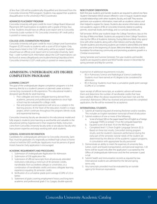 Concordia University Academic Catalog 17
of less than 2.00 will be academically disqualified and dismissed from the
Concordia University PSEO program. Students may appeal their academic
disqualification to the university’s PSEO Coordinator.
ADVANCED PLACEMENT PROGRAM
Concordia University will grant credit for most College Board Advanced
Placement (AP) Examinations to students with a grade of three, four,
or five. Students should have an official score report sent to Concordia
University (code number 6114). Concordia University’s AP credit policy
is posted on www.csp.edu.
COLLEGE-LEVEL EXAMINATION PROGRAM
Concordia University will grant credit for most College-Level Examination
Program (CLEP) results to students with a score of 50 or higher. Only
those exams listed in the CLEP credit policy will be accepted. Students
should have an official score report sent to Concordia University, Saint
Paul – code number 6224. Information about the CLEP examinations can
be found at www.collegeboard.com/student/testing/clep/about.html.
Concordia University’s CLEP credit policy is posted on www.csp.edu.
NEW STUDENT ORIENTATION
Both first-year students and transfer students are required to attend one New
Student Orientation (NSO) session offered in June or August. Students begin
to build relationships with other students, faculty, and staff.They receive
pertinent non-academic information, meet with an academic advisor, and
then helped to register for classes. Students also receive information about
non-academic aspects of life at Concordia University relative to parking
permits, voicemail, books, technology, and co-curricular activities, etc.
Fall Semester: All first year students begin the CollegeTransitions class on the
first day ofWelcomeWeek. Students are assigned to their CollegeTransitions
class by the Office of Academic Advising. DuringWelcomeWeek, they spend
time with other students, along with a Peer Advisor and Faculty Advisor.
Transfer students and returning students are invited to attendWelcomeWeek
activities prior to the beginning of classes.WelcomeWeek activities build a
foundation for enhancing community and promoting academic growth in a
Christian environment.
Spring Semester and Summer Semester: First year students and transfer
students are required to attend and NSO/Transfer session in December for
spring semester and May for summer.
ADMISSION: UNDERGRADUATE DEGREE
COMPLETION PROGRAMS
LEARNING CONCEPT
The goal of the undergraduate degree completion programs is to link
learning directly to a student’s present or planned career activities –
connecting coursework to life experience. This educational model is
designed specifically for adult learning.
•	 Prior collegiate and extra-collegiate learning derived from
academic, personal, and professional experiences since high
school may be evaluated for college credit.
•	 Past and present work experience will serve as a catalyst in the
learning process. At the heart of the education model is a major
project, which continues throughout the program, blends study
and experiential learning.
Concordia University faculty are devoted to this educational model and
fully respects students’prior learning as worthwhile and valuable in the
educational setting. Experienced in their respective fields, instructors
come from Concordia University faculty ranks or are adjunct faculty who
have proven expertise and enjoy working with adult students.
GENERAL ADMISSION INFORMATION
Candidates for undergraduate admission to Concordia University, Saint
Paul, must be graduates of a regionally accredited high school or home
school or hold the GED certificate. Applicants must be persons of good
moral character. Early application is encouraged.
ACADEMIC REQUIREMENTS AND PROCEDURES
1.	 Submission of Undergraduate Application for Admission
2.	 Submission of $30 application fee
3.	Submission of official transcripts from all previously attended
institutions indicating a minimum of 36 semester credits,
transferable, from accredited colleges or universities, or a
combination of transferable credits and extra collegiate learning
experience equaling 36 semester credits
4.	Verification of a cumulative grade point average (CGPA) of 2.0 or
better.
5.	Statement of goals covering employment history and long-term
academic and professional goals (1 to 2 pages, double-spaced)
A partial list of additional requirements includes:
•	 BS in Pulmonary Science and Radiological Science Leadership:
Students must have earned an AS degree to be considered for
admission.
•	 BS in Nursing: Students must have a cumulative grade point average
(CGPA) of 2.5 or better.
Upon receipt of official transcripts, an academic advisor will review
them and determine the number of transferable credits that have
been satisfied. When the above requirements have been met and the
university’s Admissions Office has received and processed the completed
application, the file will be reviewed for acceptance.
INTERNATIONAL STUDENTS
1.	Submit all material required of entering freshmen and/or transfers.
This includes an English translation transcript of level of education
2.	 Submit evidence of one or more of the following:
	 a.	Score of at least 500 on the paper-basedTest of English as a Foreign
Language (TOEFL) or at least 173 on the computer-based test
	 b.	 Equated score of at least 70 on the Michigan test
	 c.	Completed level 112 from English Language Services (ELS).
Based on these test results, Concordia’s testing program
results, and the student’s classroom performance during the
early part of the semester, tutorial needs of the student are
determined by the director of the academic support programs,
in consultation with appropriate faculty personnel
3.	Demonstrate an ability to meet the expenses of university fees,
tuition, room and board, transportation, and personal expenses. I-20
forms will be issued only after the application is accepted by the
Office of Undergraduate Admission and the first semester is paid
in full
4.	Submit health and immunization records as required by law.
International students are admitted for the fall and spring
terms only
5.	Any transcripts provided must be evaluated by an outside
agency for American equivalents
 