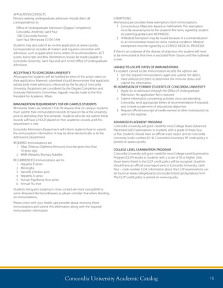 Concordia University Academic Catalog 18
APPLICATION CONTACTS
Persons seeking undergraduate admission should direct all
correspondence to:
Office of Undergraduate Admission (Degree Completion)
Concordia University, Saint Paul
1282 Concordia Avenue
Saint Paul, Minnesota 55104-5494
Students may also submit an on-line application at www.csp.edu.
Correspondence includes all matters and inquiries connected with
admission, such as application forms, letters of recommendation, ACT
scores, transcripts and fees. Remittances should be made payable to
Concordia University, Saint Paul and sent to the Office of Undergraduate
Admission.
ACCEPTANCE TO CONCORDIA UNIVERSITY
All prospective students will be notified by letter of the action taken on
their application. Materials submitted should demonstrate that applicants
satisfactorily meet admission criteria set by the faculty of Concordia
University. Exceptions are considered by the Degree Completion and
Graduate Admissions Committee. Appeals may be made to the Vice
President for Academic Affairs.
IMMUNIZATION REQUIREMENTS FOR ON CAMPUS STUDENTS
Minnesota State Law (statute 135A.14) requires that on campus students
must submit their immunization records to have on file at the university
prior to attending their first semester. Students who do not submit these
records will have a HOLD placed on their academic records until this
requirement is met.
Concordia Admissions Department will inform students how to submit
the immunization information. It may be done electronically or to the
Admissions Department.
REQUIRED immunizations are:
1.	Tdap (Tetanus-Diptheria-Pertussis) must be given less than
10 years ago.
2.	 MMR (Measles, Mumps, Rubella)
RECOMMENDED immunizations are for:
1.	 Hepatitis B series
2.	Meningitis
3.	 Varicella (chicken pox)
4.	 Hepatitis A series
5.	 Human Papilloma Virus series
6.	 Annual Flu shot
Students living and studying in close contact are more susceptible to
some illnesses/infections/diseases so please consider that when deciding
on immunizations.
Please check with your health care provider about receiving these
immunizations and submit this information along with the required
immunization information.
EXEMPTIONS:
Minnesota Law provides these exemptions from immunizations:
1.	Conscientious Objection based on held beliefs. This exemption
must be received prior to the students first term, signed by student
(or parent/guardian) and NOTARIZED.
2.	A Medical Exemption may be issued because of a contraindication
to an immunization based on some medical condition. Medical
exemptions must be signed by a LICENSED MEDICAL PROVIDER.
If there is an outbreak of the disease of objection, the student will need
to be immunized at that time or excluded from classes until the outbreak
is over.
UNABLE TO LOCATE DATES OF IMMUNIZATIONS
If a student cannot locate immunization records the options are:
1.	 Get the required immunizations again and submit the date/s.
2.	Have a blood test (titer) to determine the immune status and
submit the information.
RE-ADMISSION OF FORMER STUDENTS OF CONCORDIA UNIVERSITY
1.	Apply for re-admission through the Office of Undergraduate
Admission. No application fee is required
2.	Submit information concerning activities since last attending
Concordia, send appropriate letters of recommendation if required,
and include a statement of educational objectives
3.	Request official transcript of credits earned at other institution(s) be
sent to the registrar
ADVANCED PLACEMENT PROGRAM
Concordia University will grant credit for most College Board Advanced
Placement (AP) Examinations to students with a grade of three, four,
or five. Students should have an official score report sent to Concordia
University (code number 6114). Concordia University’s AP credit policy is
posted on www.csp.edu.
COLLEGE-LEVEL EXAMINATION PROGRAM
Concordia University will grant credit for most College-Level Examination
Program (CLEP) results to students with a score of 50 or higher. Only
those exams listed in the CLEP credit policy will be accepted. Students
should have an official score report sent to Concordia University, Saint
Paul – code number 6224. Information about the CLEP examinations can
be found at www.collegeboard.com/student/testing/clep/about.html.
The CLEP credit policy is posted on www.csp.edu.
 