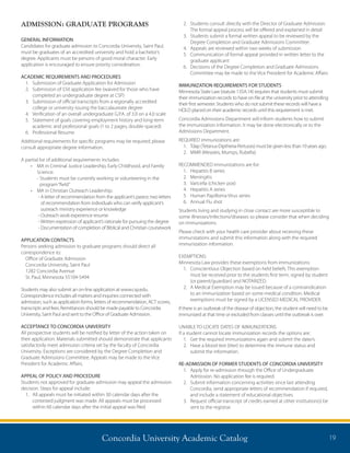 Concordia University Academic Catalog 19
ADMISSION: GRADUATE PROGRAMS
GENERAL INFORMATION
Candidates for graduate admission to Concordia University, Saint Paul,
must be graduates of an accredited university and hold a bachelor’s
degree. Applicants must be persons of good moral character. Early
application is encouraged to ensure priority consideration.
ACADEMIC REQUIREMENTS AND PROCEDURES
1.	 Submission of Graduate Application for Admission
2.	Submission of $50 application fee (waived for those who have
completed an undergraduate degree at CSP)
3.	Submission of official transcripts from a regionally accredited
college or university issuing the baccalaureate degree
4.	 Verification of an overall undergraduate G.P.A. of 3.0 on a 4.0 scale
5.	Statement of goals covering employment history and long-term
academic and professional goals (1 to 2 pages, double-spaced)
6.	 Professional Resume
Additional requirements for specific programs may be required; please
consult appropriate degree information.
A partial list of additional requirements includes:
•	 MA in Criminal Justice Leadership, Early Childhood, and Family
Science:	
	 - Students must be currently working or volunteering in the
program“field”
•	 MA in Christian Outreach Leadership:
	 - A letter of recommendation from the applicant’s pastor; two letters
of recommendation from individuals who can verify applicant’s
outreach ministry experience or knowledge
	 - Outreach work experience resume
	 -Written expression of applicant’s rationale for pursuing the degree
	 - Documentation of completion of Biblical and Christian coursework
APPLICATION CONTACTS
Persons seeking admission to graduate programs should direct all
correspondence to:
Office of Graduate Admission
Concordia University, Saint Paul
1282 Concordia Avenue
St. Paul, Minnesota 55104-5494
Students may also submit an on-line application at www.csp.edu.
Correspondence includes all matters and inquiries connected with
admission, such as application forms, letters of recommendation, ACT scores,
transcripts and fees. Remittances should be made payable to Concordia
University, Saint Paul and sent to the Office of Graduate Admission.
ACCEPTANCE TO CONCORDIA UNIVERSITY
All prospective students will be notified by letter of the action taken on
their application. Materials submitted should demonstrate that applicants
satisfactorily meet admission criteria set by the faculty of Concordia
University. Exceptions are considered by the Degree Completion and
Graduate Admissions Committee. Appeals may be made to the Vice
President for Academic Affairs.
APPEAL OF POLICY AND PROCEDURE
Students not approved for graduate admission may appeal the admission
decision. Steps for appeal include:
1.	All appeals must be initiated within 30 calendar days after the
contested judgment was made. All appeals must be processed
within 60 calendar days after the initial appeal was filed
2.	Students consult directly with the Director of Graduate Admission.
The formal appeal process will be offered and explained in detail
3.	Students submit a formal written appeal to be reviewed by the
Degree Completion and Graduate Admissions Committee.
4.	Appeals are reviewed within two weeks of submission
5.	Communication of formal appeal provided in written letter to the
graduate applicant
6.	Decisions of the Degree Completion and Graduate Admissions
Committee may be made to the Vice President for Academic Affairs
IMMUNIZATION REQUIREMENTS FOR STUDENTS
Minnesota State Law (statute 135A.14) requires that students must submit
their immunization records to have on file at the university prior to attending
their first semester. Students who do not submit these records will have a
HOLD placed on their academic records until this requirement is met.
Concordia Admissions Department will inform students how to submit
the immunization information. It may be done electronically or to the
Admissions Department.
REQUIRED immunizations are:
1.	Tdap (Tetanus-Diptheria-Pertussis) must be given less than 10 years ago.
2.	 MMR (Measles, Mumps, Rubella)
RECOMMENDED immunizations are for:
1.	 Hepatitis B series
2.	Meningitis
3.	 Varicella (chicken pox)
4.	 Hepatitis A series
5.	 Human Papilloma Virus series
6.	 Annual Flu shot
Students living and studying in close contact are more susceptible to
some illnesses/infections/diseases so please consider that when deciding
on immunizations.
Please check with your health care provider about receiving these
immunizations and submit this information along with the required
immunization information.
EXEMPTIONS:
Minnesota Law provides these exemptions from immunizations:
1.	Conscientious Objection based on held beliefs. This exemption
must be received prior to the students first term, signed by student
(or parent/guardian) and NOTARIZED.
2.	A Medical Exemption may be issued because of a contraindication
to an immunization based on some medical condition. Medical
exemptions must be signed by a LICENSED MEDICAL PROVIDER.
If there is an outbreak of the disease of objection, the student will need to be
immunized at that time or excluded from classes until the outbreak is over.
UNABLE TO LOCATE DATES OF IMMUNIZATIONS
If a student cannot locate immunization records the options are:
1.	 Get the required immunizations again and submit the date/s.
2.	Have a blood test (titer) to determine the immune status and
submit the information.
RE-ADMISSION OF FORMER STUDENTS OF CONCORDIA UNIVERSITY
1. 	Apply for re-admission through the Office of Undergraduate
Admission. No application fee is required.
2.	Submit information concerning activities since last attending
Concordia, send appropriate letters of recommendation if required,
and include a statement of educational objectives.
3.	Request official transcript of credits earned at other institution(s) be
sent to the registrar.
 