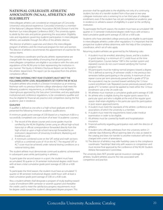 Concordia University Academic Catalog 20
NATIONAL COLLEGIATE ATHLETIC
ASSOCIATION (NCAA), ATHLETICS AND
ELIGIBILITY
Intercollegiate athletics are considered an integral part of Concordia
University’s educational experience. Concordia University is a member
of the National Collegiate Athletic Association (NCAA) Division II and the
Northern Sun Intercollegiate Conference (NSIC). The university agrees
to abide by the rules and policies governing the association. Eligibility
rules and regulations governing students’participation in intercollegiate
athletics are available through the office of the athletic director.
The director of athletics supervises and directs the intercollegiate
program of athletics and the intramural program for men and women.
The director of athletics recommends the appointment of coaches for the
various teams.
The compliance coordinator and faculty athletic representative are
charged with the responsibility of ensuring that all participants in
intercollegiate competition are eligible in accordance with the rules and
regulations of the NCAA prior to their representing the institution in
any manner. The Equity in Athletics Disclosure Report can be found in
the athletic department. The report can be requested from the athletic
compliance officer.
FIRST-TIME ENTERING FIRST-YEAR STUDENTS MUST MEET THE
FOLLOWING ENTRY LEVEL REQUIREMENTS SET FORTH THE BY NCAA
A student-athlete who enrolls in a Division II institution as an entering
freshman with no previous full-time college attendance shall meet the
following academic requirements, as certified by an initial-eligibility
clearinghouse approved by the Executive Committee, and any applicable
institutional and conference regulations, to be considered a qualifier and
thus be eligible for financial aid, practice and competition during the first
academic year in residence.
QUALIFIER
A qualifier is defined as one who is a high-school graduate and who
presented the following minimum academic qualifications:
A minimum grade point average of 2.00 (based on a maximum 4.00) in a
successfully completed core curriculum of at least 16 academic courses.)
1.	The record of the above courses and course grades must be
certified by the NCAA Eligibility Center using an official high-school
transcript or official correspondence forwarded directly from the
high school or upon a high-school transcript forwarded by an
institution’s department of University Enrollment, Marketing and
Enrollment, and
2.	A minimum combined score on the SAT verbal and math sections
of 820 or a combined score of 19 on the ACT. The required SAT or
ACT score must be achieved under national testing conditions on a
national testing date.
The student-athlete must demonstrate continued academic achievement
in subsequent years while participating in athletics.
To participate the second season in a sport, the student must have
accumulated 36 quarter or 24 semester institutional degree credit hours
with at least a total cumulative grade point average of 2.00 on a 4.00
scale.
To participate the third season, the student must have accumulated 72
quarter or 48 semester institutional degree credit hours with at least a
total cumulative grade point average of 2.00 on a 4.00 scale.
Also, a student-athlete shall designate a program of study leading toward
a year of enrollment (fifth semester or seventh quarter) and thereafter
the credits used to meet the satisfactory-progress requirements must
be degree credit toward the student’s designated degree program. This
provision shall be applicable to the eligibility not only of a continuing
student, but also of a transfer student from a four-year or two-year
collegiate institution who is entering his or her third year of collegiate
enrollment, even if the student has not yet completed an academic year
in residence or utilized a season of eligibility in a sport at the certifying
institution.
To participate the fourth season, the student must have accumulated 108
quarter or 72 semester institutional degree credit hours with at least a
total cumulative grade point average of 2.00 on a 4.00 scale.
Students who have attended college previously are eligible to participate
in intercollegiate athletics under other regulations. It is important that the
prospective student-athlete determine, with the help of the compliance
coordinator, which set of rules apply.
Returning student-athletes are governed by the following rules:
1.	A student must be enrolled, attending classes, and be a student
in good standing, in a minimum of 12 credit hours at the time
of participation. Courses below“100”in the number system and
repeated courses do not count toward satisfying the“normal
progress”rule.
2.	All participants must be making normal progress toward a degree.
This is defined as earning 24 semester credits in the previous two
semesters before participating in the activity. A maximum of one
repeat course per term previously passed with a grade of“D”(or
the equivalent) may be counted toward satisfying the 12-hour
current enrollment rule. Repeated courses previously passed with a
grade of“C”or better cannot be applied to meet either the 12-hour
enrollment rule or the 24-credit rule.
3.	All athletes must maintain a cumulative grade point average of 2.00.
4.	An athlete who is eligible during the regular sports season for a
particular sport and who is eligible at the end of the regular sport
season shall retain eligibility in the particular sport for participation
in post season approved events.
5.	A student must meet the standards of the athletic conference and
associations of which the university is a member.
6.	A student must meet the requirements listed under medical
examination in order to be eligible.
7.	All athletes must be covered by health and hospitalization
insurance.
8.	Financial authority regarding participation rests with the director of
athletics.
9.	A student who officially withdraws from the university within 21
calendar days following official opening date of a class as stated in
the catalog and does not transfer to another institution will not be
charged with a term of attendance.
10.	The director of athletics may refer hardship cases to the compliance
coordinator.“Hardships”deal only with seasons or competition and
must receive final approval by the conference of the NCAA Student-
Athlete Reinstatement Committee.
The university does NOT provide special insurance coverage for
athletes. Student-athletes assume the risks associated with
competition and practice.
 