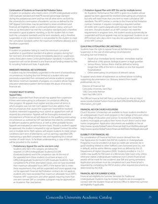 Concordia University Academic Catalog 25
Continuation of Students on Financial Aid Probation Status:
A student on probation who meets a term 2.0 GPA Undergraduate and/or
3.00 Graduate standard and the	67% earned percentage standard
during the probationary term and has met all other terms set forth by
the university for continuation of academic success as defined by the
SAP Appeal Committee, may be permitted to retain enrollment and
financial aid eligibility under a continued probation status, until such
time as: (a) the	student has met the cumulative standards and is therefore
reinstated in good academic standing, or (b) the student fails to meet
both the cumulative standards and the term standards, and is therefore
suspended, or (c)	it is determined it is not possible for the student to meet
the cumulative standards within the maximum timeframe allowed, and is
therefore suspended.
Suspension:
A student on probation failing to meet the minimum cumulative
qualitative or quantitative standard of academic progress during his/
her next term of enrollment being immediately placed on suspension,
unless the	student meets Continued Probation standards. A student on
suspension will not be allowed to any financial aid funding related to Title
IV, including Federal and State, if applicable.
IMMEDIATE FINANCIAL AID SUSPENSION
A student may be immediately suspended in the event of extraordinary
circumstances, including (but not limited to) a student who was
previously suspended, then reinstated and whose academic progress
falls below minimum standards of progress, or a student whose higher
education attendance pattern demonstrates the abuse of receiving
financial aid.
STUDENT RIGHTTO APPEAL
Appeal Policy
Students suspended from financial aid may appeal their suspension
if there were extenuating or unforeseen circumstances affecting
their progress. All appeals must explain and document all terms in
which progress was not met. Each appeal must also address how
the circumstances that caused the suspension have/will be resolved.
Students interested in	appealing must submit an appeal form with all
required documentation. Appeals will be thoroughly reviewed and	
reinstatement of financial aid will depend on the qualifying extenuating
circumstances as outlined by CSP (see below) that directly contributed
to deficient academic performance, as well as other probable factors.
Appeals are evaluated on a	term-by-term basis. Should a student’s appeal
be approved, the student is required to sign an Appeal Contract for either	
one or multiple terms. Both options will require students to meet certain
conditions each term of attendance, such as earning a specified GPA,
maintaining a specified completion rate, and registering for a certain
number of credit hours. To facilitate understanding, a copy of the contract
will be provided to the student.
1. Probationary Appeal (for use for one term only)
Students who fall in this category are below the
required 2.0 GPA (Undergraduate Students)/3.0 GPA
(Graduate	Students) and 67% completion rate. At the end of
the appealed term these students must have at least a 2.0
GPA	(Undergraduate Students)/3.0 GPA (Graduate Students), have
completed 67% of their attempted classes, and not have exceeded
their maximum allowable hours (MTF). If the learner fails to meet
these requirements, they will be suspended and future appeals may
not be approved. Financial Aid Probation contracts do not apply to
students who have exceeded their maximum allowable hours (MTF).
However, MTF suspensions and other appeals requiring more than
one term to	meet SAP or complete a program may be approved on
an Academic Plan (see below).
2. Probation Appeal Plan with APP (for use for multiple terms)
An Academic Performance Plan (APP) is given to a student whose
appeal has been approved for resolved extenuating circumstances
but who will need more than one term to meet cumulative SAP
standards. The APP Contract is similar to the Financial Aid Probation
contract; however, it requires completing a required number
of credits with a particular	grade point average over more than
one term. Should a student on an APP contract not meet the
requirements in any	given term, the student would automatically be
suspended and future appeals may not be approved. Students on an
APP	contract who skip a term may also be suspended unless it is part
of the APP Contract.
QUALIFYING EXTENUATING CIRCUMSTANCES
Students have the right to appeal Financial Aid Warning and/or
Suspension in the case of extenuating circumstance(s)	
including, but not limited to:
•	 Death of an immediate family member. Immediate shall be
defined as: child, spouse, biological parent or legal guardian.
•	 Serious Illness. Serious illness shall be defined as lasting
longer than 20% of the term in duration or one that required
hospitalization
•	 Other extenuating circumstance of relevant nature.
To appeal, send a letter of explanation as outlined above including
supporting documentation (i.e. Obituary, letter(s) from health
professionals, etc.) to:
Director of Financial Aid
Concordia University, Saint Paul
1282 Concordia Avenue
Saint Paul, MN 55014
The Official Financial Aid SAP Policy can be found on–line at: http://
www.csp.edu/Global/Tuition-Financial-Aid/CSP%20SAP%20Policy%20
Information_2012.pdf
FINANCIAL AID FOR CHURCHVOCATIONS
Church Vocation Scholarships are available to those students enrolled in
an undergraduate church work program in the College of Arts and Letters
or the College of Education and Science. To receive this scholarship,
students must apply annually to their home church district and to their
home congregation. Application documents are available on line at:
http://www.csp.edu/Global/Tuition-Financial-Aid/Church%20Vocation.pdf
http://www.csp.edu/Global/Tuition-Financial-Aid/District%20Application.pdf
ELIGIBILITY FOR FINANCIAL AID
For consideration of Financial Aid from sources derived from the
Free Application for Student Aid (FAFSA) students in Undergraduate
Program(s) must be enrolled in at least six credits per semester, be in
good standing related to other Stafford Loans borrowed prior (i.e., not
in default), and be within lifetime usage limits as defined by the US
Department of Higher Education (DOE). Students enrolled in 3 to 5.5
credits may qualify for Pell Grant or a Minnesota State Grant only. Unless
otherwise stated, undergraduate traditional (non-Cohort) financial aid
awards will be made for one academic year (fall and spring semesters).
Application procedures must be completed each year financial aid is
requested by completing the FAFSA and/or other required documents as
determined by the DOE.
FINANCIAL AID FOR SUMMER SCHOOL
Financial aid eligibility for Summer Semester for Traditional
Undergraduate Students may be limited. Students are encouraged to
connect with the Student Financial Services Office to determine summer
aid eligibility if applicable.
 