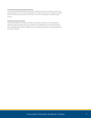 Concordia University Academic Catalog 27
Concordia Partnership Advantage Scholarship
The Concordia Partnership Advantage Scholarship is offered to the Degree Completion students that
are employed by one of our partnering organizations. A $2,000 tuition discount is awarded to qualified
students exclusively upon acceptance when they enroll in any undergraduate or graduate degree
program.
Transfer Advantage Scholarship
The Transfer Advantage Scholarship is awarded to any transfer students who have completed the
Minnesota Transfer Curriculum (MnTC) or an Associate of Arts degree from an accredited institution
meet Concordia’s general education requirements. Concordia University also accepts individual goal
areas completed within the MnTC. Eligible students are awarded $2,000 which is evenly dispersed over
the length of program.
 