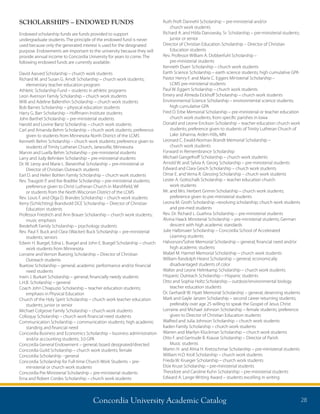 Concordia University Academic Catalog 28
SCHOLARSHIPS – ENDOWED FUNDS
Endowed scholarship funds are funds provided to support
undergraduate students. The principle of the endowed fund is never
used because only the generated interest is used for the designated
purpose. Endowments are important to the university because they will
provide annual income to Concordia University for years to come. The
following endowed funds are currently available:
David Aasved Scholarship – church work students
Richard M. and Susan G. Arndt Scholarship – church work students;
elementary teacher education program
Athletic Scholarship Fund – students in athletic programs
Leon Avenson Family Scholarship – church work students
Willi and Adeline Ballenthin Scholarship – church work students
Bob Barnes Scholarship – physical education students
Harry G. Barr Scholarship – Hoffmann Institute students
John Barthel Scholarship – pre-ministerial students
Harold and Lovine Bartz Scholarship – church work students
Carl and Amanda Behm Scholarship – church work students; preference
given to students from Minnesota North District of the LCMS
Kenneth Behm Scholarship – church work students; preference given to
students of Trinity Lutheran Church, Janesville, Minnesota
Marvin and Luella Behm Scholarship – pre-ministerial students
Larry and Judy Behnken Scholarship – pre-ministerial students
Dr. W. Leroy and Marie L. Biesenthal Scholarship – pre-ministerial or
Director of Christian Outreach students
Earl D. and Helen Bohlen Family Scholarship – church work students
Rev. Traugott P. and Ilse Bradtke Scholarship – pre-ministerial students;
preference given to Christ Lutheran Church in Marshfield, WI
or students from the North Wisconsin District of the LCMS
Rev. Louis F. and Olga D. Brandes Scholarship – church work students
Kerry (Schlichting) Brandvold DCE Scholarship – Director of Christian
Education students
Professor Friedrich and Ann Brauer Scholarship – church work students;
music emphasis
Bredehoft Family Scholarship – psychology students
Rev. Paul F. Buck and Clara (Wacker) Buck Scholarship – pre-ministerial
students; seniors
Edwin H. Buegel, Edna L. Buegel and John E. Buegel Scholarship – church
work students from Minnesota
Lorraine and Vernon Buesing Scholarship – Director of Christian
Outreach students
Buetow Scholarship – general; academic performance and/or financial
need students
Irwin J. Burkart Scholarship – general; financially needy students
L.H.B. Scholarship – general
Coach John Chiapuzio Scholarship – teacher education students;
emphasis in Physical Education
Church of the Holy Spirit Scholarship – church work teacher education
students; junior or senior
Michael Colgrove Family Scholarship – church work students
Colloquy Scholarship – church work financial need students
Communication Scholarship – communication students; high academic
standing and financial need
Concordia Business and Economics Scholarship – business administration
and/or accounting students; 3.0 GPA
Concordia General Endowment – general; board designated/directed
Concordia Guild Scholarship – church work students; female
Concordia Scholarship - general
Concordia Scholarship for Full-time Church Work Students – pre-
ministerial or church work students
Concordia Pre-Ministerial Scholarship – pre-ministerial students
Erna and Robert Cordes Scholarship – church work students
Ruth Proft Dannehl Scholarship – pre-ministerial and/or
church work students
Richard A. and Hilda Danowsky, Sr. Scholarship – pre-ministerial students;
junior or senior
Director of Christian Education Scholarship – Director of Christian
Education students
Rev. Professor William A. Dobberfuhl Scholarship –
pre-ministerial students
Kenneth Duerr Scholarship – church work students
Earth Science Scholarship – earth science students; high cumulative GPA
Pastor Henry F. and Marie C. Eggers Ministerial Scholarship –
LCMS pre-ministerial students
Paul W. Eggert Scholarship – church work students
Emery and Almeda Eickhoff Scholarship – church work students
Environmental Science Scholarship – environmental science students;
high cumulative GPA
Fred O. Erbe Memorial Scholarship – pre-ministerial or teacher education
church work students; from specific parishes in Iowa
Donald and Leone Erickson Scholarship – teacher education church work
students; preference given to students of Trinity Lutheran Church of
Lake Johanna, Arden Hills, MN
Leonard C. Ewald-Norman Brandt Memorial Scholarship –
church work students
Forward in Remembrance Scholarship
Michael Gangelhoff Scholarship – church work students
Arnold W. and Sylvia A. Georg Scholarship – pre-ministerial students
Edward and Clara Gesch Scholarship – church work students
Omar E. and Verna R. Glessing Scholarship – church work students
Lester A. Gottschalk Scholarship – teacher education church
work students
Mr. and Mrs. Herbert Grimm Scholarship – church work students;
preference given to pre-ministerial students
Leona M. Groth Scholarship –revolving scholarship; church work students
and pre-med students
Rev. Dr. Richard L. Guehna Scholarship – pre-ministerial students
Alvina Haack Ministerial Scholarship – pre-ministerial students; German
descent with high academic standards
Julie Halbmaier Scholarship – Concordia School of Accelerated
Learning students
Halvorson/Sohre Memorial Scholarship – general; financial need and/or
high academic students
Mabel M. Harmel Memorial Scholarship – church work students
William Randolph Hearst Scholarship – general; economically
disadvantaged students of color
Walter and Leone Helmkamp Scholarship – church work students
Hispanic Outreach Scholarship – Hispanic students
Otto and Sophia Holtz Scholarship – outdoor/environmental biology
teacher education students
Dr. Gerhardt W. Hyatt Memorial Scholarship – general; deserving students
Mark and Gayle Janzen Scholarship – second career returning students;
preferably over age 25 willing to speak the Gospel of Jesus Christ
Lorraine and Michael Johnson Scholarship – female students; preference
given to Director of Christian Education students
Walfred and Julia Johnson Scholarship – church work students
Kaden Family Scholarship – church work students
Warren and Marilyn Kluckman Scholarship – church work students
Otto F. and Gertrude B. Krause Scholarship – Director of Parish
Music students
Martin H. and Alma H. Kretzschmar Scholarship – pre-ministerial students
William H.O. Kroll Scholarship – church work students
Frieda W. Krueger Scholarship – church work students
Elsie Kruse Scholarship – pre-ministerial students
Theodore and Caroline Kuhn Scholarship – pre-ministerial students
Edward A. Lange Writing Award – students excelling in writing
 