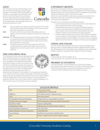 Concordia University Academic Catalog 3
COLLEGE PROFILE
Type Private not-for-profit
Comprehensive, Coeducational
Affiliation The Lutheran Church – Missouri Synod
Level Four-year or above
Undergraduate Instructional Program Professions focus, some graduate coexistence
Graduate Instruction Program Post-baccalaureate professional (education dominant)
Enrollment Profile Majority undergraduate
Undergraduate Profile Full-time four-year, selective lower transfer-in
Student Population (headcount) 4,057 (fall, 2014)
Student Population (full-time equivalent) 3,364 (fall, 2014)
Size and Setting Small four-year, primarily residential; urban
Basic Master’s Colleges and Universities (larger programs)
LOGO
The Concordia University, Saint Paul logo is in the
form of a window symbolizing Christian higher
education as a window on life. Framed within the
window, a cross emerges, which identifies Christ
as the center of life. The asymmetrical window
and cross reflect that life is not always logical or
consistent, but Christ holds all things together. The
four complementary colors represent harmony in
diversity and harmony in Christ.
Cross	The cross portrays our mission to educate students in the context
of the Christian Gospel. The Good News of Jesus Christ forms the
basis of life and education at Concordia.
Quill	The quill is taken from our academic seal and represents our
tradition and commitment to academic excellence and the love of
learning.
Individual	The individual represents our serving the individual student while
encouraging their personal development and responsibility the
education process. The outstretched arms imply reaching out to
others, openness to community.
Globe	The globe reminds us of our world community and Christ’s
command to teach all nations. It also reflects our concern for
enlightened care of God’s creation, which is part of our mission
statement.
THE CONCORDIA SEAL
The Concordia University seal was originally designed
by Dr. Theodore Buenger for Concordia College in
1895. The Lamp of Learning symbolizes the light
of the knowledge of God’s Word illuminating the
minds of the students as well as the darkness of the
world. The Crossed Quills symbolize the writings of
the student and the writings of the great individuals
throughout history form which the student learns.
The Moccasin Flower symbolizes the State of
Minnesota and the beauty of God’s creation. The inscription places learning
in the context of the Christian Gospel. Dr. Buenger used the Latin language in
keeping with the classical ideals characteristic of our school: In litteris proficere
vole, malo diligere Jesum. This may be translated,“I wish to be proficient in
academics, but even more I wish to know Jesus.”It is based on Ephesians 3:19:
“And to know the love of Christ that surpasses knowledge.”
UNIVERSITY MISSION
The mission of Concordia University, a university of the Lutheran Church –
Missouri Synod, is to prepare students for thoughtful and informed living, for
dedicated service to God and humanity, and for the enlightened care of God’s
creation, all within the context of the Christian Gospel.
This mission is achieved when students pursue programs grounded in the
liberal arts and focused on education for vocation in home, workplace,
community, and congregation.
Therefore, the university pursues the following purposes:
•	 To relate human learning and experience to the Christian faith as this
faith is confessed within its Lutheran heritage;
•	 To provide education within the context of a global perspective;
•	 To structure personalized and integrated learning experiences in
which students share with faculty the responsibility for their own
intellectual, physical, social, emotional, and spiritual growth;
•	 To offer a variety of experiences in and out of the classroom designed
to assist students in acquiring greater self-understanding, in achieving
a growing realization of their abilities and interests, and in investigating
options for service in home, workplace, community, and congregation.
VISION AND VALUES
The vision of Concordia University, Saint Paul is to be acknowledged as the
leading Lutheran university offering exceptional opportunities for students
from all backgrounds who seek relevant career preparation and a challenging
academic experience coupled with the insights of Lutheran theology.
MOTTO
In litteris proficere volo malo diligere Jesum
“I wish to be proficient in academics, but even more I wish to know Jesus.”
PROMISE TO STUDENTS
Concordia University, St. Paul empowers you to discover and engage
your purpose for life, career and service in a dynamic, multicultural, urban
environment where Christ is honored, all are welcome, and Lutheran
Convictions inform intellectual inquiry and academic pursuits.
 