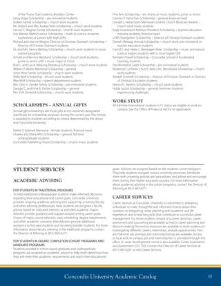 Concordia University Academic Catalog 30
of the Triune God students, Brooklyn Center
Leroy Vogel Scholarship – pre-ministerial students
Volkert Family Scholarship – church work students
Mr. Hubert and Mrs. Audrey Voth Scholarship – church work students
Harvey C. Wagner Family Scholarship – church work students
Erlo Warnke Math/Science Scholarship – math or science students;
sophomore or juniors with high GPAs
Richard and Jeanne Wegner Director of Christian Outreach Scholarship –
Director of Christian Outreach students
Dr. and Mrs. Henry Werling Scholarship – church work students in social
science programs
Arnold and Bernice Westlund Scholarship – church work students;
junior or senior with a music major or minor
Elsie L. and Lea A. Wildung Perpetual Scholarship – church work students
William P. Winter Memorial Scholarship – general
Steve Wise Family Scholarship – church work students
Della Wolf Scholarship – church work students
Max Wolf Scholarship – speech department students
Rev. Otto H. Zemke Family Scholarship – pre-ministerial students
George C. and Erna B. Zielske Scholarship – general
Rev. E.W. Zimbrick Scholarship – church work students
SCHOLARSHIPS – ANNUAL GIFTS
Annual gift scholarships are those gifts to the university designated
specifically for scholarship purposes during the current year. The money
is awarded to students according to criteria determined by the donor
and Concordia University.
Nettie G Adamek Memorial – female students; financial need
Charles and Ellora Alliss Scholarship – general; full-time
undergraduate students
Concordia Publishing House Scholarship – church music students
Fine Arts Scholarship – art, drama or music students; junior or senior
Carmen P. Henschen Scholarship – general; financial need
Donald L. Hohenstein Memorial Fund for Church Musician Awards –
church work music students
Kopp Investment Advisors President Scholarship – teacher education
minority students; financial need
LCMS Evangelism Scholarship – Director of Christian Outreach students
Daniel Lillehaug Annual Scholarship – church work; pre-ministerial or
teacher education students
Carroll E. and Helen L. Bierwagen Peter Scholarship – music and natural
science majors; students with a 3.0 or higher GPA
Randalin Powell Scholarship – Concordia School of Accelerated
Learning students
Pre-Ministerial Greek Scholarship – pre-ministerial students
Redeemer Lutheran Church, New Ulm, Minnesota Scholarship – church
work students
Adolph Schmidt Scholarship – Director of Christian Outreach or Director
of Christian Education students
Norma H. Stevens Scholarship – church work students
Hulda Suomi Scholarship – general; freshman students
experiencing challenges
WORK STUDY
All full-time international students in F1 status are eligible to work on
campus. See the Office of Financial Aid for an application.
STUDENT SERVICES
ACADEMIC ADVISING
FOR STUDENTS IN TRADITIONAL PROGRAMS
To help traditional undergraduate students make informed decisions
regarding their educational and career goals, Concordia University
provides ongoing academic advising and support by university faculty
and other advising professionals. New students are assigned a faculty
advisor based on indicated interests or intended academic majors.
Advisors provide guidance and support around setting career goals,
choice of major, course selection, class scheduling, degree requirements
and other academic concerns. Peer Advisors provide additional
assistance to first-year students and incoming transfer students. For more
information about faculty advising in the traditional programs, contact
the Director of Advising at (651) 603-6271.
FOR STUDENTS IN DEGREE COMPLETION COHORT PROGRAMS AND
GRADUATE PROGRAMS
Students enrolled in cohort-based graduate and undergraduate
programs are assigned an academic advisor to help them determine how
they will meet their academic requirements and reach their educational
goals. Advisors are assigned based on the student’s current program.
They help students navigate various university processes, familiarize
them with university policies and procedures, and advise and encourage
them during their higher education journey. For more information
about academic advising in the cohort programs, contact the Director of
Advising at (651) 603-6271.
CAREER SERVICES
Career Services at Concordia University is committed to preparing
individuals to make thoughtful and informed choices about their
vocation, to integrating career planning with academic and life
experience, and to teaching skills that contribute to successful career
management. For those students unsure of a career direction, career
assessment and counseling are available to help in career planning and
decision-making. Numerous resources are available to assist students in
investigating different careers, internships, and job opportunities. Part-
and full-time job postings and internship listings are available. Access
to local and on-campus job and internship fairs is provided through this
office. A career development course is also available: Career Exploration
and Assessment (SSS 150). Contact the Director of Career Services at
(651) 603-6241 or visit Career Services.
 