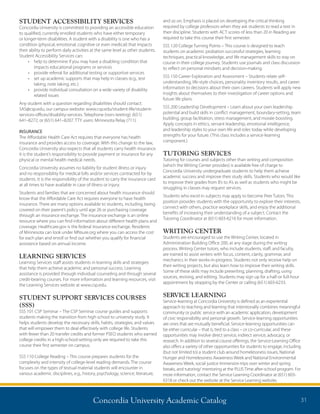 Concordia University Academic Catalog 31
STUDENT ACCESSIBILITY SERVICES
Concordia University is committed to providing an accessible education
to qualified, currently enrolled students who have either temporary
or longer-term disabilities. A student with a disability is one who has a
condition (physical, emotional, cognitive or even medical) that impacts
their ability to perform daily activities at the same level as other students.
Student Accessibility Services can:
•	 help to determine if you may have a disabling condition that
impacts educational programs or services
•	 provide referral for additional testing or supportive services
•	 set up academic supports that may help in classes (e.g., test
taking, note taking, etc.)
•	 provide individual consultation on a wide variety of disability
related issues
Any student with a question regarding disabilities should contact:
SAS@csp.edu, our campus website: www.csp.edu/student-life/student-
services-offices/disability-services. Telephone (non–texting): (651)
641–8272, or (651) 641–8207. TTY users: Minnesota Relay (711).
INSURANCE
The Affordable Health Care Act requires that everyone has health
insurance and provides access to coverage. With this change to the law,
Concordia University also expects that all students carry health insurance.
It is the student’s responsibility to provide payment or insurance for any
physical or mental health medical needs.
Concordia University assumes no liability for student illness or injury
and no responsibility for medical bills and/or services contracted for by
students. It is the responsibility of the student to carry the insurance card
at all times to have available in case of illness or injury.
Students and families that are concerned about health insurance should
know that the Affordable Care Act requires everyone to have health
insurance. There are many options available to students, including, being
covered on their parent’s policy until age 26 or purchasing coverage
through an insurance exchange. The insurance exchange is an online
resource where you can find information about different health plans and
coverage. Healthcare.gov is the federal insurance exchange. Residents
of Minnesota can look under MNsure.org where you can access the cost
for each plan and enroll or find out whether you qualify for financial
assistance based on annual income.
LEARNING SERVICES
Learning Services staff assists students in learning skills and strategies
that help them achieve academic and personal success. Learning
assistance is provided through individual counseling and through several
credit-bearing courses. For more information and learning resources, visit
the Learning Services website at www.csp.edu.
STUDENT SUPPORT SERVICES COURSES
(SSS)
SSS 101 CSP Seminar – The CSP Seminar course guides and supports
students making the transition from high school to university study. It
helps students develop the necessary skills, habits, strategies, and values
that will empower them to deal effectively with college life. Students
with fewer than 20 transfer credits and former PSEO students who earned
college credits in a high-school-setting-only are required to take this
course their first semester on campus.
SSS 110 College Reading – This course prepares students for the
complexity and intensity of college-level reading demands. The course
focuses on the types of textual material students will encounter in
various academic disciplines, e.g., history, psychology, science, literature,
and so on. Emphasis is placed on developing the critical thinking
required by college professors when they ask students to read a text in
their discipline. Students with ACT scores of less than 20 in Reading are
required to take this course their first semester.
SSS 120 College Turning Points – This course is designed to teach
students on academic probation successful strategies, learning
techniques, practical knowledge, and life management skills to stay on
course in their college journey. Students use journals and class discussion
to reflect on personal mindsets and decision-making.
SSS 150 Career Exploration and Assessment – Students relate self-
understanding, life-style choices, personality inventory results, and career
information to decisions about their own careers. Students will apply new
insights about themselves to their investigation of career options and
future life plans.
SSS 200 Leadership Development – Learn about your own leadership
potential and build skills in conflict management, boundary-setting, team
building, group facilitation, stress management, and morale boosting.
Apply concepts in ethics, servant leadership, emotional intelligence,
and leadership styles to your own life and roles today while developing
strengths for your future. (This class includes a service-learning
component.)
TUTORING SERVICES
Tutoring for courses and subjects other than writing and composition
(which the Writing Center provides) is available free of charge to
Concordia University undergraduate students to help them achieve
academic success and improve their study skills. Students who would like
to improve their grades from B’s to A’s as well as students who might be
struggling in classes may request services.
Students who excel in subjects may apply to become Peer Tutors. This
position provides students with the opportunity to explore their interests,
connect with others, practice workplace skills, and enjoy the additional
benefits of increasing their understanding of a subject. Contact the
Tutoring Coordinator at (651) 603-6216 for more information.
WRITING CENTER
Students are encouraged to use the Writing Center, located in
Administration Building Office 200, at any stage during the writing
process. Writing Center tutors, who include students, staff, and faculty,
are trained to assist writers with focus, content, clarity, grammar, and
mechanics in their works-in-progress. Students not only receive help on
their writing projects, but also learn how to improve their writing skills.
Some of these skills may include prewriting, planning, drafting, using
sources, revising, and editing. Students may sign up for a half-or full-hour
appointment by stopping by the Center or calling (651) 603-6233.
SERVICE LEARNING
Service-learning at Concordia University is defined as an experiential
approach to teaching and learning that intentionally combines meaningful
community or public service with an academic application, development
of civic responsibility and personal growth. Service-learning opportunities
are ones that are mutually beneficial. Service-learning opportunities can
be either curricular – that is, tied to a class – or co-curricular, and these
opportunities may involve direct service, indirect service, advocacy, or
research. In addition to several course offerings, the Service-Learning Office
also offers a variety of other opportunities for students to engage, including
(but not limited to) a student club around homelessness issues, National
Hunger and Homelessness Awareness Week and National Environmental
Awareness Week, social justice Immersion trips over winter and spring
breaks, and tutoring/ mentoring at the PLUS Time after-school program. For
more information, contact the Service Learning Coordinator at (651) 603-
6318 or check out the website at the Service Learning website.
 