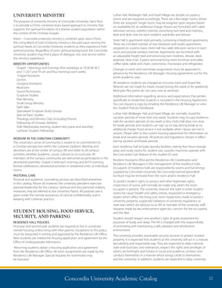Concordia University Academic Catalog 32
UNIVERSITY MINISTRY
The purpose of university ministry at Concordia University, Saint Paul,
is to provide a Christ–centered, team based approach to ministry that
supports the spiritual formation of a diverse student population within
the context of the Christian Gospel.
Vision – Concordia university ministry is centered upon Jesus Christ,
the Living Word of God. University ministry is focused upon serving the
spiritual needs of Concordia University students as they experience their
spiritual journey. Regardless of one’s spiritual background, the Concordia
University student may find a place of dialogue, rest, and service within
the ministry experience.
MINISTRY OPPORTUNITIES
Chapel – Mornings and Evenings (five weekdays at 10:30 M, W, F
and 11:20 T and TH am and four evenings each week)
Chapel Assistants
Lectors
Liturgical Assistants
Musicians
Sound Technicians
Scripture Studies
Peer Ministry
Small Group Ministry
Faith Talks
Specialized Scripture Study Groups
Special Topic Studies
Theology and Ministry Club (including Prisms)
Fellowship of Christian Athletes
9:08 (Wednesday evening, student led, praise and worship)
Lutheran Student Fellowship
WORSHIP IN THE CHRISTIAN COMMUNITY
The university’s sense of community is rooted in its commitment to
a Christian perspective within the Lutheran tradition. Worship and
devotions are at the center of campus life and relate to all campus
activities, whether academic, social, cultural, or co-curricular. All
members of the campus community are welcomed as participants in the
devotional assembly: chapel is held each morning and M-TH evening,
festival celebrations, devotional activities in residential units, or individual
rooms.
PASTORAL CARE
Personal and academic counseling services are described elsewhere
in this catalog. Above all, however, the university president exercises
pastoral leadership for the campus. Spiritual and very personal matters,
moreover, may be referred to the University Pastor. All pastoral care is
given under the normal assurances of clerical confidentiality and in
keeping with Lutheran practice.
STUDENT HOUSING, FOOD SERVICE,
SECURITY, AND PARKING
RESIDENCE HALL POLICIES
First-year and second-year students are required to live in university-
owned housing unless living with their parents. Exceptions to the policy
must be requested in writing and approved by the Residence Life Office.
New students are mailed the housing application and agreement by the
Office of Undergraduate Admissions.
Returning students obtain a housing application and agreement
from the Residence Life Office. All room assignments are made by the
Residence Life Manager. Special requests for roommates may
be honored.
Luther Hall, Wollaeger Hall, and Hyatt Village are double occupancy
rooms and are assigned accordingly. There are a few larger rooms where
three are assigned. Single rooms may be assigned upon request based
on availability for an additional charge. Rooms are furnished with cable
television service, wireless internet, extra-long twin bed and mattress,
desk and desk chair for each resident, wardrobe and dresser.
Holst Hall is apartment-style primarily containing 4-bedroom apartments.
There are a limited number of two-bedroom and studio apartments
assigned on a points basis. Holst Hall has cable television service in each
room and provide wireless internet. Apartments are furnished with
an adjustable height bed and extra-long twin mattress, dresser, desk,
pedestal, desk chair, 3-piece sectional living room furniture, end table,
coffee table, table and chairs, oven/stove, microwave and refrigerator.
Changes in room and roommate assignments must be approved in
advance by the Residence Life Manager. Housing agreements run for the
entire academic year.
All residence students are charged an inclusive room and board fee.
Refunds are not made for meals missed during the week or for weekends.
Meal plan flex points do not carry over at semester.
Additional information regarding services and expectations that pertain
specifically to residential students is included in the Housing Agreement.
You can request a copy by emailing the Residence Life Manager or view
the Student Policies Handbook.
Luther Hall, Wollaeger Hall, and Hyatt Village are normally closed for
vacation periods of more than one week. Students may occupy residence
halls for vacation periods of one week or less. Holst Hall does not close
for break periods and students can sign up to stay during break at no
additional charge. Food service is not available when classes are not in
session. Please refer to the current housing agreement for information on
break and vacation periods. All policies and regulations remain in effect
during vacation and break periods.
Each residence hall includes laundry facilities, twenty-four hours lounge
areas and study rooms for student use. Laundry machines operate with
the Concordia Cash feature of the student ID card.
Resident Assistants (RAs) aid the Residence Life Coordinators and
Residence Life Managers in the management of the residence halls.
Occupants of residence halls are responsible for rooms and furnishings
supplied by Concordia University. No Concordia-owned (provided)
furniture may be removed from the room and/or residence hall.
To protect student rights to privacy and other legitimate rights,
inspections of rooms will normally be made only when the room
occupant is present. The university reserves the right to enter student
rooms for cause (health and safety checks, requested or emergency
repairs which affect the living unit, room inspections made to protect
university property, suspected violations of university regulations or
state laws which are obvious to an RA or member of the university staff,
requests made by law enforcement agencies, concern for the occupants,
and the like).
Student should respect one another’s right of quiet enjoyment for
purposes of study and sleep. The RA is charged with the responsibility
of promoting and maintaining a safe, pleasant and wholesome
environment.
The university provides reasonable security services to protect student
property. It is expected that students at the university will act in a mature,
law-abiding and responsible way. They are expected to obey national,
state and local laws and ordinances, respect the rights and privileges of
others, be forthright and honest in social and academic conduct and
conduct themselves in a manner which brings credit to themselves
and the university. In addition, students are expected to obey university
 