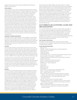 Concordia University Academic Catalog 33
regulations which are based on policies established by the Board of
Regents and the faculty.
FOOD SERVICE
The university contracts with a Food  Facilities Management company
called Sodexo to provide meals in the Winget Student Life Center, as well
as to cater other special functions on campus. Sodexo is the exclusive
food vendor on campus. No other group, individual, or organization
may provide food or food services without the expressed written
permission of the university. Residential students have specific meal
plans and all Commuting students are welcome to purchase a special
“Commuter Plan”that best suits their needs. Commuting students can
purchase a plan at the Sodexo administrative office located on the 2nd
floor of the Winget Student Life Center. All faculty and staff members
can purchase a declining balance account of any amount through the
Sodexo administrative office also located on the 2nd floor of the WSLC.
This allows them to use their Concordia University identification card
to purchase items at the Commons Caribou Coffee Kiosk and Winget
Student Life Center for themselves or their guests. Cash  Credit Card
purchases are always welcome at the Commons and SLC food service
location on campus for students, families, employees, and friends of
the university. Current menus and special can be found at http://www.
cspdining.com/
UNIVERSITY-OWNED APARTMENTS
Concordia University makes apartment units available on a limited basis
to those for whom residence hall life is not well suited. Priority is given
based on the date of application and personal circumstances. Apartment
agreements with deposits are required. Information about priority and
availability of housing may be obtained from Residence Life/Housing at
(651) 641-8228.
SECURITY
The Concordia University Security Department exists to ensure a safe
environment for all members and guests of the campus community. This
includes educating students, faculty, and staff so that they may identify
safety hazards and security problems. University Security Officers patrol
the campus properties to deter potential theft, guard against injury, and
provide emergency and non-emergency assistance. Concordia University
Security is staffed 24 hours a day, seven days a week, and 365 days a year.
The Department of Security works closely with the Saint Paul Police
Department as well as other state and local authorities. Concordia
University receives timely police services to help protect life and property
in a manner, which is sensitive to both the rights of the individual and
the values of the university. More information about the Department of
Security, access to the Campus Crime Report and information pertaining
to parking at Concordia University may be found at www.csp.edu/
security.
PARKING
The Concordia University parking policy requires that all motor vehicles
on campus used by university students, faculty, and staff be registered
with the Security Department. Vehicles parked in university lots must
have a valid Concordia University Parking Permit properly attached to
the rear view mirror, facing the windshield. There is no cost to register a
motor vehicle with the Department of Security. Failure to register motor
vehicles will result in ticketing, immobilizing, and/or the eventual towing
of illegally parked vehicles at the owner’s expense. Registration of motor
vehicles may be completed in the Security Office located on the first
floor of Meyer Hall at 275 North Syndicate Street or during Welcome
Weekend. The university maintains parking lots for students. These are:
Lot C, Lot D, Lot E, Lot F, Lot G, and Lot H. Lots located behind campus
apartments may be used by residents of apartments only. Residents
will be given a special permit and ONLY they have exclusive rights
to park in the apartment lots. University parking meters are enforced
Monday-Friday from 8:00am-4:00pm. All vehicles parked in metered
spaces must pay the meter. This includes vehicles with university parking
permits. Vehicles parked in spaces with expired parking meters will be
ticketed. Special signed parking areas (Hmong Parking, Admissions and
Advancement, President, Residence Life Manager, etc…) are reserved
for the individuals specified on the sign and should not be used by
registered vehicles unless prior approval has been given by the Security
Department. Handicapped/Disabled parking is available on campus.
State handicapped parking permits and a valid university parking
permit are required to park in these spaces. Concordia University is not
responsible for any loss or damage to vehicles parked on university
property. For further information, contact the Security Department at
(651) 641-8717 or check out the Department of Security web site at
www.csp.edu/security.
CO-CURRICULAR ACTIVITIES, CLUBS AND
ORGANIZATIONS
Co-curricular activities grow out of the curriculum of the university. All
co-curricular activities are approved, coordinated and budgeted by
the university and/or the Concordia student association. Co-curricular
activities include intramural and intercollegiate athletics, social and
recreational events, clubs and special interest groups. Standards of
eligibility for participation in co-curricular activities have been established
by the faculty. Consult the Concordia University Student Policies
Handbook for additional information.
THE STUDENT ASSOCIATION
All students, full-time and part-time, are members of the student
association and are privileged to participate in all activities sponsored or
controlled by the association.
CLUBS AND ORGANIZATIONS
Business Club
CHAMPS – Health, Physical Education, and Kinesiology Club
Chemistry Club – Tetra Delta
College Democrats
College Republicans
Communication Club – Concordia Communication Association (CCA)
Communication Honor Society – Lambda Pi Eta
Collegiate Chapter of the National Association for Music Education
Criminal Justice Club
DCESnet – anyone with church work interest
Detail – The CSP Student Television show
EXTREME Club – Rock climbing, etc.
History Club
Lacrosse Club
Mathematics Club
Psychology Club
Science Club – Concordia Science Organization (CSO)
SEASA – Southeast Asian Student Association
StAC – Student Alumni Council
Student Senate/Concordia Activities Board-Elected to represent
students, voice their concerns, and take action on their behalf
Teacher Education Club – Concordia Student Education
Association (CSEA)
The Club – for all commuter and transfer students
Theology and Ministry Club - a gathering of Church work students
for fellowship, discussion of Christian ministry topics, and service
Sword – Campus newspaper
UMOJA-United Minds in Joint Action; Develops unity, a deeper
consciousness, and a greater sense of service among African-
American students
 