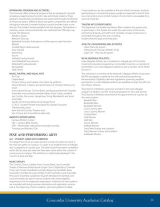 Concordia University Academic Catalog 34
INTRAMURAL PROGRAM AND ACTIVITIES
The university offers intramural programs that are designed to provide
recreational opportunities for both male and female students. These
programs are planned, coordinated, and supervised through the Director
of Intramural Sports. Different sports and game competitions are offered
throughout the year. A student advisory council provides input to the
director. The Student Senate partially funds the program. Participation is
voluntary. Some intramural activities are coeducational. Offerings may
include the following:
Aerobics classes
Ballroom Dancing
Basketball (includes three person and five person team formats)
Billiards
Football, flag (Coeducational)
Floor Hockey
Kickboxing
Soccer
Softball (Coeducational)
Sand Volleyball Tournaments
Volleyball (Coeducational)
Racquetball
Table Tennis
MUSIC, THEATRE, AND VISUAL ARTS
Art Club
Chapel Band
Christus Chorus and Jubilate choir (both by audition)
Drama Ministry: Creation and performance of Christian themes and
issues
Instrumental Groups: Concert Band, Jazz Band (auditioned) Chamber
Ensemble, instrumental ensembles (Brass, Flute, Guitar, Handbell,
Jazz Combo, Percussion, Saxophone, String, Woodwind), and vocal
ensembles
Shades of Harmony Multicultural Gospel Choir
S.T.A.G.E. Student Theatre Association for Greater Education
Theatre productions
New York and London Theatre tours
Vox 9 (Vocal Jazz Ensemble) (auditioned)
MINISTRY OPPORTUNITIES
Campus Ministry Center
CBS – Campus Bible Studies
FISH – Wednesday night praise and prayer worship
Theology and Ministry Club
FINE AND PERFORMING ARTS
ALL - STUDENT JURIED ART EXHIBITION
The department of art annually sponsors a show of student art work in
the main art gallery on campus. It is open to all students from all colleges
and is judged by an outside juror. The work should have been completed
within the last year, but need not have been done within the context of
course work on campus. The exhibition is traditionally displayed in the
months of April and May.
MUSIC GROUPS
The Christus Chorus, Jubilate choir, Concert Band, Jazz Ensemble,
Shades of Harmony Multicultural Gospel Choir, Chapel Band, Chamber
Choir, Jazz Combo, Handbell Ensemble, Beginning Handbells, Brass
Ensemble, Chamber/String Ensemble, Flute Ensemble, Guitar Ensemble,
Percussion Ensemble, Saxophone Quartet, Woodwind Ensemble, and
vocal ensembles are open to those students who meet eligibility
requirements for the respective organization. Auditions for new students
are normally held during summer orientation and registration sessions
and at the beginning of each academic year during Welcome Week.
Choral auditions are also available at the end of each semester. Students
participating in instrumental groups usually are expected to furnish their
own instruments, but a limited number of instruments are available for a
nominal rental fee.
THEATRE ARTS OPPORTUNITIES
The department of theatre and dance offers students the opportunity
to participate in the theatre arts under the supervision of the artistic
and technical faculty and staff. A full schedule of major productions is
presented throughout the year, including
student-directed plays and showcases.
ATHLETIC ASSOCIATIONS AND ACTIVITIES
Cheer Team (by tryout)
Fellowship of Christian Athletes (FCA)
Super Fan – Pep club for games
NCAA DIVISION II ATHLETICS
Intercollegiate athletics are considered an integral part of Concordia
University’s educational experience. Concordia University is a member of
the Northern Sun Intercollegiate Conference and a member of the NCAA
Division II.
The university is a member of the National Collegiate Athletic Association
(NCAA) and agrees to abide by the rules and policies governing
the association. Eligibility rules and regulations governing students’
participation in intercollegiate athletics are available through the office of
the Athletic Director.
The Director of Athletics supervises and directs the intercollegiate
program of athletics and the intramural program for men and women.
The Director of Athletics recommends the appointment of coaches for
the various teams.
Baseball, Men
Basketball, Men
Basketball, Women
Cross Country, Men
Cross Country, Women
Football, Men
Golf, Women
Golf, Men
Soccer, Women
Softball, Women
Track, Men (indoor and outdoor)
Track, Women (indoor and outdoor)
Volleyball, Women
 