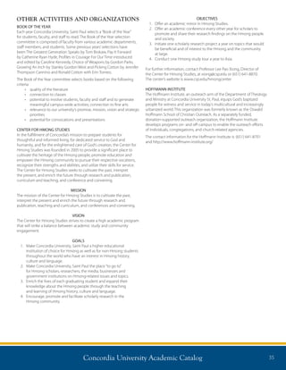 Concordia University Academic Catalog 35
OTHER ACTIVITIES AND ORGANIZATIONS
BOOK OF THE YEAR
Each year Concordia University, Saint Paul selects a“Book of the Year”
for students, faculty, and staff to read. The Book of the Year selection
committee is comprised of faculty from various academic departments,
staff members, and students. Some previous years’selections have
been The Greatest Generation Speaks by Tom Brokaw, Pay It Forward
by Catherine Ryan Hyde, Profiles in Courage For Our Time introduced
and edited by Caroline Kennedy, Choice of Weapons by Gordon Parks,
Growing An Inch by Stanley Gordon West and Picking Cotton by Jennifer
Thompson Cannino and Ronald Cotton with Erin Torneo.
The Book of the Year committee selects books based on the following
criteria:
•	 quality of the literature
•	 connection to classes
•	 potential to involve students, faculty and staff and to generate
meaningful campus-wide activities; connection to fine arts
•	 relevance to our university’s promise, mission, vision and strategic
priorities
•	 potential for convocations and presentations
CENTER FOR HMONG STUDIES
In the fulfillment of Concordia’s mission to prepare students for
thoughtful and informed living, for dedicated service to God and
humanity, and for the enlightened care of God’s creation, the Center for
Hmong Studies was founded in 2005 to provide a significant place to
cultivate the heritage of the Hmong people, promote education and
empower the Hmong community to pursue their respective vocations,
recognize their strengths and abilities, and utilize their skills for service.
The Center for Hmong Studies seeks to cultivate the past, interpret
the present, and enrich the future through research and publication,
curriculum and teaching, and conference and convening.
MISSION
The mission of the Center for Hmong Studies is to cultivate the past,
interpret the present and enrich the future through research and
publication, teaching and curriculum, and conferences and convening.
VISION
The Center for Hmong Studies strives to create a high academic program
that will strike a balance between academic study and community
engagement.
GOALS
1.	Make Concordia University, Saint Paul a higher educational
institution of choice for Hmong as well as for non-Hmong students
throughout the world who have an interest in Hmong history,
culture and language.
2.	Make Concordia University, Saint Paul the place“to go to”
for Hmong scholars, researchers, the media, businesses and
government institutions on Hmong-related issues and topics.
3.	Enrich the lives of each graduating student and expand their
knowledge about the Hmong people through the teaching
and learning of Hmong history, culture and language.
4.	Encourage, promote and facilitate scholarly research in the
Hmong community.
OBJECTIVES
1.	 Offer an academic minor in Hmong Studies.
2.	Offer an academic conference every other year for scholars to
promote and share their research findings on the Hmong people
and society.
3.	Initiate one scholarly research project a year on topics that would
be beneficial and of interest to the Hmong and the community
at large.
4.	 Conduct one Hmong study tour a year to Asia.
For further information, contact Professor Lee Pao Xiong, Director of
the Center for Hmong Studies, at xiong@csp.edu or (651) 641-8870.
The center’s website is www.csp.edu/hmongcenter
HOFFMANN INSTITUTE
The Hoffmann Institute, an outreach arm of the Department of Theology
and Ministry at Concordia University St. Paul, equips God’s baptized
people for witness and service in today’s multicultural and increasingly
urbanized world. This organization was formerly known as the Oswald
Hoffmann School of Christian Outreach. As a separately funded,
donation-supported outreach organization, the Hoffmann Institute
develops programs on- and off-campus to enable the outreach efforts
of individuals, congregations, and church-related agencies.
The contact information for the Hoffmann Institute is: (651) 641-8701
and http://www.hoffmann-institute.org/
 