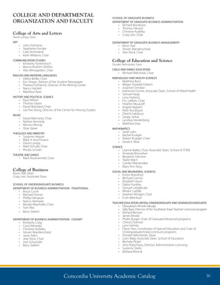 Concordia University Academic Catalog 36
SCHOOL OF GRADUATE BUSINESS
DEPARTMENT OF GRADUATE BUSINESS ADMINISTRATION
•	 Richard Brynteson
•	 Thomas Hanson
•	 Christine Kudelka
•	 Craig Lien, Chair
DEPARTMENT OF GRADUATE BUSINESS MANAGEMENT
•	 Kevin Hall
•	 Steven Manderscheid
•	 Jean Rock, Chair
College of Education and Science
Donald Helmstetter, Dean
CHILD AND FAMILY EDUCATION
•	 Michael Walcheski, Chair
KINESIOLOGY AND HEALTH SCIENCES
•	 Matthew Buns
•	 Megan Dowdal-Osborn
•	 Josanne Christian
•	 Katherine Fischer, Associate Dean, School of Allied Health
•	 Samuel Haag
•	 Lana Huberty
•	 Eric LaMott, Chair
•	 Heather Moulzolf
•	 Angela Nippert
•	 Peter Rundquist
•	 Dereck Salisbury
•	 Sanjay Sarkar
•	 Lyndsey Vandenberg
•	 Matthew Vraa
MATHEMATICS
•	 Sarah Jahn
•	 Rachel Krueger
•	 Robert Krueger, Chair
•	 Derek K. Wise
SCIENCE
•	 Leanne Bakke, Chair, Associate Dean, School of STEM
•	 Amanda Brosnahan
•	 Benjamin Harrison
•	 Taylor Mach
•	 Carolyn Wanamaker
•	 Mary Ann Yang
SOCIAL AND BEHAVIORAL SCIENCES
•	 Kristin Bransford
•	 Michael Connor
•	 Elizabeth Glynn
•	 Debra Huntley
•	 Samuel Lotegeluaki
•	 Miriam Luebke
•	 Stephen Morgan, Chair
•	 Ervin Weinkauf
TEACHER EDUCATION (INITIAL/UNDERGRADUATE AND ADVANCED/GRADUATE)
•	 Oluwatoyin Akinde Fakuajo
•	 Sally Baas, Director of the Southeast AsianTeacher Licensure program
•	 Richard Benson	
•	 James Brooks
•	 Phyllis Burger, Chair of Graduate/Advanced programs
•	 Cheryl Chatman
•	 Lynn Gehrke
•	 Diane Harr, Coordinator of Special Education and Chair of
Undergraduate/Initial Licensure programs
•	 Donald Helmstetter, Dean
•	 Lonn Maly, Associate Dean, School of Education
•	 Michele Pickel
•	 Jerry Robicheau, Director, Administrative Licensing
•	 Suzanne Starks
•	 Barbara Wissink
COLLEGE AND DEPARTMENTAL
ORGANIZATION AND FACULTY
College of Arts and Letters
David Lumpp, Dean
ART
•	 John DuFresne
•	 Stephanie Hunder	
•	 Cate Vermeland 	
•	 Keith Williams, Chair	
COMMUNICATION STUDIES
•	 Kimberly Flottemesch
•	 Basma Ibrahim DeVries
•	 Alan Winegarden, Chair
ENGLISH AND MODERN LANGUAGES
•	 Debra Beilke, Chair
•	 Eric Dregni, Advisor of the Student Newspaper
•	 Theresa FitzPatrick, Director of the Writing Center
•	 Nancy Hackett
•	 Matthew Ryan
HISTORY AND POLITICAL SCIENCE
•	 Paul Hillmer
•	 Thomas Saylor
•	 David Woodard, Chair
•	 Lee Pao Xiong, Director of the Center for Hmong Studies
MUSIC
•	 David Mennicke, Chair
•	 Nathan Kennedy	
•	 Monica Murray
•	 Shari Speer
THEOLOGY AND MINISTRY
•	 Suzanne Hequet
•	 Mark A. Koschmann
•	 David Lumpp
•	 Mark Schuler, Chair
•	 Rhoda Schuler
THEATRE AND DANCE
•	 Mark Rosenwinkel, Chair
College of Business
Kevin Hall, Dean
Craig Lien, Associate Dean
SCHOOL OF UNDERGRADUATE BUSINESS
DEPARTMENT OF BUSINESS ADMINISTRATION - TRADITIONAL
•	 Bruce Corrie
•	 Michael Dorner
•	 Phillip Hampton
•	 Nancy Harrower
•	 Renata Mayrhofer, Chair
•	 Tom Ries
•	 Barry Siebert
DEPARTMENT OF BUSINESS ADMINISTRATION - COHORT
•	 Kimberly Craig
•	 Carol Klempka
•	 Christine Kudelka
•	 Steven Manderscheid
•	 Jason Rahn
•	 Jean Rock, Chair
•	 Joel Schuessler
•	 Barry Siebert
 