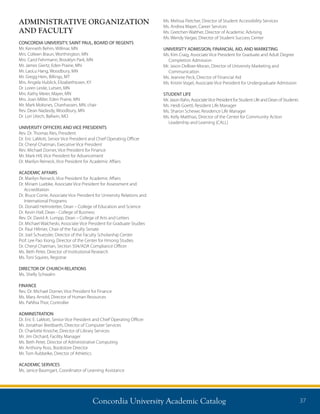 Concordia University Academic Catalog 37
Ms. Melissa Fletcher, Director of Student Accessibility Services
Ms. Andrea Mayer, Career Services
Ms. Gretchen Walther, Director of Academic Advising
Ms. Wendy Vargas, Director of Student Success Center
UNIVERSITY ADMISSION, FINANCIAL AID, AND MARKETING
Ms. Kim Craig, Associate Vice President for Graduate and Adult Degree
Completion Admission
Mr. Jason DeBoer-Moran, Director of University Marketing and
Communication
Ms. Jeannie Peck, Director of Financial Aid
Ms. Kristin Vogel, Associate Vice President for Undergraduate Admission
STUDENT LIFE
Mr. Jason Rahn, AssociateVice President for Student Life and Dean of Students
Ms. Heidi Goettl, Resident Life Manager
Ms. Sharon Schewe, Residence Life Manager
Ms. Kelly Matthias, Director of the Center for Community Action
Leadership and Learning (CALL)
ADMINISTRATIVE ORGANIZATION
AND FACULTY
CONCORDIA UNIVERSITY, SAINT PAUL, BOARD OF REGENTS
Mr. Kenneth Behm, Willmar, MN
Mrs. Colleen Braun, Worthington, MN
Mrs. Carol Fehrmann, Brooklyn Park, MN
Mr. James Giertz, Eden Prairie, MN
Mr. LaoLu Hang, Woodbury, MN
Mr. Gregg Hein, Billings, MT
Mrs. Angela Hublick, Elizabethtown, KY
Dr. Loren Leslie, Lutsen, MN
Mrs. Kathy Meier, Mayer, MN
Mrs. Joan Miller, Eden Prairie, MN
Mr. Mark Moksnes, Chanhassen, MN, chair
Rev. Dean Nadasdy, Woodbury, MN
Dr. Lori Utech, Ballwin, MO
UNIVERSITY OFFICERS AND VICE PRESIDENTS
Rev. Dr. Thomas Ries, President
Dr. Eric LaMott, Senior Vice President and Chief Operating Officer
Dr. Cheryl Chatman, Executive Vice President
Rev. Michael Dorner, Vice President for Finance
Mr. Mark Hill, Vice President for Advancement
Dr. Marilyn Reineck, Vice President for Academic Affairs
ACADEMIC AFFAIRS
Dr. Marilyn Reineck, Vice President for Academic Affairs
Dr. Miriam Luebke, Associate Vice President for Assessment and
Accreditation	
Dr. Bruce Corrie, Associate Vice President for University Relations and
International Programs
Dr. Donald Helmstetter, Dean – College of Education and Science
Dr. Kevin Hall, Dean - College of Business
Rev. Dr. David A. Lumpp, Dean – College of Arts and Letters	
Dr. Michael Walcheski, Associate Vice President for Graduate Studies
Dr. Paul Hillmer, Chair of the Faculty Senate
Dr. Joel Schuessler, Director of the Faculty Scholarship Center
Prof. Lee Pao Xiong, Director of the Center for Hmong Studies
Dr. Cheryl Chatman, Section 504/ADA Compliance Officer
Ms. Beth Peter, Director of Institutional Research
Ms. Toni Squires, Registrar
DIRECTOR OF CHURCH RELATIONS
Ms. Shelly Schwalm
FINANCE
Rev. Dr. Michael Dorner, Vice President for Finance
Ms. Mary Arnold, Director of Human Resources
Ms. PaNhia Thor, Controller
ADMINISTRATION
Dr. Eric E. LaMott, Senior Vice President and Chief Operating Officer
Mr. Jonathan Breitbarth, Director of Computer Services
Dr. Charlotte Knoche, Director of Library Services
Mr. Jim Orchard, Facility Manager
Ms. Beth Peter, Director of Administrative Computing
Mr. Anthony Ross, Bookstore Director
Mr. Tom Rubbelke, Director of Athletics
ACADEMIC SERVICES
Ms. Janice Baumgart, Coordinator of Learning Assistance
 