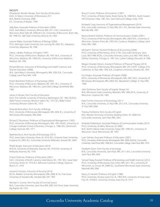 Concordia University Academic Catalog 38
Bruce P. Corrie, Professor of Economics (1987)
Ph.D., University of Notre Dame, Notre Dame, IN, 1988 M.A., North Eastern
Hill University, India, 1981; B.A., Saint Edmund College, India, 1978
Kimberly Craig, Instructor of Organizational Management (2014)
M.A., Concordia University, St. Paul, MN, 2011; B.S., Bemidji State University,
Bemidji, MN, 1997
Basma Ibrahim DeVries, Professor of Communication Studies (2001)
Ph.D., University of Minnesota, Minneapolis, MN, 2003; M.A., University of
Wisconsin, Stevens Point, WI, 1993; B.A., Gustavus Adolphus College, Saint
Peter, MN, 1989
Michael H. Dorner, Assistant Professor of Accounting (2006)
Ph.D., University of Minnesota, 2014, S.T.M., Concordia Seminary, Saint
Louis, MO 1996; M.Div., Concordia Seminary, Saint Louis, MO 1995; M.B.A.,
DePaul University, Chicago, IL, 1991; B.A., Luther College, Decorah, IA 1986
Megan Dowdal-Osborn, Assistant Professor of Physical Therapy (2014)
Ph.D., University of Minnesota, Minneapolis, MN, 2013; M.P.T. College of St.
Catherine, St. Paul, MN, 1995; B.A., Creighton University, Omaha, NE, 1992
Eric Dregni, Associate Professor of English (2008)
M.F.A., University of Minnesota, Minneapolis, MN, 2007; M.A., University of
Minnesota, Minneapolis, MN, 2003; B.A., Macalester College, St. Paul, MN,
1990
John DuFresne, Term Faculty of Graphic Design Art
M.A., Minnesota State University, Mankato, MN 1989; B.F.A., University of
Wisconsin, Superior, WI, 1983
Katie Fischer, Instructor of Kinesiology (2011)
M.A., Concordia University, St. Paul, MN, 2012; B.A., Concordia University,
St. Paul, MN 2008
Theresa FitzPatrick, Term Faculty of English
M.A., Western Kentucky University, Bowling Green, KY, 2008; B.A.,
Concordia University, Saint Paul, MN, 2001.
Kimberly Flottemesch, Associate Professor of Communication Studies (2012)
Ph.D., University of Idaho, Moscow, ID, 2000;
M.A., North Dakota State University, Fargo, ND, 1996; B.S., University of
Wisconsin, Stout, Menomonie, WI, 1993
Lynn Gehrke, Associate Professor of Education (2001)
Ph.D., University of Minnesota, Minneapolis, MN, 2004; M.A.Ed., Concordia
University, Saint Paul, MN, 1998; B.A., Concordia College, Saint Paul, MN, 1979
Elizabeth Glynn, Term Faculty of Sociology
M.A., Concordia University, Saint Paul, MN, 2011; B.A., Concordia University
Saint Paul, MN 2009
Samuel Haag, Assistant Professor of Kinesiology and Health Sciences (2012)
Ph.D., University of Minnesota, Twin Cities, MN, 2011; M.S., University of
Wisconsin, La Crosse, WI, 2008; B.S., Southwest Minnesota State University,
Marshall, MN 2006
Nancy A. Hackett, Professor of English (1988)
Ph.D., University of Iowa, Iowa City, IA, 1983; M.A., University of Iowa, Iowa
City, IA, 1976;B.A., University of Iowa, Iowa City, IA, 1973
FACULTY
Oluwatoyin Akinde Fakuajo, Term Faculty of Education
Ed.D., St. Mary’s University of Minnesota, 2011
M.A., Bethel University, 2006
B.S., University of Ibadan, 1999
Sally Baas, Associate Professor of Education (2004)
Ed.D., Saint Mary’s University, Winona, MN, 2011; Ed.S., University of
Wisconsin, River Falls, WI, 2000; M.S. Ed., University of Wisconsin, River Falls,
WI, 1990; B.S., Ball State University, Muncie, IN, 1969
Leanne Bakke, Associate Professor of Biology (2004)
Ph.D., Michigan State University, East Lansing, MI, 2002; B.S., Valparaiso
University, Valparaiso, IN, 1996
Debra J. Beilke, Professor of English (1997)
Ph.D., University of Wisconsin, Madison, WI, 1997; M.A., University of
Wisconsin, Madison, WI, 1990; B.A., University of Wisconsin-Madison,
Madison, WI, 1985
Richard Benson, Instructor of Kinesiology and Health Sciences and
Teacher Education (2000)
M.A., Saint Mary’s University, Minneapolis, MN, 2005; B.A., Concordia
College, Saint Paul, MN, 1994
Kristin Bransford, Professor of Psychology (2002)
Ph.D., University of Wisconsin, Madison, WI, 1991; M.S., University of
Wisconsin, Madison, WI, 1983; B.A., Saint Olaf College, Northfield, MN,
1982
James H. Brooks, Term Faculty of Education
Ed.D., The Catholic University of America, Washington, DC, 1982; M.A.Ed.,
Wake Forest University, Winston-Salem, NC, 1975; B.S., Wake Forest
University, Winston-Salem, NC, 1973.
Amanda Brosnahan, Term Faculty of Biology
Ph.D., University of Minnesota, Minneapolis, MN 2009; B.S., University of
Minnesota, Minneapolis, MN 2004
Richard D. Brynteson, Professor of Organizational Management. (1992)
Ph.D., University of Minnesota, Minneapolis, MN, 1997; M.B.A., University of
Chicago Graduate School of Business, Chicago, IL, 1980; B.A., Dartmouth
College, Hanover, NH, 1977.
Matthew Buns, Term Faculty of Kinesiology (2015)
Ph.D., Iowa State University, Ames, IA, 2010; M.S., Emporia State University,
Emporia, KS, 2005; B.S., Concordia University Nebraska, Seward, NE, 2004.
Phyllis Burger, Instructor of Education (2014)
M.A.Ed., University of Nebraska, Kearney, NE, 1979; B.A. University of
Nebraska, Kearney, NE, 1976
Cheryl Chatman, Professor of Education (2001)
Ed.D., University of North Carolina, Greensboro, NC, 1991; M.S., Iowa State
University, Ames, IA, 1976; B.S., Bethune-Cookman College, Daytona
Beach, FL, 1974
Josanne Christian, Instructor of Nursing (2014)
M.S.N., Walden University, Minneapolis, MN, 2008; B.S.N., Franciscan
University of Steubenville, Steubenville, OH, 1993
Michael H. Conner, Term Faculty of Criminal Justice
M.A., Concordia University, Saint Paul, MN, 2005; B.A. Ferris State University,
Big Rapids, MI, 1976
 