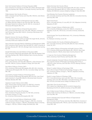 Concordia University Academic Catalog 39
Nathan Kennedy, Term Faculty of Music
D.M.A., University of Minnesota, Minneapolis, MN, 2012; M.A., University
of Minnesota, Minneapolis, MN, 2011; M.M., University of Wisconsin,
Madison, WI, 2004; B.A., Gustavus Adolphus College, St. Peter, MN, 2003
Carol Klempka, Term Faculty of Business Leadership
M.A., Concordia University, Saint Paul, MN, 2002; B.A., Concordia University,
Saint Paul, MN, 1998
Mark A. Koschmann
M.Div., Concordia Seminary, St. Louis, MO, 2011; B.A., Valparaiso University,
Valparaiso, IN 2007.
Robert J. Krueger, Professor of Mathematics (2001)
Ph.D., University of Nebraska, Lincoln, NE, 1998; M.S., University of
Nebraska, Lincoln, NE, 1995; B.S.Ed., Concordia University, Seward, NE,
1993
Rachel Krueger, Term Faculty Mathematics M.S., University of Nebraska,
Lincoln, NE
B.S., Wesleyan University, Lincoln, NE
Christine Kudelka, Term Faculty of Marketing Management
M.A., Concordia University, Saint Paul, MN, 2005; B.A., Kean University,
Union, NJ, 1973
Eric E. LaMott, Professor of Kinesiology and Health Sciences (1995)
Ph.D., University of Minnesota, Minneapolis, MN, 1994; M.S., Boise State
University, Boise, ID, 1990; B.S., Boise State University, Boise, ID, 1987
C. Craig Lien, Term Faculty of Marketing Management
M.B.A., University of Saint Thomas, Saint Paul, MN, 1985
Samuel Lotegeluaki, Associate Professor of Social and Behavioral Sciences
Ph.D., Aquinas Institute of Philosophy and Theology, River Forest, IL,
1980; M.A, Luther Seminary, Saint Paul, MN, 1970; B.A. Marangu Teacher’s
College, 1958.
Miriam E. Luebke, Professor of Psychology (1994)
Psy.D., Illinois School of Professional Psychology, Chicago, IL, 1992;
M.A., University of Illinois, Chicago, IL, 1983; B.A., Valparaiso University,
Valparaiso, IN, 1980.
David A. Lumpp, Professor of Theology (1990)
Th.D., Concordia Seminary, Saint Louis, MO, 1989; S.T.M., Concordia
Seminary, Saint Louis, MO, 1982; M.Div., Concordia Seminary, Saint Louis,
MO, 1979; B.A, Concordia Senior College, Fort Wayne, IN, 1975
Taylor Mach, Term Faculty of Science
Ph.D., Virginia Tech, Blacksburg, VA (2014), M.A.E.D. Virginia Tech,
Blacksburg, VA (2014), B.S., Bethel University, St. Paul, MN (2009)
Lonn D. Maly, Assistant Professor of Education (1996)
M.S.Ed., Drake University, Des Moines, IA, 1988; B.A., Concordia College,
Saint Paul, MN, 1981
Steven V. Manderscheid, Associate Professor of Organizational
Management (2004)
Ed.D., University of Saint Thomas, Saint Paul, MN, 2006; M.Ed., University of
Minnesota, Minneapolis, MN, 1994; B.S., Saint Cloud State University, Saint
Cloud, MN, 1990
Kevin Hall, Assistant Professor of Christian Education (2006)
Ed.D., University of St. Thomas, St. Paul, MN, 2012; M.B.A., Minnesota State
University, Mankato, MN, 1998; B.A., Concordia University, Saint Paul, MN,
1983
Phillip Hampton, Term Faculty of Finance
M.B.A., University of Saint Thomas, Saint Paul, MN, 1999; B.A., Clark Atlanta
University, 1992
Thomas R. Hanson, Professor of Management and Law (1985)
J.D., William Mitchell College of Law, Saint Paul, MN, 1987; M.B.A.,
Rensselaer Polytechnic Institute, Troy, NY, 1981; B.S., University of
Minnesota, Minneapolis, MN, 1975.
Diane Harr, Assistant Professor of Special Education (2012)
Ph.D., University of Minnesota, Twin Cities, MN, 1990; M.A., University of
Saint Thomas, Saint Paul, MN, 1978; B.S., University of Minnesota, Twin
Cities, MN, 1976
Benjamin Harrison, Term Faculty of Biology
Ph.D., University of North Carolina at Chapel Hill, Chapel Hill, NC, 2010; B.S.,
University of Wisconsin, Madison, WI, 2004
Nancy Harrower, Associate Professor of Marketing and Management (2009)
Ed.D., University of Saint Thomas, Saint Paul, MN; 2011 M.B.A., University of
Montana, Missoula, MT, 1981; B.A., Michigan State University, East Lansing,
MI, 1978
Donald Helmstetter, Associate Professor of Education (2009)
Ph.D., University of Minnesota, Minneapolis, MN, 1999; MA, Mankato State
University, Mankato, MN, 1980; BA, Mankato State University, Mankato,
MN, 1970
Suzanne Hequet, Term Faculty of Theology
Ph.D., Luther Seminary, Saint Paul, MN, 2006; M.A., Luther Seminary, Saint
Paul, MN, 1998; B.A., Gustavus Adolphus College, Saint Peter, MN
Paul Hillmer, Professor of History (2001)
Ph.D., University of Minnesota, Minneapolis, MN, 2001; M.A., University
of Minnesota, Minneapolis, MN, 1991; B.A., Concordia College, Saint Paul,
MN, 1982
Lana Huberty, Assistant Professor of Kinesiology (2013)
Ph.D. University of Minnesota, Minneapolis, MN, 2013; M.S., Saint Cloud
State University, St. Cloud, MN, 2006; B.S., Minnesota State University
Mankato, Mankato, MN 1988
Stephanie Hunder, Professor of Art (2000)
M.F.A., Arizona State University, Tempe, AZ, 2000; M.A., University
of Wisconsin, Madison, WI, 1997; B.F.A., University of Wisconsin,
Madison, WI, 1993
Debra Huntley, Term Faculty of Psychology
Ph.D., University of Houston, Houston, TX, 1987; M.A., University
of Houston, Houston, TX, 1985;
B.A., University of Minnesota, Minneapolis, MN, 1981
Sarah H. Jahn, Associate Professor of Mathematics (2004)
Ph.D., University of Illinois-Chicago, Chicago, IL, 2005; M.S., University
of Illinois-Chicago, Chicago, IL, 1999, M.S., Northeastern Illinois University,
Chicago, IL, 1993; B.A., Carleton College, Northfield, MN, 1984
 