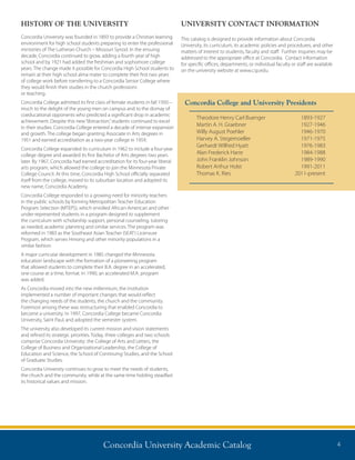Concordia University Academic Catalog 4
HISTORY OF THE UNIVERSITY
Concordia University was founded in 1893 to provide a Christian learning
environment for high school students preparing to enter the professional
ministries of The Lutheran Church – Missouri Synod. In the ensuing
decade, Concordia continued to grow, adding a fourth year of high
school and by 1921 had added the freshman and sophomore college
years. The change made it possible for Concordia High School students to
remain at their high school alma mater to complete their first two years
of college work before transferring to a Concordia Senior College where
they would finish their studies in the church professions
or teaching.
Concordia College admitted its first class of female students in fall 1950 –
much to the delight of the young men on campus and to the dismay of
coeducational opponents who predicted a significant drop in academic
achievement. Despite this new“distraction,”students continued to excel
in their studies. Concordia College entered a decade of intense expansion
and growth. The college began granting Associate in Arts degrees in
1951 and earned accreditation as a two-year college in 1959.
Concordia College expanded its curriculum in 1962 to include a four-year
college degree and awarded its first Bachelor of Arts degrees two years
later. By 1967, Concordia had earned accreditation for its four-year liberal
arts program, which allowed the college to join the Minnesota Private
College Council. At this time, Concordia High School officially separated
itself from the college, moved to its suburban location and adopted its
new name, Concordia Academy.
Concordia College responded to a growing need for minority teachers
in the public schools by forming Metropolitan Teacher Education
Program Selection (MTEPS), which enrolled African-American and other
under-represented students in a program designed to supplement
the curriculum with scholarship support, personal counseling, tutoring
as needed, academic planning and similar services. The program was
reformed in 1983 as the Southeast Asian Teacher (SEAT) Licensure
Program, which serves Hmong and other minority populations in a
similar fashion.
A major curricular development in 1985 changed the Minnesota
education landscape with the formation of a pioneering program
that allowed students to complete their B.A. degree in an accelerated,
one course at a time, format. In 1990, an accelerated M.A. program
was added.
As Concordia moved into the new millennium, the institution
implemented a number of important changes that would reflect
the changing needs of the students, the church and the community.
Foremost among these was restructuring that enabled Concordia to
become a university. In 1997, Concordia College became Concordia
University, Saint Paul, and adopted the semester system.
The university also developed its current mission and vision statements
and refined its strategic priorities. Today, three colleges and two schools
comprise Concordia University: the College of Arts and Letters, the
College of Business and Organizational Leadership, the College of
Education and Science, the School of Continuing Studies, and the School
of Graduate Studies.
Concordia University continues to grow to meet the needs of students,
the church and the community, while at the same time holding steadfast
its historical values and mission.
Concordia College and University Presidents
Theodore Henry Carl Buenger	 1893-1927
Martin A. H. Graebner	 1927-1946
Willy August Poehler	 1946-1970
Harvey A. Stegemoeller	 1971-1975
Gerhardt Wilfred Hyatt	 1976-1983
Alan Frederick Harre	 1984-1988
John Franklin Johnson	 1989-1990
Robert Arthur Holst	 1991-2011
Thomas K. Ries	 2011-present
UNIVERSITY CONTACT INFORMATION
This catalog is designed to provide information about Concordia
University, its curriculum, its academic policies and procedures, and other
matters of interest to students, faculty and staff. Further inquiries may be
addressed to the appropriate office at Concordia. Contact information
for specific offices, departments, or individual faculty or staff are available
on the university website at www.csp.edu.
 