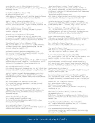 Concordia University Academic Catalog 40
Sanjay Sarkar, Adjunct Professor of Physical Therapy (2015)
Ph.D., University of Minnesota, Minneapolis, MN, 2014; M.S., Mankato
State University, Mankato, MN, 2009; M.P.T., Laxmi Memorial College of
Physiotherapy, India, 2004; B.P.T, National Institute for the Orthopaedically
Handicapped, India, 2001
Thomas Saylor, Professor of History (1995)
Ph.D., University of Rochester, Rochester, NY, 1993; M.A., University of
Akron, Akron, OH, 1985; B.S., University of Akron, Akron, OH, 1982
Joel Schuessler, Associate Professor of Information Technology in
Management (1999) Ph.D., Capella University, Minneapolis, MN, 2010; M.S.,
Capella University, 1998, B.A., Concordia College, Saint Paul, MN, 1983
Mark T. Schuler, Professor of Theology and Greek (1994)
Th.D., Concordia Seminary, Saint Louis, MO, 1991; S.T.M., Concordia
Seminary, Saint Louis, MO, 1988; M.Div., Concordia Seminary, Saint Louis,
MO, 1981; B.A., Concordia Senior College, Fort Wayne, IN, 1977
Rhoda Schuler, Term Faculty in Religion
Th.D., Luther Seminary, Saint Paul, MN, 2002; M.A., Saint John’s University,
Collegeville, MN, 1993; B.A., Valparaiso University, Valparaiso, IN, 1977.
Barry J. Siebert, Term Faculty of Accounting
M.B.A., Gallaudet University, 1982; B.S., Gallaudet University, 1973
Shari Speer, Term Faculty in Music
M.M., Westminster Choir College of Rider University, Lawrenceville, NJ,
1986; B.M.E., Augustana College, Rock Island, IL, 1980.
Suzanne Starks, Associate Professor of Education (2005)
Ed.D., Argosy University, Eagan, MN, 2009; M.A., Concordia University, Saint
Paul, MN, 2000; B.A., Concordia College, Saint Paul, MN, 1989
Lyndsey Vandenberg, Assistant Professor of Physical Therapy (2015)
D.P.T.; Mayo School of Health Sciences, College of Medicine, Mayo Clinic,
Rochester, MN, 2008; B.A., Concordia University, St. Paul, St. Paul, MN, 2004
Cate Vermeland, Term Faculty in Art
M.F.A., University of Minnesota, Minneapolis, MN, 1993; B.A., University of
Minnesota, Minneapolis, MN, 1983
Lyndsey Vandenberg, Assistant Professor of Physical Therapy (2015)
D.P.T.; Mayo School of Health Sciences, College of Medicine, Mayo Clinic,
Rochester, MN, 2008; B.A., Concordia University, St. Paul, St. Paul, MN, 2004
Matthew Vraa, Term Faculty, Physical Therapy
D.P.T., Regis University, Denver, CO, 2012;
M.B.A., Argosy University, Eagan, MN 2009;
M.P.T., Carroll University, Waukeshaw, WI, 2002; B.S., Carroll University,
Waukeshaw, WI, 2001
Michael Walcheski, Professor of Family Life Education (1998)
On sabbatical spring 2015
Ph.D., Western Michigan University, Kalamazoo, MI, 1998; M.A., Western
Michigan University, Kalamazoo, MI, 1993; B.A., Concordia College, Saint
Paul, MN, 1983
Carolyn Wanamaker, Assistant Professor of Chemistry (2014)
Ph.D., University of Minnesota, Minneapolis, MN, 2009; B.A., Gustavus
Adolphus College, St. Peter, MN 2004
Ervin Weinkauf, Instructor of Criminal Justice (2011)
M.A., Concordia University, Saint Paul, MN, 2008; B.A. Metropolitan State
University, Saint Paul, MN, 1992
Renata Mayrhofer, Instructor of Business Management (2012)
M.S.B.A., Boston University, Boston, MA, 1985; B.A., University of Minnesota,
Minneapolis, MN 1982
David L. Mennicke, Professor of Music (1998)
On sabbatical fall semester 2014
D.M.A., University of Arizona, Tucson, AZ, 1989; M.M., University of Arizona,
Tucson, AZ, 1987; B.A., Saint Olaf College, Northfield, MN, 1983
Stephen T. Morgan, Professor of Psychology (1997)
Ph.D., University of Wisconsin, Madison, WI, 1994; M.S., University of
Wisconsin, Madison, WI, 1990; B.A., Creighton University, Omaha, NE, 1984
Healther Moulzolf, Instructor of Nursing (2014)
M.A., St. Catherine University, St. Paul, MN, 2002; B.A. St. Catherine
University, St. Paul, MN, 1996.
Monica Murray, Associate Professor of Music (2009)
J.D., William Mitchell College of Law, Saint Paul, MN, 2005; D.M.A.,
University of Minnesota, Minneapolis, MN, 1993; M.M., Indiana University,
Bloomington, IN, 1987; B.A., Saint Olaf College, Northfield, MN, 1983.
Michele Pickel, Associate Professor of Education (1998)
Ph.D., University of Missouri - Kansas City, Kansas City, MO, 2003; M.Ed.,
Southwest Oklahoma State University, Weatherford, OK, 1987; B.A.,
Concordia College, Saint Paul, MN, 1977.
Jason Rahn, Instructor of Organizational Management (2014)
M.A., Concordia University St. Paul, St. Paul, MN, 2008; B.A., Concordia
University St. Paul, St. Paul, MN, 2005
Thomas Ries, Professor of Business (2011)
Ph.D., University of Minnesota, Minneapolis, MN, 2014; M.B.A., University of
Minnesota, Minneapolis, MN, 1988; M.Div., Concordia Seminary, St. Louis,
MO, 1980; B.A., Concordia Senior College, Fort Wayne, IN, 1976
Jerry Robicheau, Term Faculty of Education
Ph.D., University of Minnesota, Minneapolis, MN, 1994; M.S., St. Cloud State
University, St. Cloud, MN; B.S., Moorhead State University, Moorhead, MN
Jean Rock, Assistant Professor of Organizational Management (2003)
Ph.D., Capella University, Minneapolis, MN, 2011; M.A., University of
Minnesota, Minneapolis, MN, 1989; B.S., Bemidji State University, Bemidji,
MN, 1984
Mark Rosenwinkel, Associate Professor of Theatre (2009)
M.F.A., Florida State University, Tallahassee, FL, 1981; B.A. Concordia
College, Saint Paul, MN, 1977
Peter Rundquist, Associate Professor of Physical Therapy (2013)
Ph.D., University of Minnesota, Minneapolis, MN, 2003; B.S., University
of Minnesota, Minneapolis, MN 1989; B.A.,University of Minnesota,
Minneapolis, MN 1987
Matthew Ryan, Term Faculty of English
M.F.A., Spalding University, Louisville, KY, 2009
J.D., Thomas M. Cooley Law School, Lansing, MI, 1995; B.A., Indiana
University, Bloomington, IN, 1989
Dereck Salisbury, Term Faculty of Kinesiology
M.S., South Dakota State University, Brookings, SD, (2010); B.S., Southwest
Minnesota State University, Marshall, MN (2007)
 
