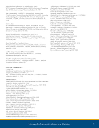 Concordia University Academic Catalog 41
Judith Klingsick, Education (1978-1993, 1994-1996)
Charlotte M. Knoche, Library (1986-2009)
Roy E. Kramer, English (1961-1997)
Robert W. Leininger, Music (1965-1997)
William A. Niebergall, Education (1988-1997)
Charles R. Nuckles, Organizational Management (1997-2006)
Glenn W. Offermann, Library (1967-2000)
Carroll E. Peter, Physical Science (1955-1995)
Mark Press, Theology (2006 - 2014)
Robert E. Rickels, Art (1962-1992)
Kathryn E. Schenk, Music (1969-2007)
Carl J. Schoenbeck, Education (1981-2006)
Barbara F. Schoenbeck, Education (1978-2005)
James Seemann (2003-2015)
Donald H. Sellke, Education (1988-2005)
John M. Solensten, English (1977-1994)
Carol Stellwagen, Chemistry (1995-2004)
Stephen C. Stohlmann, Theology (1976-2008)
Eunice Streufert, Education (1988-2001)
Phillip C. Tesch, Applied Ethics (1986-2009)
Wilbur W. Thomas III, Business (1986-2009)
Dale Trapp, Earth Science and Physics (1982 - 2014)
Thomas H. Trapp, Theology (1982 – 2012)
John W. Wenger, Mathematics (1967-1999)
Herman K. Wentzel, Education (1980-1993)
Dennis K. Zimmerman, Accounting (1997-2009)
Keith J. Williams, Professor of Art and Art History (1992)
M.F.A. University of Iowa, Iowa City, IA, 1989; M.A., University of Iowa, Iowa
City, IA, 1988; B.S., University of Wisconsin, Madison, WI, 1981
Alan D. Winegarden, Professor of Communication Studies (1988)
Ph.D., University of Missouri, Columbia, MO, 1989; D.C.E., L.T.D., Concordia
Teachers College, Seward, NE, 1979; M.A., University of Washington,
Seattle, WA, 1976; B.A., University of Wisconsin-Madison, Madison, WI,
1973.
Derek K. Wise
Ph.D., Mathematics, University of California, Riverside CA, 2007; M.S.,
Mathematics, University of California, Riverside, CA, 2004; B.S., Physics,
Abilene Christian University, Abilene, TX, 1998; B.A., Mathematics, Abilene
Christian University, Abilene, TX, 1998.
Barbara Wissink, Assistant Professor in Education (2012)
Ed.D., Hamline University, Saint Paul, MN, 2010; M.A., University
of Saint Thomas, Saint Paul, MN 1996; B.A.S., University of Minnesota,
Duluth, MN, 1987
David Woodard, Term Faculty in History
Ph.D., University of Minnesota, Minneapolis, MN, 1996; M.A., Southern
Illinois University, Carbondale, IL, 1986; B.A., Western Illinois University,
Macomb, IL, 1976
Lee Pao Xiong, Instructor of Asian Studies (2005)
M.A., Hamline University, Saint Paul, MN, 1997; B.A., University
of Minnesota, Minneapolis, MN, 1990
Mary Ann Yang, Assistant Professor of Biology (2011)
Ph.D., University of Illinois, Champagne-Urbana, IL, 2009; B.S., National
Yang-Ming University, Taiwan, 2001
GRANT PROGRAM FACULTY
Cynthia Croft
State Special Needs Director, Project Exceptional.
Director, Center for Inclusive Child Care
M.A., Concordia University, Saint Paul, MN, 2000; B.A., Lubbock Christian
University, Lubbock, TX, 1978
EMERITI FACULTY
Steven F. Arnold, Education and Director of Christian Education (1986-2009)
Frederick A. Bartling, History (1961-1994)
David J. Bredehoft, Psychology and Family Life Education (1976–2013)
John E. Buegel, Biology (1960-2002)
Eugene W. Bunkowske, Theology (2002 - 2012)
Jeffrey E. Burkart, Education and Religion (1977-2009)
David E. Carlstrom, Chemistry (1978-1997)
Richard E. Carter, Theology (1991–2013)
John Eggert, Music (1978-2011)
Robert E. DeWerff, Organizational Leadership (1986-2009)
Victor Gebauer, Music and Theology (1966-1995)
James Gimbel, Organizational Management (2002 - 2013)
George A. Guidera, Education (1993-2009)
Joan L. Hagman, Education and Library (1982-1991)
Eleanor Heginbotham, English (1994-2004)
Robert Holst, President and Theology (1991-2011)
Robert E. Holtz, Biology (1962-1998)
Julie Jochum Gartrell, Education (2001-2010)
Edith J. Jones, Education (2001-2008)
Kenneth P. Kaden, English and Education (1955-1993)
Rita Kenyon, Organizational Management (2004-2012)
 