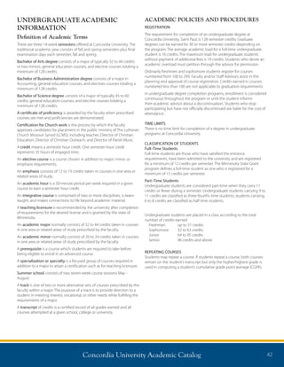 Concordia University Academic Catalog 42
UNDERGRADUATEACADEMIC
INFORMATION
Definition of Academic Terms
There are three 14-week semesters offered at Concordia University. The
traditional academic year consists of fall and spring semesters plus final
examination days each semester, fall and spring.
Bachelor of Arts degree consists of a major of typically 32 to 44 credits
or two minors, general education courses, and elective courses totaling a
minimum of 128 credits.
Bachelor of Business Administration degree consists of a major in
Accounting, general education courses, and electives courses totaling a
minimum of 128 credits.
Bachelor of Science degree consists of a major of typically 45 to 60
credits, general education courses, and elective courses totaling a
minimum of 128 credits.
A certificate of proficiency is awarded by the faculty when prescribed
courses are met and proficiencies are demonstrated.
Certification for Church work is the process by which the faculty
approves candidates for placement in the public ministry of The Lutheran
Church Missouri Synod (LCMS); including teacher, Director of Christian
Education, Director of Christian Outreach, and Director of Parish Music.
A credit means a semester hour credit. One semester hour credit
represents 35 hours of engaged time.
An elective course is a course chosen in addition to major, minor, or
emphasis requirements.
An emphasis consists of 12 to 19 credits taken in courses in one area or
related areas of study.
An academic hour is a 50-minute period per week required in a given
course to earn a semester hour credit.
An integrative course is comprised of two or more disciplines, is team-
taught, and makes connections to life beyond academic material.
A teaching licensure is recommended by the university after completion
of requirements for the desired license and is granted by the state of
Minnesota.
An academic major normally consists of 32 to 44 credits taken in courses
in one area or related areas of study prescribed by the faculty.
An academic minor normally consists of 20 to 24 credits taken in courses
in one area or related areas of study prescribed by the faculty.
A prerequisite is a course which students are required to take before
being eligible to enroll in an advanced course.
A specialization or specialty is a focused group of courses required in
addition to a major to attain a certification such as for teaching licensure.
Summer school consists of two seven-week course sessions May -
August.
A track is one of two or more alternative sets of courses prescribed by the
faculty within a major. The purpose of a track is to provide direction to a
student in meeting interest, vocational, or other needs while fulfilling the
requirements of a major.
A transcript of credits is a certified record of all grades earned and all
courses attempted at a given school, college or university.
ACADEMIC POLICIES AND PROCEDURES
REGISTRATION
The requirement for completion of an undergraduate degree at
Concordia University, Saint Paul, is 128 semester credits. Graduate
degrees can be earned for 30 or more semester credits depending on
the program. The average academic load for a full-time undergraduate
student is 16 credits. The maximum load for undergraduate students
without payment of additional fees is 19 credits. Students who desire an
academic overload must petition through the advisor for permission.
Ordinarily freshmen and sophomore students register for courses
numbered from 100 to 299. Faculty and/or Staff Advisors assist in the
planning and approval of course registration. Credits earned in courses
numbered less than 100 are not applicable to graduation requirements.
In undergraduate degree completion programs, enrollment is considered
continuous throughout the program or until the student informs
their academic advisor about a discontinuation. Students who stop
participating but have not officially discontinued are liable for the cost of
attendance.
TIME LIMITS
There is no time limit for completion of a degree in undergraduate
programs at Concordia University.
CLASSIFICATION OF STUDENTS
Full–Time Students
Full-time students are those who have satisfied the entrance
requirements, have been admitted to the university and are registered
for a minimum of 12 credits per semester. The Minnesota State Grant
program defines a full-time student as one who is registered for a
minimum of 15 credits per semester.
Part–Time Students
Undergraduate students are considered part-time when they carry 11
credits or fewer during a semester. Undergraduate students carrying 9 to
11 credits are classified as three-fourths time students; students carrying
6 to 8 credits are classified as half time students.
Undergraduate students are placed in a class according to the total
number of credits earned:
Freshman	 up to 31 credits
Sophomore	 32 to 63 credits
Junior	 64 to 95 credits
Senior	 96 credits and above
REPEATING COURSES
Students may repeat a course. If students repeat a course, both courses
remain on the student’s transcript but only the higher/highest grade is
used in computing a student’s cumulative grade point average (CGPA).
 