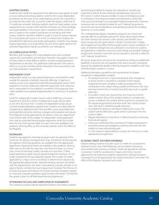 Concordia University Academic Catalog 43
AUDITING COURSES
Students who satisfy the requirements for admission may register to audit
a course without receiving academic credit for the course. Registration
procedures are the same as for credit-bearing courses. The course fee is
at a reduced rate unless the course fits under the regular credit limit of
19 credits per semester. Auditing students need not meet regular course
requirements but should confer with the instructor as to their privileges
and responsibilities in the course. Upon completion of the course, an
entry is made on the student’s permanent record along with other
classes. Students may find it helpful to audit a course to review materials
for a more advanced course or to enrich an interest area. Auditors are
excluded from laboratory and studio participation. Students may change
regular registration to an audit before the end of the eighth week of the
semester. Registration may be canceled for non-attendance.
CO-CURRICULAR ACTIVITIES
Members and managers of an intercollegiate team (one complete
season) and cheerleaders and drill team members may apply a maximum
of three credits in three different athletic activities toward graduation
requirements as electives. Any additional credit earned in the same or
other co-curricular activities will be indicated on the transcript but will
not meet graduation requirements.
INDEPENDENT STUDY
Independent study is an educational experience conducted for credit
outside the regularly scheduled classroom offerings. It may be an
existing course or an approved student/faculty designed course. Either
experience must be conducted under the supervision of an instructor
who is responsible for the academic soundness of the proposal. Each
credit awarded must represent approximately 35 clock hours of academic
work.
Credit for independent studies may be used to fulfill any curriculum
requirement. Only four credits of independent study may be taken
at one time. No more than 12 credits of independent study may be
counted toward graduation requirements. Students are responsible for
completing an application form that specifies course goals/objectives
and projected outcomes, learning strategies and evaluation procedures.
The proposal must be approved by the advisor, instructor, department
chair and the dean of the college. An independent study application
form may be submitted during regular registration times but no later
than the end of the second week of a class. Forms are available in the
academic advising office, on the university website, and in the Office of
the Registrar.
INTERNSHIPS
Students may apply for internship programs with the approval of the
instructor, the advisor, the department chair, the director of advising and
the registrar. Internship guidelines are available from the appropriate
department. Application blanks are available in the academic advising
office and on the web. No more than one-third of a major or a minor
may consist of internship credits; normally, no more than 12 field-
based experience credits may be applied toward the minimum of 128
credits required for the baccalaureate degree. The number of credits
applicable to a major, minor or emphasis is determined in advance by
the appropriate department(s). Separate learning contracts are written
with the department(s) and work is evaluated by a faculty member or an
adjunct faculty member from each department involved. The Director of
Christian Education and Director of Christian Outreach programs require
an internship. Separate guidelines apply to these internships. The Pass/No
Pass grade is given for all field-based learning experiences.
ATTENDANCE IN CLASS AND COMPLETION OF ASSIGNMENTS
The university assumes that all registered students have freely accepted
personal responsibility for regular class attendance. Students are
expected to attend all class meetings and laboratory sessions for
the courses in which they are enrolled. In cases of emergencies and/
or unforeseen circumstances students are expected to notify their
instructors and arrange for any possible“makeup”assignments; however,
instructors are not required to allow for such“makeup”assignments.
Instructors will record attendance and specify procedures for handling
absences in course syllabi.
The undergraduate degree completion programs are unique and
typically offer an accelerated calendar for adults which require fewer
but more intense class sessions, chats sessions, and the like. Since
these courses are only seven weeks in length, missing“class”is highly
discouraged and may affect the final grade and/or course completion. In
cases of extreme emergencies and unforeseen circumstances students
are expected to notify their instructors and arrange any possible“makeup”
assignments; however, instructors are not required in any way to allow for
such“makeup”assignments.
All course assignments are also to be competed according to established
deadlines. Instructors are not required in any way to accept coursework
beyond the established deadline. Missing assignment deadlines will most
certainly impact a grade in a course.
Additional attendance guidelines and requirements for degree
completion undergraduate students:
•	 If a student must miss a class/chat because of an emergency
or illness, he/she is required to complete his/her regular
assignments(s) and complete a make-up assignment that
contributes to the subject being studied and enhances the class-
learning environment. A missed class/chat may result in a grade
reduction.
•	 If a student misses two classes/chats, the instructor and the
student need to discuss the student’s ability to complete the
course. In addition, the student will be required to complete his/
her regular assignment(s) and extra work. Two missed classes/
chats will result in additional grade reduction.
•	 Any additional absences will require retaking the course. The
student will be billed and a grade will be issued each time the
course is taken.
•	 Regular attendance is a key factor in determining the continuing
financial aid support.
•	 Instructors understand the uncertainty of military requirements
and other contractual obligations, and they will work with the
student to meet educational goals.
•	 It is the student’s responsibility to contact the instructor to make
appropriate arrangements.
ACADEMIC CREDIT FOR PRIOR EXPERIENCE
Degree-seeking students may earn up to 32 credits of coursework for
experiences from any of the following: non-accredited institutions,
documented work training, or military. Credits are typically for elective
coursework. Credit for coursework in majors and minors must be
approved by the respective academic department. General Education
coursework must be approved by the General Education Committee. The
office of the Registrar may grant such credit.
 