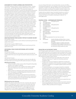 Concordia University Academic Catalog 44
ASSESSMENT OF STUDENT LEARNING AND OTHER MATTERS
Concordia University conducts a series of activities to assess – among
other things – student learning, program effectiveness, and student
perceptions of faculty effectiveness. The assessment program at
Concordia University, Saint Paul is a process for educational improvement
that helps both the institution and the individual student. Assessment
results help determine how well the institution is meeting its mission
and goals for students, what is working and where changes need to
be made. In addition, assessments provide students with feedback to
monitor progress toward their own educational goals. This assessment
program uses a variety of tools to measure students learning and
development beyond what simple grades can indicate. In some cases,
assessment results will demonstrate how Concordia University students
compare in certain subject areas to students across the country. Many
of the assessment activities are part of courses and some will be a part
of the process of applying for an academic major. Other assessments
will involve student participation in surveys, focus groups or interviews.
As part of the general education program and at the completion
of the academic major and minor, students will also complete an
outcomes assessment. As alumni, students will be asked to participate
in assessment surveys that inquire about the impact their Concordia
University education has had for them. More information about
assessment activities can be obtained from academic advisors or the
associate dean for academic affairs.
DROP REGISTRATION FROM COURSES“WITHOUT ACADEMIC RECORD”
Full Semester Courses
Students may withdraw from a course without record during the first two
weeks of the course.
Half Semester Courses (7 Week Courses)
Students may withdraw from a course without record during the first
week of the course.
WITHDRAWAL FROM COURSES/WITHDRAWAL WITH ACADEMIC
RECORD
Full Semester Courses
Students may withdraw from full semester courses any time after the
second week of the course through the eleventh week and receive a“W”
grade.
Half Semester Courses
Students may withdraw from half semester courses any time after the
first week of the course through the fifth week and receive a“W”grade.
Withdrawal Procedures
•	 Students are able to drop courses online through the drop dates
posted on the academic calendar.
•	 After the drop period is over, students must submit a signed
Registration Restriction Form with instructor and advisor
signatures.
•	 Effective dates for withdrawals will be determined by the date
when the properly completed Registration Restriction Form is
received in the Registrar’s Office.
•	 Withdrawal from coursework may have financial implications.
Students will receive 100% tuition refunds only for courses from
which they withdrew prior to the 6th business day of the term.
See financial policies for further information.
Withdrawal from the University
Students who desire to discontinue from the university, take a leave of
absence, or changing their cohort must discuss their plans with their
advisor. Traditional undergraduate students will contact the Director
of Academic Advising at (651) 603-6271 or advising@csp.edu for an
exit interview. It is the student’s responsibility to fulfill all necessary
obligations by contacting the following: financial aid office, student
accounts, library/information services/help desk, security, and offices
issuing special equipment, such as laptops, instruments, keys, and athletic
equipment. Students who officially withdraw from school will receive
refunds and grades according to the standard schedule. Students who
discontinue without notice will be liable for any financial obligations.
Students who are asked to leave Concordia University as a result of
administrative dismissal or academic disqualification, may appeal.
Contact the Director of Academic Advising, (651) 603-6271 or
advising@csp.edu
GRADING SYSTEM – UNDERGRADUATE PROGRAMS
A	 Superior	 4.00 grade points
A –	 3.67 grade points
B+	 3.33 grade points
B	 Above Average	 3.00 grade points
B –	 2.67 grade points
C+	 2.33 grade points
C	 Average	 2.00 grade points
C –	 1.67 grade points
D+	 1.33 grade points
D	 Below Average	 1.00 grade points
D –	 0.67 grade points
F	 zero grade points
P	Pass
N	 No pass
X	Continuing registration for more than one term
V	Audit
W	 Withdrawal	Student officially withdrew from a course
during the third through eighth week of the	
semester.
I	 In progress	This grade is given to students who have
missed part of their assigned work due to	
circumstances beyond their control, but who
are otherwise doing satisfactory work.
REQUESTING AN“IN PROGRESS”GRADE
An In-Progress grade may be given to students who have missed part of
their assigned work due to circumstances which are beyond their control
and who are otherwise doing satisfactory work. Note that any in-progress
grade could affect the students’probationary and disqualification status
(See Satisfactory Progress Policy). Process:
•	 Prior to the end of the term the student files a form with the
professor requesting an“I”grade and indicating a planned
completion date.
•	 Students and instructors develop an agreement including the
guidelines for completion of the necessary coursework. In degree
completion programs, an“in-progress”grade should be removed
within two weeks.
•	 In traditional programs, an in-progress should be completed
and removed by the seventh week of the following semester in
which the“I”grade was incurred or at a date set by the professor
on the form provided. In degree completion undergraduate
programs and graduate programs, all course requirements must
be completed within four weeks from the last day of class.
•	 The grade of“I”will be changed to the grade of“F”by the registrar
unless an instructor assigns a passing grade or requests an
extension beyond the normal time limit.
•	 Permission may be granted by the instructor to extend the time
of an“I”grade to a maximum of one year.
•	 When extenuating circumstances warrant. Any further extension
must be approved by the instructor and the Vice President for
Academic Affairs and filed with the registrar.
 