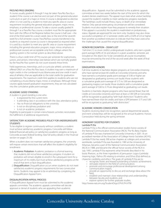 Concordia University Academic Catalog 45
PASS/NO-PASS GRADING
A course usually graded A through F may be taken Pass/No Pass by a
student if the course is an elective and not part of the general education
curriculum or part of a major or minor. A course is designated as elective
when it is not used by a student to meet any specific area or course
requirement including the general education program, major, minor,
emphasis, or professional courses. To take a course usually graded A
through F as a Pass/No Pass course, a student must file the appropriate
form with the Office of the Registrar before the course is half over – the
end of the third week for a seven week class or the end of the seventh
week for a full semester course. Pass/NoPass courses transferred in by
students as required courses (a course is designated as required when
it is used by a student to meet any specific area or course requirement
including the general education program, major, minor, emphasis or
professional courses) are acceptable only from colleges where the
grading system is the normal system as described above.
There is a four-credit limit of P-N courses per semester for sophomores,
juniors, and seniors. Internships (see below) which are normally graded
by the Pass/No Pass system do not count towards these limits.
Field experiences, internships, and co-curricular athletic activities are
offered ONLY on a Pass-No Pass basis. A student may earn a maximum of
eight credits in the combined music/drama area and one credit in each
area of athletics that are applicable to the total credits for graduation
requirements. The maximum credit limit applies to students who are not
completing a music/drama major, minor, or emphases. Although these
courses apply toward graduation requirements, they are not calculated
into the cumulative grade point average.
ACADEMIC GOOD STANDING
A student in good standing is one who:
•	 Is registered for the current term
•	 Is attending class in accordance with the class attendance policy
•	 Has no financial obligations to the university
•	 Is not on disciplinary probation and
•	 Is not on academic probation.
Eligibility to participate in certain interscholastic activities necessitates
the fulfillment of additional requirements.
SATISFACTORY ACADEMIC PROGRESS POLICY FOR UNDERGRADUATE
STUDENTS
To be eligible to register continuously without conditions, a student
must achieve satisfactory academic progress. Concordia will follow
federal-financial-aid policy on satisfactory academic progress as long as
Concordia accepts federal funding. (See full policy details in the Financial
section on pages 25-26)
When a student does not maintain satisfactory progress, the university
will impose certain restrictions that will affect the student’s eligibility for
enrollment:
1. Academic Probation: Academic probation is a formal warning
that students did not achieve satisfactory progress. A student on
probation will remain eligible to enroll in the subsequent term for a
maximum of 16 credits, but must achieve satisfactory progress at the
end of that term or face disqualification.
2. Disqualification: Disqualification occurs when students do not meet
satisfactory academic progress requirements for two consecutive
terms. Students may appeal to be re-admitted by completing the
Disqualification Appeal Form.
DISQUALIFICATION APPEAL PROCESS
A Disqualification Appeal Form must be submitted to the academic
appeals committee. The academic appeals committee will decide
approval or denial of students who are appealing their academic
disqualification. Appeals must be submitted to the academic appeals
committee at least two weeks before the start of the term for which the
student desires readmission. The appeal must state what undue hardship
caused the student’s inability to meet satisfactory progress standards.
The hardships could include illness, injury, or death of an immediate
relative. Only special extenuating circumstances will be considered.
Students must also explain how they propose to remedy their situation.
If the appeal is successful, the student is readmitted on probationary
status. Appeals are approved for one term only. Students may also show
successful completion of 12 semester credits with a CGPA of 2.0 or higher
from another accredited institution to indicate that they have overcome
the challenges that caused the original disqualification.
HONOR RECOGNITION – DEAN’S LIST
Full-time (12 or more credits) undergraduate students, who earn a grade
point average (GPA) of 3.6 and above in a given academic semester, are
included on the dean’s list. To be considered, all course incompletes
must be removed by the end of the second week after the week of final
examinations.
GRADUATION HONORS
Full-time students in bachelor degree programs at Concordia University
who have earned at least 64 credits at Concordia University and who
have earned a cumulative grade point average of 3.90 or higher are
designated as graduating summa cum laude; those students with
a cumulative grade point average of 3.75 to 3.89 are designated as
graduating magna cum laude; those students with a cumulative grade
point average of 3.60 to 3.74 are designated as graduating cum laude.
Students in bachelor degree programs who have earned fewer than 64
credits at Concordia University and have at least a 3.90 GPA at Concordia
will be recognized as graduating“with high distinction.”Students who
have earned fewer than 64 credits and have a GPA between 3.75 and 3.89
will be recognized as graduating“with distinction.”
ACADEMIC HONORS CONVOCATION
Students receiving dean’s list recognition, special departmental awards,
and merit scholarships will be recognized at the annual Academic Honors
Convocation held during the spring semester.
HONORARY SOCIETIES FOR STUDENTS
Lambda Pi Eta
Lambda Pi Eta is the official communication studies honor society of
the National Communication Association (NCA). The Nu Beta chapter
of Lambda Pi Eta was chartered at Concordia University in 2001. As an
accredited member of the Association of College Honor Societies (ACHS),
Lambda Pi Eta has nearly 300 active chapters at colleges and universities
worldwide. Lambda Pi Eta was founded in 1985 at the University of
Arkansas, became a part of the National Communication Association
(NCA) in 1988, and became the official honor society of the NCA in
July 1995. Lambda Pi Eta represents what Aristotle described in his
book, Rhetoric, as the three ingredients of persuasion: Logos (Lambda)
meaning logic, Pathos (Pi) relating to emotion, and Ethos (Eta) defined as
character credibility and ethics. The goals of Lambda Pi Eta are to:
•	 recognize, foster, and reward outstanding scholastic achievement;
•	 stimulate interest in the field of communication;
•	 promote and encourage professional development among
communication majors;
•	 provide an opportunity to discuss and exchange ideas about the
field;
•	 establish and maintain close relationships and understanding
between faculty and students; and
•	 explore options for further graduate studies.
http://www.natcom.org/StudentOrgs/LPH/LPH.HTM
 