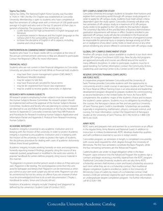 Concordia University Academic Catalog 46
Sigma Tau Delta
Sigma Tau Delta, The National English Honor Society, was founded
in 1924. In 1987, the Mu Chi Chapter was established at Concordia
University. Membership is open to students who have completed at
least five semesters of college work with a minimum of 3.00 grade-point
average in English and who rank in the top 35 percent of their class in
general scholarship. The purposes of the society are to:
•	 confer distinction for high achievement in English language and
literature;
•	 to promote interest in literature and the English language on the
campus and in the surrounding community; and
•	 to foster the discipline of English in all its aspects, including
creative and critical writing.
PARTICIPATION IN COMMENCEMENT CEREMONIES
Students who have 15 or fewer credits left to complete at the time of
the annual commencement ceremony in May are allowed to participate.
Contact the Registrar’s Office for more information.
FINANCIAL HOLD
Students who are not current in their financial obligations to Concordia
University, are placed on financial hold. While on financial hold, students:
•	 may have their course management system (CMS: WebCT,
Blackboard, Moodle) disabled
•	 may be subject to late fees
•	 may have financial aid canceled for future terms
•	 may be de–registered from future class registration
•	 may be unable to receive grades, transcripts, or diplomas
RESEARCH WITH HUMAN SUBJECTS
All research projects employing human subjects must be reviewed by
the Human Subjects Review Committee. No research project should
be implemented without the approval of the Human Subjects Review
Committee. Students and faculty who are planning to conduct research
are directed to use and follow the procedures in the Faculty Handbook
Section 8, Appendix D: Concordia University Saint Paul, MN Protocols
and Procedures for Research Involving Human Subjects Application and
Information Packet and Appendix E: Protocol Form Research Involving
Human Subjects.
ACADEMIC INTEGRITY
Academic integrity is essential to any academic institution and is in
keeping with the mission of the university. In order to protect Academic
integrity is essential to any academic institution and is in keeping with
the mission of the university. In order to protect the rights of students,
the disciplinary procedure for dealing with cases of academic dishonesty
follows these broad guidelines.
Academic integrity includes working honestly on tests and assignments,
honestly reporting research findings, properly citing the source of any
materials quoted, paraphrased or modified in the work one submits. A
popular handbook for writers defines properly citing source material in
this manner:
“To plagiarize is to present another person’s words or ideas as if they were your
own. Plagiarism is like stealing. The word plagiarize comes from the Latin
word for kidnapper and literary thief. Plagiarism can be intentional, as when
you submit as your own work a paper you did not write. Plagiarism can also
be unintentional, but not less serious an offense if you are unaware of what
must be acknowledged and how to do so with documentation.” (Troyka, L.
Handbook for writers, Simon and Schuster, 6th ed.)
Violations of academic integrity include“cheating”and“plagiarism”as
defined by the university’s Student Code of Conduct (SCC).
OFF-CAMPUS SEMESTER STUDY
Concordia University encourages students to broaden their horizons and
explore their surrounding world through off-campus study programs. In
order to apply for off-campus study, students must meet certain criteria
dependent upon the study option. Concordia University will allow only
two semesters of off-campus study or a maximum of 32 off-campus
study credits to be applied to the 128 credits for the bachelor’s degree.
The university’s Bachelor of Arts and Bachelor of Business Administration
graduation requirements will remain in effect. Students enrolled in pre-
approved off-campus study will also be considered in the financial aid
process. In no way will program leaders or instructors of programs/courses
be responsible for personal injury or property damage arising out of the
act or negligence of any direct carrier, hotel, or travel service or any other
person rendering any service offered in connection with off-campus study.
GLOBAL OFF-CAMPUS ENRICHMENT STUDY
Another off-campus study option available to students is our short–term
Global Off–Campus Enrichment (GOE) trips. New faculty–led programs
are approved annually and courses are offered around the world in
many different disciplines. In order to participate, students must be in
good standing. For further information, contact the Community Action,
Leadership, and Learning Center (CALL Center) at (651) 641-8236.
RESERVE OFFICERS TRAINING CORPS (ROTC)
AIR FORCE ROTC
A cooperative program between Concordia and the University of
Saint Thomas provides Concordia students with the opportunity to
concurrently enroll in credit courses in aerospace studies at Saint Thomas.
Air Force Reserve Officer Training Corps is an educational and leadership
development program designed to prepare students for commissioning
as second lieutenants in the United States Air Force. Air Force ROTC
complements the academic major of the student’s choice and increases
the student’s career options. Students incur no obligation by enrolling in
the courses; the Aerospace classes are free and are paid by a University
of Saint Thomas grant. Credit is transferable. Scholarships are available,
especially in engineering, mathematics, physics, computer science, and
nursing. For more information, contact the Department of Aerospace
Studies at the University of Saint Thomas, (651) 962-6320 or 1-800-328-
6819, ext. 6320.
ARMY ROTC
ROTC trains and prepares men and women for a commission as an officer
in the regular Army, Army Reserve and National Guard. In addition to
instruction in military fundamentals, ROTC develops leadership qualities
and self-confidence essential to success in today’s world.
Concordia’s program, six semesters in length, is completed concurrently
with course work required for a B.A. degree through the University of
Minnesota. The first two semesters constitute the Basic Program, while
the four remaining semesters are the Advanced Program.
Cadets/students are under no legal obligation while in the Basic
Program. Upon entrance into the Advanced Program the students sign a
contract and begin receiving a monthly stipend from the ROTC program.
Traditional Concordia University students who are also Army ROTC
scholarship winners shall receive a room and board scholarship assurance
each term while they are on a scholarship contract. Non-traditional
degree completion students enrolled as cadets in the University of
Minnesota Corps of Cadets by means of a scholarship contract shall
receive a $500 per semester stipend for each semester they are enrolled in
an undergraduate degree completion program. For further information,
call (612) 626-1584.
 