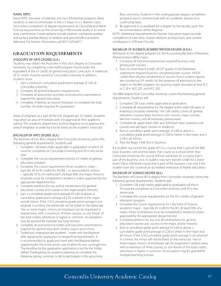 Concordia University Academic Catalog 47
NAVAL ROTC
Naval ROTC two-year scholarship and non-scholarship programs allow
students to earn a commission in the U.S. Navy or U.S. Marine Corps.
Concurrent completion of degree requirements at Concordia and Naval
Science requirements at the University of Minnesota results in an active
duty commission. Career options include aviation, submarine warfare
and surface warfare (Navy), or aviation and ground office positions
(Marines). For further information, call (651) 625-6677.
GRADUATION REQUIREMENTS
ASSOCIATE OF ARTS DEGREE (A.A.)
Students may obtain the Associate in Arts (A.A.) degree at Concordia
University, by completing a 64-credit program that includes the
equivalent of the 47 credits of general education curriculum. A minimum
of 32 credits must be earned at Concordia University. In addition,
students must:
1.	Earn a minimum cumulative grade point average of 2.00 at
Concordia University.
2.	 Complete all general education requirements.
3.	Complete all assessment activities and outcome examinations
required for general education.
4.	Complete, if desired, an area of emphasis to complete the total
number of credits required for graduation.
Areas of emphasis as a part of the A.A. program are 12 credits. Students
may select an area of emphasis with the approval of their academic
advisor. The academic department and the Registrar must approve the
area of emphasis in order for it to be listed on the student’s transcript.
BACHELOR OF ARTS DEGREE (B.A.)
The Bachelor of Arts (B.A.) degree from Concordia University carries the
following general requirements. Students will:
1.	Complete 128 total credits applicable to graduation of which 32
must be completed at Concordia University and 20 in the senior
year.
2.	Complete the course requirements for the 47 credits of general
education program
3.	Complete the course requirements for an academic major –
typically 40 to 44 credits for the BA – or two academic minors
– typically 20 to 24 credits each. At least 50% of a major, minor or
emphasis must be completed in residence unless approved by the
appropriate department(s).
4.	Complete petitions for any and all substitutions for general
education courses and courses in the major and/or minor(s).
5.	Earn a cumulative grade point average of 2.00 or above, a
cumulative grade point average of 2.50 or better in the major
and all minors. If the 2.50 cumulative grade point average is not
attained in a minor, the minor will not be listed on the transcript.
Two or more majors, minors, or emphases can be requested in
related areas, with a maximum of three courses, or one-fourth of
the total credits, whichever is higher, in common. An exception
may be granted for multiple teaching licenses.
6.	Complete all assessment activities and outcomes examinations
required for general education and/or majors and minors.
7.	Traditional undergraduate students – meet with the Registrar
after applying for graduation to review final requirements. It
is recommended to apply and meet with the Registrar before
registering for the entire senior year to allow for any contingencies.
The deadline for the graduation application is set for the Friday
before Thanksgiving for students planning to complete the
following spring, summer, or fall to participate in the upcoming
May ceremony. Students in the undergraduate degree completion
programs are to communicate with an academic advisor on a
continuing basis.
8.	Be approved as a candidate for a degree by the faculty, upon the
recommendation of the Registrar.
NOTE: Additional requirements for Teacher Education majors include
completion of state tests, human relations activity hours, and current
certification in CPR and First Aid.
BACHELOR OF BUSINESS ADMINISTRATION DEGREE (B.B.A.)
Admission to the degree program for the Accounting Bachelor of Business
Administration (BBA) major:
1.	Complete all freshman/sophomore required business and
prerequisite courses.
2.	Earn no more than 8 credits of D/F grades in the freshman/
sophomore required business and prerequisite courses. All D/F
credits from all prior enrollments in courses that a student repeats
are counted as D/F credits for the purposes of admission to the
majors in the BBA program. Accounting majors also earn at least B, C
or C, B in ACC 201 and ACC 202.
The BBA degree from Concordia University carries the following general
requirements. Students will:
1.	Complete 128 total credits applicable to graduation.
2.	Complete all requirements for the degree within eight (8) years of
entering Concordia University. The 128 credits consist of general
education courses, basic business core courses, major courses,
elective courses, and all necessary prerequisites.
3.	Complete all upper-level (300- and 400-level) basic business core
courses and all major courses in residence.
4.	Earn a cumulative grade point average of 2.00 or above, a
cumulative grade point average of 2.00 or better in the major and a
2.50 in all minors.
5.	 Pass the Major Field Test in Business.
If a student has earned the grade of D in a course that is part of the BBA
basic business core and has taken that course at a school other than
Concordia University, the course will not substitute for a course that is
part of the business core. A student may earn transfer credit for a lower-
level (100 or 200 level) course that is part of the business core only if the
student took the course at an accredited institution of higher education.
BACHELOR OF SCIENCE DEGREE (B.S.)
The Bachelor of Science (B.S.) degree from Concordia University carries the
following general requirements. Students will:
1.	Complete 128 total credits applicable to graduation of which
32 must be completed at Concordia University and 20 in the
senior year.
2.	Complete the course requirements for the 47+ credits of general
education program
3.	Complete the course requirements for a Bachelor of Science
academic major – typically 45 to 60 for the B.S. At least 50% of a
major, minor or emphasis must be completed in residence unless
approved by the appropriate department(s).
4.	Complete petitions for any and all substitutions for general
education courses and courses in the major and/or minor(s).
5.	Earn a cumulative grade point average of 2.00 or above, a
cumulative grade point average of 2.50 or better in the major and
all minors. If the 2.50 cumulative grade point average is not attained
in a minor, the minor will not be listed on the transcript. Two or
more majors, minors, or emphases can be requested in related areas,
with a maximum of three courses, or one-fourth of the total credits,
whichever is higher, in common. An exception may be granted for
multiple teaching licenses.
 