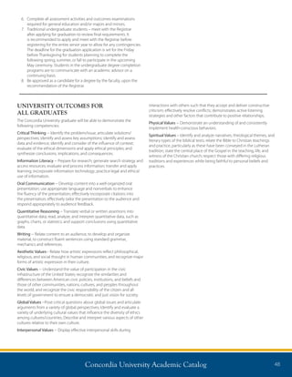 Concordia University Academic Catalog 48
6.	Complete all assessment activities and outcomes examinations
required for general education and/or majors and minors.
7.	Traditional undergraduate students – meet with the Registrar
after applying for graduation to review final requirements. It
is recommended to apply and meet with the Registrar before
registering for the entire senior year to allow for any contingencies.
The deadline for the graduation application is set for the Friday
before Thanksgiving for students planning to complete the
following spring, summer, or fall to participate in the upcoming
May ceremony. Students in the undergraduate degree completion
programs are to communicate with an academic advisor on a
continuing basis.
8.	Be approved as a candidate for a degree by the faculty, upon the
recommendation of the Registrar.
UNIVERSITY OUTCOMES FOR
ALL GRADUATES
The Concordia University graduate will be able to demonstrate the
following competencies:
Critical Thinking -- Identify the problem/issue; articulate solutions/
perspectives; identify and assess key assumptions; identify and assess
data and evidence; identify and consider of the influence of context;
evaluate of the ethical dimensions and apply ethical principles; and
synthesize conclusions, implications, and consequences.
Information Literacy -- Prepare for research; generate search strategy and
access resources; evaluate and process information; transfer and apply
learning; incorporate information technology; practice legal and ethical
use of information.
Oral Communication -- Develop content into a well-organized oral
presentation; use appropriate language and nonverbals to enhance
the fluency of the presentation; effectively incorporate citations into
the presentation; effectively tailor the presentation to the audience and
respond appropriately to audience feedback.
Quantitative Reasoning -- Translate verbal or written assertions into
quantitative data; read, analyze, and interpret quantitative data, such as
graphs, charts, or statistics; and support conclusions using quantitative
data.
Writing -- Relate content to an audience, to develop and organize
material, to construct fluent sentences using standard grammar,
mechanics and references.
Aesthetic Values-- Relate how artistic expressions reflect philosophical,
religious, and social thought in human communities; and recognize major
forms of artistic expression in their culture.
Civic Values -- Understand the value of participation in the civic
infrastructure of the United States; recognize the similarities and
differences between American civic policies, institutions, and beliefs and
those of other communities, nations, cultures, and peoples throughout
the world; and recognize the civic responsibility of the citizen and all
levels of government to ensure a democratic and just vision for society.
Global Values --Pose critical questions about global issues and articulate
arguments from a variety of global perspectives; Identify and evaluate a
variety of underlying cultural values that influence the diversity of ethics
among cultures/countries; Describe and interpret various aspects of other
cultures relative to their own culture.
Interpersonal Values -- Display effective interpersonal skills during
interactions with others such that they accept and deliver constructive
criticism; effectively resolve conflicts; demonstrates active listening
strategies and other factors that contribute to positive relationships.
Physical Values -- Demonstrate an understanding of and consistently
implement health-conscious behaviors.
Spiritual Values – Identify and analyze narratives, theological themes, and
literary types of the biblical texts; relate the Bible to Christian teachings
and practice, particularly as these have been conveyed in the Lutheran
tradition; state the central place of the Gospel in the teaching, life, and
witness of the Christian church; respect those with differing religious
traditions and experiences while being faithful to personal beliefs and
practices.
 