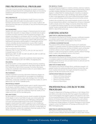 Concordia University Academic Catalog 49
PRE-MEDICAL STUDIES
To enter professional programs in medicine, dentistry, veterinary medicine,
chiropractic, pharmacy, physician’s assistant, and physical therapy, students
normally complete a Bachelor of Science degree or a Bachelor of Arts
degree in a related field. Pre-medical education should be considered a
field of interest rather than a major. The Biology major allows students
to select a track appropriate to the chosen professional program (health
sciences, general biology, biotechnology and environmental science).
Students who are planning a pre-medical program should consult with
the pre-medical faculty advisor in the Department of Science. Interested
students should contact the college or university where they intend
to complete their degree program for a list of acceptable courses for
transfer. Students typically take the Medical College Admission Test
(MCAT) in April of their junior year.
CERTIFICATIONS
DIRECTOR OF CHRISTIAN EDUCATION
The purpose of the Director of Christian Education certification program
is to prepare students for professional Word and Service ministry as
lifespan educational leaders and equippers in the Church.
LUTHERAN CLASSROOM TEACHER
The purpose of the Lutheran Classroom Teacher (LCT) certification
program is to prepare students for professional Word and Service ministry
integrating faith and learning in the lives of children, youth, and families
served by Lutheran schools. Students complete a teaching licensure
program in order to be licensed as a teacher, and the Lutheran Theology
minor in order to be certified for service in the Church.
DIRECTOR OF CHRISTIAN OUTREACH
The purpose of the Director of Christian Outreach certification program
is to prepare students for professional Word and Service ministry as
equippers of the Church to carry out God’s mission to seek and save the
lost throughout the world.
DIRECTOR OF PARISH MUSIC
The purpose of the Director of Parish Music certification program is to
prepare students for professional Word and Service ministry that uses
music to praise God, proclaim the Gospel, and lead the song of the
people in the life and worship of the Church.
CERTIFICATION THROUGH COLLOQUY
•	 Director of Christian Education
•	 Lutheran Classroom Teacher
•	 Director of Christian Outreach
•	 Director of Parish Music
PROFESSIONAL CHURCH WORK
PROGRAMS
Through its Department of Theology and Ministry in the College of Arts
and Letters, Concordia University, Saint Paul supports four professional
church work programs that prepare students to be placed on the roster
of Commissioned Ministers of The LCMS: Director of Christian Education;
Director of Christian Outreach; Director of Parish Music; and Lutheran
Classroom Teacher. The department also houses the Pre-Pastoral and
Pre-Deaconess Studies programs. For further information on any of these
programs contact the Department of Theology and Ministry (651-641-
8892; theology@csp.edu).
DIRECTOR OF CHRISTIAN EDUCATION
The Director of Christian Education (DCE) program prepares men and
women to serve as lifespan educational leaders in various team ministry
PRE-PROFESSIONAL PROGRAMS
Concordia University provides opportunities for students to pursue a
professional degree beyond the undergraduate degree at Concordia by
establishing pre-professional programs in specific areas such as those
listed below.
PRE-CHIROPRACTIC
Our“3+3”partnership with Northwestern Health Sciences University
(Bloomington, MN) will enable Concordia students to earn both a
bachelor’s and doctorate in chiropractic in just six years. Students will
spend their first three years at Concordia, St. Paul, and the final three years
at Northwestern.
PRE-ENGINEERING
Students who wish to pursue a degree in Engineering but do not want
to begin their education at a large college or university have an option
to attend Concordia University in the Pre-Engineering program. The
program was designed in consultation with the Institute of Technology
at the University of Minnesota to ensure that course credits meet the
program requirements. Pre-engineering students fulfill general education
requirements and build a solid foundation in mathematics and the
sciences, including calculus-based physics courses. When students
complete their first two years at Concordia, they are prepared to study
engineering as upper level students.
Recommended for Pre-Engineering:
Chemistry: CHE 115, CHE 116, CHE 221, CHE 222, CHE 326, CHE 327
Computer Science: CSC 301	
Mathematics: MAT 135, MAT 145, MAT 330, MAT 255, MAT 310, MAT 365
Physics: PHS 221, PHS 222
For further information, contact the coordinator of pre-engineering
studies, Dr. Rob Krueger at (651) 641-8848 or rkrueger@csp.edu.	
PRE-DENTAL
Pre-dental students can best prepare for dental school by completing
either a biology major or a biochemistry major. Most students take the
DCAT (dentistry) in April of their junior year. For further information,
contact the coordinator of pre-dental studies, Dr. Leanne Bakke at (651)
641-8750 or bakke@csp.edu.
PRE-PHARMACY
Students interested in pursuing a doctorate of pharmacy degree can
meet the admission requirements for any program by completing a
biology major or a chemistry major with a biology minor. For further
information, contact the coordinator of pre-pharmacy studies, Dr. Leanne
Bakke at (651) 641-8750 or bakke@csp.edu.
PRE-PHYSICAL THERAPY
Each physical therapy graduate program varies in specific requirements
but all require a bachelor’s degree. It is highly recommended that
students interested in physical therapy complete a major in Biology. For
further information, contact the coordinator of pre-law studies, Dr. Eric
LaMott at (651) 641-8729 or lamott@csp.edu.
PRE-LAW STUDIES
Pre-law students at Concordia University should complete the Bachelor
of Arts degree in one or more fields of study. Law schools prefer that
students complete a broad, diverse, and challenging undergraduate
curriculum and reserve legal study for law school. Undergraduate
programs should reveal the student’s capacity to rise to intellectual
challenge and perform well at an academically rigorous level whether in
the sciences, the liberal arts, the business curriculum, or other fields. For
further information, contact the coordinator of pre-law studies, Dr. Paul
Hillmer at (651) 641-8215 or hillmer@csp.edu.
 