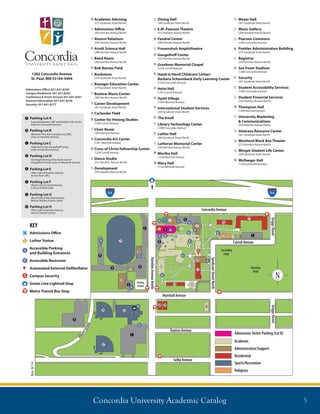 Concordia University Academic Catalog 5
1282 Concordia Avenue
St. Paul, MN 55104-5494
Admissions Oﬃce: 651.641.8230
Campus Bookstore: 651.641.8262
Conference  Event Sevices: 651.641.8201
General Information: 651.641.8278
Security: 651.641.8777
Admissions Oﬃce
Luther Statue
Accessible Parking
and Building Entrances
Accessible Restroom
Automated External Deﬁbrillator
Campus Security
Green Line Lightrail Stop
Metro Transit Bus Stop
Rev.8/14
Academic Advising
(275 Syndicate Street North)
Admissions Oﬃce
(350 Hamline Avenue North)
Alumni Relations
(350 Hamline Avenue North)
Arndt Science Hall
(288 Hamline Avenue North)
Band Room
(300 Hamline Avenue North)
Bob Barnes Field
Bookstore
(379 Syndicate Street North)
Buenger Education Center
(379 Syndicate Street North)
Buetow Music Center
(300 Hamline Avenue North)
Career Development
(301 Syndicate Street North)
Carlander Field
Center for Hmong Studies
(1245 Carroll Avenue)
Choir Room
(300 Hamline Avenue)
Concordia Art Center
(1301 Marshall Avenue)
Cross of Christ Fellowship Center
(1259 Carroll Avenue)
Dance Studio
(312 Hamline Avenue North)
Development
(350 Hamline Avenue North)
Dining Hall
(399 Syndicate Street North)
E.M. Pearson Theatre
(312 Hamline Avenue North)
Fandrei Center
(289 Hamline Avenue North)
Frauenshuh Amphitheatre
Gangelhoﬀ Center
(235 Hamline Avenue North)
Graebner Memorial Chapel
(1259 Carroll Avenue)
Hand in Hand Childcare Center/
Barbara Schoenbeck Early Learning Center
(1250 Concordia Avenue)
Holst Hall
(1241 Carroll Avenue)
Hyatt Village
(1300 Marshall Avenue)
International Student Services
(269 Syndicate Street North)
The Knoll
Library Technology Center
(1282 Concordia Avenue)
Luther Hall
(269 Syndicate Street North)
Lutheran Memorial Center
(350 Hamline Avenue North)
Martha Hall
(1336 Marshall Avenue)
Mary Hall
(1332 Marshall Avenue)
Meyer Hall
(301 Syndicate Street North)
Music Gallery
(300 Hamline Avenue North)
Pearson Commons
(1282 Concordia Avenue)
Poehler Administration Building
(275 Syndicate Street North)
Registrar
(350 Hamline Avenue North)
Sea Foam Stadium
(1380 Concordia Avenue)
Security
(301 Syndicate Street North)
Student Accessibility Services
(1280 Concordia Avenue)
Student Financial Services
(350 Hamline Avenue North)
Thompson Hall
(1280 Marshall Avenue)
University Marketing
 Communications
(350 Hamline Avenue North)
Veterans Resource Center
(301 Syndicate Street North)
Westlund Black Box Theater
(213 Hamline Avenue North)
Winget Student Life Center
(399 Syndicate Street North)
Wollaeger Hall
(1250 Concordia Avenue)
Parking Lot A
(Located between LMC and Student Life Center,
enter on Concordia Avenue)
Parking Lot B
(Between Fine Arts Complex and LMC,
enter on Hamline Avenue)
Parking Lot C
(Adjacent to the Gangelhoﬀ Center,
enter on Hamline Avenue)
Parking Lot D
Overnight Parking (One block west of
Gangelhoﬀ Center, enter on Marshall Avenue)
Parking Lot F
(North side of Carroll Avenue,
in front of Holst Hall)
Parking Lot E
(West side of Hamline Avenue,
Across from LMC)
Parking Lot G
(North side of Marshall Avenue,
Behind Holiday Station Store)
Parking Lot H
(West side of Hamline Avenue,
next to Fandrei Center)
 
