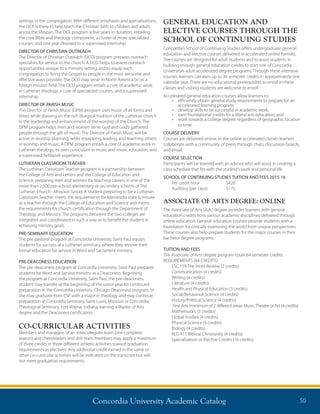 Concordia University Academic Catalog 50
GENERAL EDUCATION AND
ELECTIVE COURSES THROUGH THE
SCHOOL OF CONTINUING STUDIES
Concordia’s School of Continuing Studies offers undergraduate general
education and elective courses delivered in accelerated online formats.
The courses are designed for adult students and to assist students in
building enough general education credits to start one of Concordia
University’s adult accelerated degree programs. Through these intensive
courses learners can earn up to 36 semester credits in approximately one
calendar year. There are no educational prerequisites to enroll in these
classes and visiting students are welcome to enroll.
Accelerated general education courses allow learners to:
•	 efficiently obtain general study requirements to prepare for an
accelerated learning program;
•	 develop skills to be successful in academic work;
•	 earn foundational credits for a liberal arts education; and
•	 work towards a college degree, regardless of geographic location
or time.
COURSE DELIVERY
Courses are delivered online. In the online accelerated classes learners
collaborate with a community of peers through chats, discussion boards,
and email.
COURSE SELECTION
Participants will be teamed with an advisor who will assist in creating a
class schedule that fits with the student’s work and personal life.
SCHOOL OF CONTINUING STUDIES TUITION AND FEES 2015-16
	 Per credit hour 	 $420
	 Auditing (per class)	 $175
ASSOCIATE OF ARTS DEGREE: ONLINE
The Associate of Arts (A.A.) degree provides learners with general
education credits from various academic disciplines delivered through
online education. General education courses provide students with a
foundation for critically examining the world from unique perspectives.
These courses also help prepare students for the major courses in their
bachelor degree programs.
TUITION AND FEES
The Associate of Arts degree program totals 64 semester credits.
REQUIREMENTS (64 CREDITS)
LSC 159 The Inner Review (2 credits)
Communication (4 credits)
Writing (4 credits)
Literature (4 credits)
Health and Physical Education (3 credits)
Social/Behavioral Science (4 credits)
History/Political Science (4 credits)	
Fine Arts (minimum of 2 different areas: Music,Theatre or Art (4 credits)
Mathematics (3 credits)
Global Studies (4 credits)
Physical Science (4 credits)
Biology (4 credits)
RLG 415 Biblical Christianity (4 credits)
Specialization or Elective Credits (16 credits)
settings in the congregation. With different emphases and specializations,
the DCE is there to help teach the Christian faith to children and adults
across the lifespan. The DCE program is five years in duration, entailing
the core Bible and theology component, a cluster of more specialized
courses, and one year devoted to a supervised internship.
DIRECTOR OF CHRISTIAN OUTREACH
The Director of Christian Outreach (DCO) program prepares outreach
specialists for service to the church. A DCO helps to assess outreach
opportunities unique to a ministry setting and to equip each
congregation to bring the Gospel to people in the most winsome and
effective ways possible. The DCO may serve in North America or on a
foreign mission field. The DCO program entails a core of academic work
in Lutheran theology, a core of specialized courses, and a supervised
internship.
DIRECTOR OF PARISH MUSIC
The Director of Parish Music (DPM) program uses music of all forms and
times while drawing on the rich liturgical tradition of the Lutheran church
in the leadership and enhancement of the worship of the Church. The
DPM program helps men and women serve God and God’s gathered
people through the gift of music. The Director of Parish Music will be
active in worship planning, while equipping, leading, and teaching others
in worship and music. A DPM program entails a core of academic work in
Lutheran theology, its own curriculum in music and music education, and
a supervised fieldwork experience.
LUTHERAN CLASSROOM TEACHER
The Lutheran Classroom Teacher program is a partnership between
the College of Arts and Letters and the College of Education and
Science, preparing men and women for teaching careers in one of the
more than 2,500 pre-school, elementary or secondary schools of The
Lutheran Church - Missouri Synod. A student preparing to be a Lutheran
Classroom Teacher meets the requirements for Minnesota state licensure
as a teacher through the College of Education and Science and meets
the requirements for church certification through the Department of
Theology and Ministry. The programs between the two colleges are
integrated and coordinated in such a way as to benefit the student in
achieving ministry goals.
PRE-SEMINARY EDUCATION
The pre-pastoral program at Concordia University, Saint Paul equips
students for success at a Lutheran seminary, where they receive their
formal education for service in Word and Sacrament ministry.
PRE-DEACONESS EDUCATION
The pre-deaconess program at Concordia University, Saint Paul prepares
students for Word and Service ministry as a Deaconess. Beginning
the program at Concordia University, Saint Paul, the pre-deaconess
student may transfer at the beginning of the junior year for continued
preparation in the Concordia University, Chicago Deaconess program, or
she may graduate from CSP with a major in theology and may continue
preparation at Concordia Seminary, Saint Louis, Missouri or Concordia
Theological Seminary, Fort Wayne, Indiana, earning a Master of Arts
degree and the Deaconess certification.
CO-CURRICULAR ACTIVITIES
Members and managers of an intercollegiate team (one complete
season) and cheerleaders and drill team members may apply a maximum
of three credits in three different athletic activities toward graduation
requirements as electives. Any additional credit earned in the same or
other co-curricular activities will be indicated on the transcript but will
not meet graduation requirements.
 