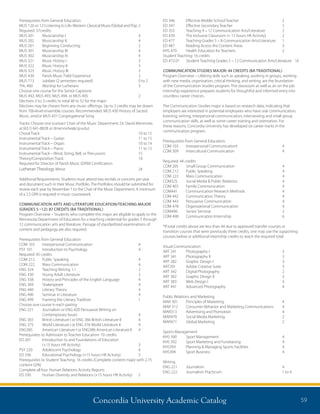 Concordia University Academic Catalog 59
Prerequisites from General Education
MUS 120 or 121Listening to Life: Western Classical Music/Global and Pop	2
Required: 37credits	
MUS 201	 Musicianship I	 4
MUS 202	 Musicianship II	 4
MUS 261	 Beginning Conducting	 2
MUS 301	 Musicianship III	 4
MUS 302	 Musicianship IV	 4
MUS 321	 Music History I	 3
MUS 322	 Music History II	 3
MUS 323	 Music History III	 3
MUS 439	 Parish Music Field Experience	 2
MUS 713	 Jubilate (2 semesters required)	 0 to 2
THL 460	 Worship for Lutherans	 3
Choose one course for the Senior Capstone
MUS 492, MUS 493, MUS 494, or MUS 495	 2
Electives: 0 to 3 credits to total 48 to 52 for the major
Electives may be chosen from any music offerings. Up to 2 credits may be drawn
from 700-level ensemble courses. Recommended: MUS 430 History of Sacred
Music, and/or MUS 431 Congregational Song
Tracks: Choose one (contact Chair of the Music Department, Dr. David Mennicke,
at [651] 641-8828 or dmennicke@csp.edu)
Choral Track: 		 10 to 15
Instrumental Track – Guitar: 	 11 to 15
Instrumental Track – Organ: 	 10 to 14
Instrumental Track – Piano: 	 11 to 15
Instrumental Track – Wind, String, Bell, or Percussion: 	 15
Theory/Composition Track: 	 10
Required for Director of Parish Music (DPM) Certification:	
Lutheran Theology Minor	 24
Additional Requirements: Students must attend two recitals or concerts per year
and document such in their Music Portfolio. The Portfolios should be submitted for
review each year by November 1 to the Chair of the Music Department. A minimum
of a 2.5 GPA is required in music coursework.
COMMUNICATION ARTS AND LITERATURE EDUCATION/TEACHING MAJOR
(GRADES 5 –12): 87 CREDITS (BA TRADITIONAL)
Program Overview – Students who complete this major are eligible to apply to the
Minnesota Department of Education for a teaching credential for grades 5 through
12 communication arts and literature. Passage of standardized examinations of
content and pedagogy are also required.
Prerequisites from General Education
COM 103 	 Interpersonal Communication	 4
PSY 101	 Introduction to Psychology	 4
Required: 45 credits
COM 212 	 Public Speaking	 4
COM 222 	 Mass Communication	 4
ENG 324 	 Teaching Writing 1:1 	 2
ENG 330 	 Young Adult Literature	 2
ENG 338 	 History and Principles of the English Language	 4
ENG 369 	 Shakespeare 	 4
ENG 440 	 Literary Theory	 4
ENG 490 	 Seminar in Literature	 4
ENG 499 	 Framing the Literary Tradition	 1
Choose one course in each pairing
ENG 221	Journalism or ENG 420 Persuasive Writing on
Contemporary Issues	 4
ENG 365	 British Literature I or ENG 366 British Literature II 	 4
ENG 375	 World Literature I or ENG 376 World Literature II 	 4
ENG385	 American Literature I or ENG386 American Literature II 	 4
Prerequisites to Admission to Teacher Education: 10 credits
ED 201 	Introduction to and Foundations of Education
(+15 hours HR Activity) 	 3
PSY 220 	 Adolescent Psychology 	 4
ED 336 	 Educational Psychology (+15 hours HR Activity) 	 3
Prerequisites to Student Teaching: 16 credits (Complete content major with 2.75
content GPA)
Complete all four Human Relations Activity Reports
ED 330 	 Human Diversity and Relations (+15 hours HR Activity)	 2
ED 346 	 Effective Middle School Teacher	 2
ED 347 	 Effective Secondary Teacher 	 2
ED 355 	 Teaching 9 – 12 Communication Arts/Literature 	 2
ED 439 	 The Inclusive Classroom (+ 15 hours HR Activity) 	 2
ED 477 	 Teaching Grades 5 – 8 Communication Arts/Literature	 1
ED 487 	 Reading Across the Content Areas 	 3
KHS 470 	 Health Education for Teachers 	 2
Student Teaching: 16 credits
ED 472.01	 Student Teaching Grades 5 – 12 Communication Arts/Literature 	 16
COMMUNICATION STUDIES MAJOR: 44 CREDITS (BA TRADITIONAL)
Program Overview – Lifelong skills such as speaking, working in groups, working
with new media, organization, critical thinking, and writing, are the foundation
of the Communication Studies program. The classroom as well as an on the job
internship experience prepares students for thoughtful and informed entry into
countless career choices.
The Communication Studies major is based on research data, indicating that
employers are interested in potential employees who have oral communication,
listening, writing, interpersonal communication, interviewing and small group
communication skills, as well as some career training and orientation. For
these reasons, Concordia University has developed six career tracks in the
communication program.
Prerequisites from General Education:
COM 103	 Interpersonal CommunicationI	 4
COM 309	 Intercultural Communication	 4
Required: 44 credits
COM 205	 Small Group Communication	 4
COM 212	 Public Speaking	 4
COM 222	 Mass Communication	 4
COM325	 Social Media  Public Relations	 4
COM 403	 Family Communication	 4
COM441	 Communication Research Methods	 4
COM 442	 Communication Theory	 4
COM 443	 Persuasive Communication	 4
COM 478	 Organizational Communication	 4
COM490	 Senior Seminar	 2
COM 498	 Communication Internship	 6
*If total credits above are less than 44 due to approved transfer courses or
transition courses that were previously three credits, one may use the supporting
courses below or additional internship credits to reach the required total.
Visual Communication
ART 241	 Photography I	 3
ART 341	 Photography II	 3
ART 282	 Graphic Design I	 3
ART291	 Adobe Creative Suite	 3	
ART 342	 Digital Photography	 2
ART 382	 Graphic Design II	 3
ART 383	 Web Design I	 3
ART 441	 Advanced Photography	 4
Public Relations and Marketing
MAR 301	 Principles of Marketing	 4
MAR 312	 Consumer Behavior and Marketing Communications	 4
MAR313	 Advertising and Promotion	 4
MAR470	 Social Media Marketing	 2
MAR471	 Global Marketing	 2
Sports Management
KHS 390	 Sport Management	 4
KHS 392	 Sport Marketing and Fundraising	 4
KHS393	 Planning  Managing Sports Facilities	 4
KHS394	 Sport Business	 4
Writing
ENG 221	 Journalism	 4
ENG 222	 Journalism Practicum	 1 to 4
 