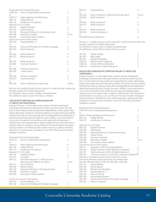 Concordia University Academic Catalog 63
Prerequisites from General Education
COM 103	 Comm. Fundamentals: Interpersonal	 4
or
COM 212	 Public Speaking and Performance	 4
ENG 120	 College Writing	 4
ENG 155	 Introduction to Literature	 4
Required: 35 to 37 credits
ENG 220	 Applied Grammar	 2
ENG 325	 Creative Writing	 4
ENG 420	 Persuasive Writing on Contemporary Issues	 4
ENG 498	 Internship in English	 2 to 4
ENG 499	 Framing the Literary Tradition	 1
Choose one course in each pairing
ENG 324	 Teaching Writing 1:1	 2
or
ENG 338	 History and Principles of the English Language	 2
ENG 365	 British Literature I	 4
or
ENG 366	 British Literature II	 4
ENG 375	 World Literature I	 4
or
ENG 376	 World Literature II	 4
ENG 385	 American Literature I	 4
or
ENG 386	 American Literature II	 4
ENG 440	 Literary Theory	 4
or
ENG 490	 Seminar in Literature	 4
ENG 425	Creative Writing II	 4	
or
ENG 326	 Topics in Writing (must take twice)	 2 and 2
Electives: (4–6 credits) Enough to reach a total of 41 credits but only 4 credits may
be taken outside of the English department.
Any 200-level or above course in English not already taken	
Any 200-level or above course in Art, Music, or Theatre
ENGLISH WITH EMPHASIS IN JOURNALISM MAJOR:
41 CREDITS (BA TRADITIONAL)
Program Overview – In the English major, students will gain broad-based
knowledge of literature from all periods and from around the world. They will
learn to write clearly and persuasively, think independently, create original ideas,
present alternative viewpoints and solve problems. Concordia University students
develop these skills by working closely with knowledgeable faculty dedicated to
relationship-based education through discussion, debate, course presentations,
one-on-one consultations with professors and supervised writing projects.
Students have many opportunities to apply the skills learned in the classroom to
practical hands-on situations, such as writing for The Sword student newspaper,
tutoring students in the Writing Center, student teaching or gaining internship
experience at a local business. Journalism is one of the three areas of emphasis
available to students.
Prerequisites from General Education
COM 103 	 Comm. Fundamentals: Interpersonal	 4
or
COM 212 	 Public Speaking and Performance	 4
ENG 120	 College Writing	 4
ENG 155	 Introduction to Literature	 4
Required: 37 to 39 credits
ENG 220	 Applied Grammar	 2
ENG 221	 Journalism	 4
ENG 222	Journalism Practicum (1 credit and must
take twice with different sub-topics)	 1 and 1
ENG 227	 Column Writing	 2
ENG 228	 Review Writing	 2
ENG 420	 Persuasive Writing on Contemporary Issues	 4
ENG 498	 Internship in English	 2 to 4
ENG 499	 Framing the Literary Tradition	 1
Choose one course in each pairing
ENG 324	 Teaching Writing 1:1 or
ENG 338	 History and Principles of the English Language	 2
ENG 325	 Creative Writing	 4
or
ENG 326	 Topics in Writing (2 credits and must take twice)	 2 and 2	
ENG 365	 British Literature I	 4
or
ENG 366	 British Literature II	 4
ENG 375	 World Literature I	 4
or
ENG 376	 World Literature II	 4
ENG 385	 American Literature I	 4
or
ENG 386 American Literature II	 4
Electives 2 – 4 credits: Enough to reach a total of 41 credits but only 4 credits may
be taken outside of the English department.
Any 200-level or above course in English not already taken	
Any 200-level or above Political Science of History course	
ART 282	 Graphic Design I	 3
ART 383	 Web Design	 3
ART 342	 Digital Photography	 2
COM 327	 Television News Gathering	 3
COM 322	 History of Film and Television	 3
COM 224	 Introduction to Video Production	 3
ENGLISH WITH EMPHASIS IN LITERATURE MAJOR: 41 CREDITS (BA
TRADITIONAL)
Program Overview – In the English major, students will gain broad-based
knowledge of literature from all periods and from around the world. They will
learn to write clearly and persuasively, think independently, create original ideas,
present alternative viewpoints and solve problems. Concordia University students
develop these skills by working closely with knowledgeable faculty dedicated to
relationship-based education through discussion, debate, course presentations,
one-on-one consultations with professors and supervised writing projects.
Students have many opportunities to apply the skills learned in the classroom to
practical hands-on situations, such as writing for The Sword student newspaper,
tutoring students in the Writing Center, student teaching or gaining internship
experience at a local business. Literature is one of the four areas of emphasis
available to students.
Prerequisites from General Education
COM 103 Comm. Fundamentals: Interpersonal	 4
or
COM 212 Public Speaking and Performance	 4
ENG 120	 College Writing	 4
ENG 155	 Introduction to Literature	 4
Required: 37 to 39 credits
ENG 220	 Applied Grammar	 2
ENG 369	 Shakespeare	 4
ENG 420	 Persuasive Writing on Contemporary Issues	 4
ENG 440	 Literary Theory	 4
ENG 490	 Seminar in Literature	 4
ENG 498	 Internship in English	 2 to 4
ENG 499	 Framing the Literary Tradition	 1
Choose one course in each pairing
ENG 221	 Journalism or ENG 325 Creative Writing	 4
ENG 365	 British Literature I or ENG 366 British Literature II	 4
ENG 375	 World Literature I or ENG 376 World Literature II	 4
ENG 385	 American Literature I or ENG 386 or American Literature II	4
Electives (2–4 credits): Enough to reach a total of 41 credits
One of the Literature courses above that has not been taken:
ENG 365, ENG 366, ENG 375, ENG 376, ENG 385, or ENG 386
ENG 227	 Column Writing	 2
ENG 228	 Review Writing	 2
ENG 320	 Writing in the Workplace	 2
ENG 324	 Teaching Writing 1:1	 2
ENG 326	 Topics in Writing	 2
ENG 330	 Young Adult Literature	 2
ENG 338	 History and Principles of the English Language	 2
ENG 487	 Topics in Literature	 4
 