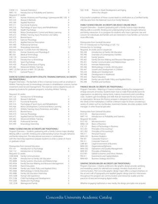 Concordia University Academic Catalog 65
CHEM 115	 General Chemistry I	 4
MAT 110	 Introduction to Probability and Statistics	 3
Required: 57 credits
BIO 315	 Human Anatomy and Physiology I (prerequisite BIO 120)	 4
KHS 220	 Research Methods	 4
KHS 300	 Applied Nutrition	 4
KHS 311	 Functional Anatomy	 4
KHS 316	 Psychology of Sport Injury and Rehabilitation	 4
KHS 400	 Health Psychology	 4
KHS 436	 Motor Development, Control and Motor Learning	 4
KHS 472	 Athletic Training, Injury Prevention and Safety	 4
KHS 473	 Biomechanics	 4
KHS 474	 Exercise Physiology	 4
KHS 475	 Applied Exercise Prescription	 4
KHS 490	 Professional Seminar	 1
KHS 499	 Kinesiology Internship	 12
Electives: choose 12 credits from the following
BIO 316	 Human Anatomy and Physiology II	 4
BIO 350	 Medical Terminology	 2	
CHE 116	 General Chemistry II	 4
KHS 125	 Introduction to Kinesiology	 1
KHS 435	 Sport Psychology	 4
KHS 439	 Physical Dimensions of Aging	 4
KHS 482	 Advanced Athletic Training	 4
MAT 125 Pre-Calculus or MAT 135 Calculus	 4
PHS 112	 General Physics I	 4
 
EXERCISE SCIENCE MAJOR WITH ATHLETIC TRAINING EMPHASIS: 50 CREDITS
(BA TRADITIONAL)
Program Overview – The Bachelor of Arts in Exercise Science with an emphasis in
Athletic Training focuses on kinesiology concepts in rehabilitation sciences, human
movement, exercise and management. This exercise science degree focuses on
preparing students for graduate programs, including Athletic Training.
Required: 50 credits
KHS 125	 Introduction to Kinesiology	 1
KHS 220	 Research Methods	 4
KHS 311	 Functional Anatomy	 4
KHS 316	 Psychology of Sport Injury and Rehabilitation	 4
KHS 436	 Motor Development, Control and Motor Learning	 4
KHS 472	 Athletic Training, Injury Prevention, and Safety	 4
KHS 473	 Biomechanics	 4
KHS 474	 Exercise Physiology	 4
KHS 475	 Applied Exercise Prescription	 4
KHS 482	 Advanced Athletic Training	 4
KHS 490	 Professional Seminar	 1
KHS 499	 Kinesiology Internship	 12
FAMILY SCIENCE MAJOR: 50 CREDITS (BA TRADITIONAL)
Program Overview – Students graduating with a Family Science major develop
lifelong skills in scientific thinking and understanding human thought, behavior,
and family interaction. The educational outcomes in combination
with the internship experience prepare students to enter a career of choice
or graduate school.
Prerequisites from General Education:
PSY 101	 Introduction to Psychology	 4
SOC 152	 Introduction to Sociology	 4
Required: 53 credits	
COM 403#	 Family Communication	 4
FAS 200#	 Introduction to Family Life Education	 3
FAS 400#	 Family Systems, Structures and Relationships	 4
FAS 442#	 Family Decision-Making and Resource Management	 3
FAS 443#	 Parent Education	 3
FAS 444#	 Family Law, Public Policy and Applied Ethics	 3
FAS 446#	 Methodology in Family Education	 3
FAS 498#	 Family Life Education Internship	 8
KHS 320#	 Human Life Experience	 3
PSY 210#	 Child Psychology and Development	 4
PSY 220#	 Adolescent Psychology	 4
SOC 253#	 Marriage and Family	 4	
SOC 353#	 Themes in Adult Development and Aging
	 within the Lifespan	 4
# Successful completion of these courses leads to certification as a Certified Family
Life Educator from the National Council on Family Relations
FAMILY SCIENCE MAJOR: 39 CREDITS (BA ADULT; ONLINE ONLY)
Program Overview – Students graduating with a Family Science major develop
lifelong skills in scientific thinking and understanding human thought, behavior,
and family interaction. It is a program for students who have a genuine care and
concern for individuals and families and are interested in how families can function
more effectively.
Prerequisites from General Education
PSY 101 Introduction to Psychology or SOC 152 	
Introduction to Sociology 	 4
Required: 39 credits (and in sequence)
FAS 200	 Introduction to Family Life Education	 3
FAS 440	 Overview of Contemporary Families	 3
FAS 401	 Family Systems	 3	
FAS 442	 Family Decision Making and Resource Management	 3
FAS 451	 Family Communication and Relationships	 3
FAS 453	 Intimate Relationships	 3
FAS 446	 Methodology in Family Life Education	 3
FAS 447	 Growth and Development in Children	 3
FAS 220	 Adolescent Development	 3
FAS 448	 Development in Adulthood	 3
FAS 443	 Parent Education	 3
FAS 444	 Family Law and Public Policy and Applied Ethics	 3
FAS 490	 Portfolio and Synthesis	 3
FINANCE MAJOR: 50 CREDITS (BS TRADITIONAL)
Program Overview – Majoring in Finance involves studying the management
of large amounts of money. Students learn how to make financial decisions for
organizations via planning, raising funds, making investments and controlling
costs. Students gain knowledge and skills that are important for any business
or organization. Because the finance program is designed to be responsive to
the needs of the marketplace, it will be a relevant major for those considering a
variety of careers such as stockbroker, investment banker, securities analyst, credit
manager, or other financial specialist.
Prerequisites from General Education	
ECO 101	 Macroeconomics	 4
MAT 110	 Introduction to Probability and Statistics	 3
Required: 50 credits
ECO 102	 Microeconomics	 2
MAN 120	 Basics of Business	 2
CSC 121 	 Basics of Technology in Business 	 2
ACC 201	 Principles of Accounting I	 4
ACC 202	 Principles of Accounting II	 4
FIN 211	 Personal Finance	 2
MAN 201	 Business Analytics	 2
FIN 301	 Corporate Finance I	 4
FIN 311	 Corporate Finance II	 4	
LAW 401	 Legal Environment of Business	 2
MAN 301	 Organizational Behavior	 4
MAN 302	 Operations and Quality Management	 2
MAR 301	 Principles of Marketing	 4
ECO 401	 Global Economics and Ethnic Markets	 4
FIN 411	 Investments and Capital Markets	 4
MAN 401	 Business Strategy and Ethics	 4
GRAPHIC DESIGN MAJOR: 48 CREDITS (BA TRADITIONAL)
Program Overview – Creative professions like graphic design provide satisfying
and rewarding careers for talented and strategic-minded visual artists and
communicators. The Concordia graphic design major offers a unique emphasis on
the art and craft of typography and applied graphic design practice. Interwoven
throughout this program are communication and interactive studies and the
practices of new and emerging digital media.
Whether engaging traditional or new media, the design principles one acquires
 