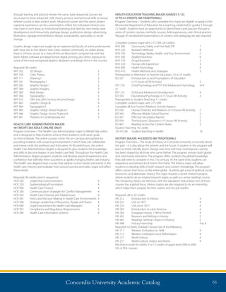 Concordia University Academic Catalog 66
through training and practice remain the same. Early sequential courses are
structured to stress advanced craft, theory, process, and technical skills to ensure
refined success in later project work. Advanced courses and the senior project
capstone experience can be customized to reflect the individual interests one
may have in such areas as institutional branding and identity, new media, web
development and interactivity, package design, publication design, advertising,
illustration, signage and exhibition design, sustainability, spirituality, or social
change.
Graphic design majors are taught by an experienced faculty of active professionals
with close ties to the vibrant Twin Cities creative community. As noted above,
there is 24-hour access to a state-of-the-art Macintosh computer lab with the
latest Adobe software and large format digital printing, plus direct exposure to
some of the most recognized graphic designers and design firms in the country.
Required: 48 credits
ART 102	 2D Design	 3
ART 105	 Color Theory	 3
ART 111	 Drawing I	 3
ART 241	 Photography I	 3
ART 282	 Graphic Design I	 3
ART 284	 Graphic Imagery	 3
ART 383	 Web Design	 4
ART 384	 Typography I	 3
ART 472	 19th and 20th Century Art and Design	 4
ART 482	 Graphic Design III	 4
ART 484	 Typography II	 4
ART 485	 Graphic Design Senior Projects I	 4
ART 486	 Graphic Design Senior Projects II	 4
ART 491	 Theories in Contemporary Art	 3
HEALTH CARE ADMINISTRATION MAJOR:
40 CREDITS (BA ADULT; ONLINE ONLY)
Program Overview – The Health Care Administration major is offered fully online
and is designed to help students achieve their academic and career goals
on their schedule. The online courses mimic the on–campus atmosphere by
providing students with a learning environment in which they can collaborate
and interact with the professor and their peers. At 40 credit hours, the online
Health Care Administration degree is designed to give students the knowledge
and skills to become leaders in any health care field. Throughout the Health Care
Administration degree program, students will develop practical experience and
confidence that will help them succeed in a rapidly changing health care industry.
The health care degrees have courses that explore current trends and events in the
health care industry and evaluate how various business principles shape and affect
these trends.
Required: 40 credits (and in sequence)
HCR 250	 Leadership Communication	 4
HCR 220	 Epidemiological Foundation	 4
HCR 400	 Health Care Finance	 4
HCR 330	 Communication Strategies for Conflict Management	 4
HCR 350	 Health Care Diversity and Global Issues	 4
HCR 435	 Ethics and Decision Making in Health Care Environments	 4
HCR 300	 Strategic Leadership of Resources, People and Teams	 4
HCR 440	 Legal Environment for Health Care Managers	 4
HCR 325	 Compliance and Regulatory Requirements	 4
HCR 340	 Health Care Information Systems	 4
HEALTH EDUCATION TEACHING MAJOR (GRADES 5-12):
57 TO 61 CREDITS (BA TRADITIONAL)
Program Overview – Students who complete this major are eligible to apply to the
Minnesota Department of Education for a teaching credential for grades 5 through
12 health. Students have an opportunity to blend theory and practice through a
series of content courses, methods courses, field experiences, and clinical practice.
Passage of standardized examinations of content and pedagogy are also required.
Complete content major with 2.75 GPA (20 credits)
KHS 200 	 Community Safety and First Aid/CPR	 1
KHS 220 	 Research Methods 	 4
KHS 250 	 Technology, Media, Health, and Your Environment 	 2
KHS 300 	 Applied Nutrition 	 4
KHS 310 	 Drug Education 	 2
KHS 320 	 Human Life Experience 	 3
KHS 400 	 Health Psychology 	 4
KHS 410 	 Health Methods and Strategies 	 3
Prerequisites to Admission to Teacher Education: 10 or 14 credits
ED 201	Introduction to and Foundations of Education
(+15 hours of HR Activity)	 3 	
PSY 210	 Child Psychology and PSY 220 Adolescent Psychology	 4+4	
or
PSY 215	 Child and Adolescent Development	 4
ED 336 	 Educational Psychology (+15 hours HR Activity) 	 3
Prerequisites to Student Teaching: 11 credits
Complete content major with 2.75 GPA
Complete all four Human Relations Activity Reports
ED 330	 Human Diversity and Relations (+15 hours HR Activity) 	 2
ED 346	 Effective Middle School Teacher 	 2
ED 347 	 Effective Secondary Teacher	 2
ED 439 	 The Inclusive Classroom (+15 hours HR Activity) 	 2
ED 487 	 Reading Across the Content Areas 	 3
Student Teaching: 16 credits
ED 472.06	 Student Teaching in Health	 16
HISTORY MAJOR: 44 CREDITS (BA TRADITIONAL)
Program Overview – The study of History at Concordia University is not only about
the past – it is also about the present and the future. A student in this program will
learn to think critically about change over time and how contemporary society
has been shaped by all those who came before. The program stresses both global
and community education. The program offers students the global knowledge
they will need to compete in the 21st century. At the same time, students can
experience and witness local history first-hand. The History major will allow
students to develop skills in both research and content knowledge. The program
offers courses that focus on the entire globe. Students get a mix of political, social,
economic, and diplomatic history. The major requires a senior research project,
where students do an original research paper, as well as a senior readings course.
The remaining classes are electives, with the stipulation that at least one of those
courses has a global focus. History majors are also required to do an internship,
which helps them prepare for their careers and the job market.
Required: 28 to 32 credits
HIS 212	 Introduction to History	 4
HIS 231	 USA to 1877	 4
HIS 233	 USA since 1877	 4
HIS 267	 Introduction to Latin America	 4
HIS 285	 European History, 1789 to Present	 4
HIS 401	 Research and Writing in History	 2
HIS 487	 Readings Seminar (Topics in History)	 2
HIS 498	 History Internship	 4 to 8
Required: 4 credits; (Global) Choose one of the following
HIS 111	 Western Civilization to 1648	 4
HIS 113	 Western Civilization since Reformation	 4
HIS 121	 World History	 4
HIS 221	 World Culture: Greece and Rome	 4
Electives to total 44 credits: 4 to 12 credits of upper-level (300 to 400)
HIS or POL courses
 