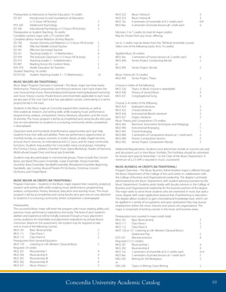 Concordia University Academic Catalog 69
Prerequisites to Admission to Teacher Education: 10 credits
ED 201 	 Introduction to and Foundations of Education
	 (+15 hours HR Activity)	 3	
PSY 220 	 Adolescent Psychology 	 4
ED 336 	 Educational Psychology (+15 hours HR Activity)	 3
Prerequisites to Student Teaching: 16 credits
Complete content major with 2.75 content GPA
Complete all four Human Relations Activity Reports
ED 330 	 Human Diversity and Relations (+15 hours HR Activity)	 2
ED 346 	 Effective Middle School Teacher	 2
ED 347 	 Effective Secondary Teacher 	 2
ED 351	 Teaching Grades 9 – 12 Mathematics 	 4
ED 439 	 The Inclusive Classroom (+15 hours HR Activity) 	 2
ED 475 	 Teaching Grades 5 – 8 Mathematics	 1
ED 487 	 Reading Across the Content Areas 	 3
KHS 470 	 Health Education for Teachers 	 2
Student Teaching: 16 credits
ED 472.02	 Student Teaching Grades 5 – 12 Mathematics 	 16
MUSIC MAJORS (BA TRADITIONAL)
Music Major Program Overview in General – The Music major has three tracks:
Performance, Theory/Composition, and History/Literature. Each track shares the
core musicianship (music theory/analysis/writing/ear-training/keyboard harmony)
and music history courses. Private lessons and ensembles applicable to each track
are also part of the core. Each track has specialized courses, culminating in a senior
project/recital in the track.
Students in the Music major at Concordia expand their creativity, as well as
their analytical, research, and writing skills, while studying music performance,
programming, analysis, composition, history, literature, education, and the music
of worship. The music program is led by accomplished and caring faculty who give
one-on-one attention to students in a nurturing community where competition
is downplayed.
Classroom work and hundreds of performance opportunities each year help
students hone their skills and abilities. There are performance opportunities at
monthly recitals, at campus concerts, in studio classes, at daily chapel services,
at local church services, on international and U.S. tours, and for many community
functions. Students may audition for Concordia’s many vocal groups, including
the Christus Chorus, Jubilate, Chamber Choir, Opera Workshop, Shades of Harmony
Multicultural Gospel Choir, and Vocal Jazz Ensemble.
Students may also participate in instrumental groups. These include the Concert
Band, Jazz Band, Percussion Ensemble, Guitar Ensemble, String Ensemble,
Drumline, Brass Ensemble, Handbell Ensemble, Woodwind Ensemble, Beginning
Handbells, Jazz Combo, Musical Theatre Pit Orchestra, Christmas Concert
Orchestra, and Chapel Band.
MUSIC MAJOR: 44 CREDITS (BA TRADITIONAL)
Program Overview – Students in the Music major expand their creativity, analytical,
research and writing skills while studying music performance, programming,
analysis, composition, history, literature, education and worship music. The music
program is led by accomplished and caring faculty who give one-on-one attention
to students in a nurturing community where competition is downplayed.
Prerequisites:
The successful Music major will enter the program with music-reading ability and
previous music performance experience and study. The level of each student’s
abilities and experience will be initially assessed through a music placement
survey, auditions for ensembles and placement evaluations by private lesson
instructors. Based on this assessment, the student may be required to take
one or more of the following courses:
MUS 101	 Basic Musicianship	 2
MUS 111	 Class Piano I	 2
MUS 112	 Class Piano II	 2
Prerequisites from General Education
MUS 120	 Listening to Life: Western Classical Music	 2
Required: 29 credits
MUS 201	 Musicianship I	 4
MUS 202	 Musicianship II	 4
MUS 301	 Musicianship III	 4
MUS 302	 Musicianship IV	 4
MUS 321	 Music History I	 3
MUS 322	 Music History II	 3
MUS 323	 Music History III	 3
MUS 7xx	 4 semesters of ensemble at 0-2 credits each	 0-8
MUS 8xx	 4 semesters of private lessons @1 credit each	 4
Electives: 5 to 7 credits (to total 44 major credits)
May be chosen from any music offerings
Up to 2 credits may be drawn from the 700-level ensemble courses
Select one of the following tracks: (8 to 10 credits)
Applied Music (8 credits)
MUS 9xx	 3 semesters of honors lessons at 2 credits each	 6
MUS 494	 Senior Project: Conducting Recital	 2
or
MUS 495	 Senior Project: Recital	 2
Music History (8–10 credits)
MUS 493	 Senior Project: Thesis	 2
Choose 4 credits of the following
MUS 220	 Topics in Music (course is repeatable)	 2
MUS 430	 History of Sacred Music	 4
MUS 431	 Congregational Song	 4
Choose 2–4 credits of the following
MUS 424	 Keyboard Literature	 2
MUS 425	 Choral Literature	 2
MUS 426	 Instrumental (Band) Literature	 2
MUS 427	 Organ Literature	 2
Music Theory and Composition (10 credits)
MUS 365	 Electronic Instrument Techniques and Pedagogy	 2
MUS 444	 Instrumental Arranging	 1
MUS 445	 Choral Arranging	 1
MUS 890	 2 semesters of Composition lessons at 1 credit each	 2
MUS 990	 Honors Composition lessons	 2
MUS 492	 Senior Project: Composition Recital	 2
Additional Requirements: Students must attend two recitals or concerts per year
and document such in their Music Portfolio. The Portfolios should be submitted
for review each year by November 1 to the Chair of the Music Department. A
minimum of a 2.5 GPA is required in music coursework.
MUSIC BUSINESS: 44 CREDITS (BA TRADITIONAL)
Program Overview – The Music Business Administration major is offered through
the Music Department of the College of Arts and Letters in collaboration with
the College of Business and Organizational Leadership. The degree is primarily
administered by the Music Department, with student advising overseen by the
Music Department. Students work closely with faculty mentors in the College of
Business and Organizational Leadership for the business portion of the degree.
The major seeks to serve those students who are interested in music but seek a
music degree with career application beyond that of performing or education.
The degree allows students to gain a foundational knowledge base, which can
be applied in a variety of occupations, and upon graduation they may pursue
employment within the music industry and various arts organizations. The
major is comprised of existing courses in the music and business areas.
Prerequisites (not counted in major credit total)
MUS 101	 Basic Musicianship	 2
MUS 111	 Class Piano I	 2
MUS 112	 Class Piano II	 2
MUS 120 or 121 Listening to Life: Western Classical Music/
	 Global and Pop	 2
ECO 101	 Macroeconomics	 4
Required (17-21 credits)
MUS 201	 Musicianship I	 4	
MUS 202	 Musicianship II	 4
MUS 7xx	 2 semesters of ensemble at 0–2 credits each	 0–4
MUS 8xx	 2 semesters of private lessons at 1 credit each	 2
ENG 320	 Writing for the Workplace	 2
or
ENG 326	 Topics in Writing: Grant Writing	 2
 