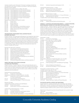 Concordia University Academic Catalog 71
materials should be used in fabrication? You’ll gain knowledge and skills that
are important for any career in orthotics as you take 61 credit hours towards a
Bachelor of Science degree.
Required Courses taken at Century College: (28 credits)
OPCA 2010	 Clinical Applications of Lower Extremity Orthoses	 4
OPCA 2030	 Clinical Applications of Upper Extremity Orthoses	 3
OPCA 2040	 Clinical Applications of Spinal Orthoses	 4
OPCA 2050	 Clinical Applications of Trans-Tibial Prostheses I	 3
OPCA 2060	 Clinical Applications of Trans-Tibial Prostheses II	 4
OPCA 2070	 Clinical Applications of Trans-Femoral Prostheses	 4
OPCA 2080	 Clinical Applications of Upper Limb Prostheses	 4
OPCA 2090	 Clinical Internship	 2
Required Courses taken at Concordia (33 credits)
BIO 315	 Human A  P I	 4
BIO 316	 Human A  P II	 4
KHS 220	 Research Methods	 4
KHS 400	 Health Psychology	 4
KHS 436	 Motor Development, Control  Motor Learning	 4
KHS 445	 Ethics  Decision Making in HC Environments	 4
KHS 472	 Athletic Training Injury Prevention  Safety	 4
KHS 473	 Biomechanics	 4
KHS 490	 Senior Seminar	 1
ORGANIZATIONAL MANAGEMENT AND LEADERSHIP MAJOR:
40 CREDITS (BA ADULT)
Program Overview –The Organizational Management and Leadership major brings
together key ideas and skills useful in working with people. Students achieve an
understanding of group behavior and its relation to organizational effectiveness by
translating theoretical learning into practical, hands-on experience. By learning to
implement ideas in practice, students apply concepts and themes from a variety
of disciplines to effective organizational approaches. Students become proficient
in understanding change, directing change, and making decisions about the
behavior of people within groups.
Required: 40 credits (and in sequence)
OML 300	 Group Dynamics and Organizational Culture	 4
OML 310	 Systems Theory and Organizational Behavior	 4
OML 320	 Organizational Research and Decision Making	 4
OML 330	 Strategic Planning and Project Management	 4
OML 340	 Interpersonal and Intercultural Communications	 4
OML 410	 Financial and Strategic Leadership	 4
OML 420	 Personal and Organizational Management and Leadership	 4
OML 430	 Innovative Marketing	 4
OML 440	 Applied Synthesis Project	 4
OML 450	 Personal and Organizational Values and Ethical Leadership	 4
PARENT AND FAMILY EDUCATION (LICENSURE):
56 CREDITS (BA TRADITIONAL)
Program Overview – Students majoring in Parent and Family Education earn a
license to work with parents in settings such as Early Childhood Family Education
centers which are unique to Minnesota. Students have an opportunity to blend
theory and practice through a series of content courses, methods courses, field
experiences, and clinical practice.
Prerequisites from General Education:
PSY 101	 Introduction to Psychology 	 4
Prerequisites to Admission to Teacher Education: 10 credits
ED 201	Introduction to and Foundations of Education
(+15 hours of HR Activity) 	 3
PSY 210 	 Child Psychology and Development	 4	
ED 336 	 Educational Psychology (+ 15 hours HR Activity) 	 3
Required: 49 credits
Understanding Families and Parent and Child Relations
COM 403 	 Family Communication 	 4
FAS 400 	 Family Systems, Structures and Relationships 	 4
Understanding Child Development: 17 credits
ECE 321 	 Pre-primary Education 	 3
ECE 324 	 Language Development and Emergent Literacy	 3
ECE 325 	 Education of Infants and Toddlers	 3
ECE 425 	 Young Child with Special Needs (+ 15 hours HR Activity)	 2
ECE 427 	 Authentic Assessment and Guidance in ECE 	 2
Understanding Adult Education: 11 credits
COM 205 	 Group Communication and Facilitation 	 3
ED 418 	 Adult Education and Development 	 4
FAS 300 	 Methods and Materials for Family Education 	 3
Standards of Effective Practice: 4 credits
ED 330 	 Human Diversity and Relations (+ 15 hours HR Activity) 	 2
KHS 470	 Health Education for Teachers	 2
Complete all four Human Relations Reports prior to Student Teaching
Student Teaching: 8 credits
ED 464 	 Student Teaching Parent and Family Education 	 8
GRADES K –12 PHYSICAL EDUCATION AND GRADES 5 – 12 HEALTH TEACHING
MAJOR REQUIRED COURSES: 84 TO 88 CREDITS (BA TRADITIONAL)
Program Overview – Students majoring in Secondary Education at Concordia will
develop the skills and insights to become effective middle school or high school
teachers and life-long learners. A variety of specialties are available that allow
students to customize their major to the subject area in which they would like
to teach. Because of Minnesota’s rigorous teacher licensure standards, students
graduating from the state’s colleges and universities are favorably regarded
nationwide. Students have an opportunity to blend theory and practice through a
series of content courses, methods courses, field experiences, and clinical practice.
Prerequisites: 4 credits
PSY 101	 Introduction to Psychology	 4
Complete content major with 2.75 GPA (45 credits)
KHS 200 	 Community Safety and First Aid/CPR	 1
KHS 220 	 Research Methods 	 4
KHS 300 	 Applied Nutrition 	 4
KHS 310 	 Drug Education 	 2
KHS 320 	 Human Life Experience 	 3
KHS 330 	 Elementary Methods Block I 	 4
KHS 335 	 MS/Secondary Methods Block II for Health and PE 	 4
KHS 400 	 Health Psychology 	 4
KHS 410 	 Health Methods and Strategies	 3
KHS 420 	 Program Administration 	 2
KHS 436 	 Motor Development, Control and Motor Learning 	 4
KHS 473 	 Biomechanics	 4
KHS 474 	 Exercise Physiology 	 4
KHS 481 	 Adaptives 	 2
Prerequisites to Admission to Teacher Education: 10 or 14 credits
ED 201	Introduction to and Foundations of Education
(+15 hours of HR Activity)	 3	
PSY 210	 Child Psychology and PSY 220 Adolescent Psychology	 4+4	
or
PSY 215	 Child and Adolescent Development	 4
ED 336 	 Educational Psychology (+15 hours HR Activity) 	 3
Prerequisites to Student Teaching: 11 credits
Complete content major with 2.75 GPA
Complete all four Human Relations Activity Reports
ED 330	 Human Diversity and Relations (+15 hours HR Activity) 	 2
ED 346	 Effective Middle School Teacher 	 2
ED 347 	 Effective Secondary Teacher	 2
ED 439 	 The Inclusive Classroom (+15 hours HR Activity) 	 2
ED 487 	 Reading Across the Content Areas 	 3
Student Teaching: 16 credits
ED 472.06	 Student Teaching in Health and Physical Education	 16
PSYCHOLOGY MAJOR: 44 CREDITS (BA TRADITIONAL)
Program Overview – Students graduating with a Psychology major develop
lifelong skills in scientific thinking and understanding human thought, behavior,
and interaction. The educational learning in combination with the internship
experience prepare students to enter a career of choice or graduate school.
Math  Science Required Course from General Education (not counted in major
credit total):
MAT 110	 Intro to Statistics	 3
Required Psychology Courses (20 credits):	
 