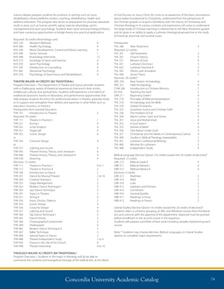 Concordia University Academic Catalog 74
science degree prepares students for positions in settings such as injury
rehabilitation, fitness/wellness centers, coaching, rehabilitation, health and
wellness education. The program also serves as preparation for post-baccalaureate
study in areas such as human growth, aging, exercise physiology, sports
management	and sport psychology. Students learn sport and psychological theory
and have numerous opportunities to bridge theory into practical applications.
Required: 36 credits (Kinesiology core)
KHS 220	 Research Methods	 4
KHS 400	 Health Psychology	 4
KHS 436	 Motor Development, Control and Motor Learning	 4
KHS 490	 Senior Seminar	 1
KHS 498	 Kinesiology Internship	 12
KHS 375	 Sociology of Sport and Exercise	 4
KHS 435	 Sport Psychology	 4
PSY 330	 Introduction to Counseling	 4
PSY 360	 Abnormal Psychology	 4
KHS 316	 Psychology of Sport Injury and Rehabilitation	 4
THEATRE MAJOR: 44 CREDITS (BA TRADITIONAL)
Program Overview – The Department of Theatre and Dance provides students
with a challenging variety of theatrical experiences that enrich their artistic,
intellectual, cultural, and spiritual lives. Students will experience a rich blend of
traditional classroom, hands-on laboratory, and performance opportunities that
help prepare students for entry into professional careers in theatre, graduate study,
or to support and strengthen their abilities and expertise in other fields such as
education, business, or ministry.
Prerequisites from General Education
THR 101	 Introduction to Theatre	 2
Required: 29 credits
THR 111	 Theatre in Practice I	 1
THR 221	 Acting I	 4
THR 241	 Script Analysis	 4
THR 251	 Stagecraft	 4
THR 355	 Scenic Design	 4
or
THR 356	 Costume Design	 4
or
THR 357	 Lighting and Sound	 4
THR 445	 Theatre History, Theory, and Literature I	 4
THR 446	 Theatre History, Theory, and Literature II	 4
THR 478	 Directing	 4
Electives: 15 credits
THR 111	 Theatre in Practice I	 0 to 1
THR 112	 Theatre in Practice II	 2
THR 160	 Introduction to Dance	 2
THR 201	 Dance for Musical Theatre	 2 to 16
THR 203	 Creative Dramatics	 2
THR 255	 Stage Management	 2
THR 262	 Modern Dance Technique I	 3
THR 263	 Jazz Dance Technique	 3
THR 291	 Topics in Theatre	 2
THR 321	 Acting II	 4
THR 326	 Voice, Diction, Dialects	 2
THR 355	 Scenic Design	 4
THR 356	 Costume Design	 4
THR 357	 Lighting and Sound	 4
THR 364	 Tap Dance Technique I	 2
THR 365	 Dance History	 3
THR 366	 Choreography/Composition	 3
THR 369	 Shakespeare	 4
THR 462	 Modern Dance Technique II	 3
THR 367	 Ballet Technique	 3
THR 468	 Special Topics in Dance	 2
THR 488	 Theatre Independent Study	 1 to 4
THR 492	 Drama in the Life of the Church	 4
THR 498	 Theatre Internship	 4 to 16
THEOLOGY MAJOR: 42 CREDITS (BA TRADITIONAL)
Program Overview – Students in the major in theology will (a) be able to
summarize the contents and evangelical message of the biblical text, as this Word
of God focuses on Jesus Christ; (b) come to an awareness of the basic assumptions
about reality foundational to Christianity, understood from the perspective of
the Christian gospel; (c) acquire a familiarity with the history of Christianity and
Christian theology in its various contexts and expressions; (d) come to understand
the larger body of Christian teaching in relationship to the New Testament gospel;
and (e) grow in an ability to apply a Lutheran theological perspective to the study
of historical, doctrinal, and societal issues.
Prerequisite:
THL 206	 New Testament	 3
Required: 22 credits	
THL 201	 Old Testament	 3
THL 241	 Church History	 3
THL 371	 Mission of God	 4
THL 431 	 Lutheran Doctrine I 	 3
THL 432 	 Lutheran Doctrine II 	 3
THL 342	 Athens and Jerusalem	 4
THL 496	 Senior Thesis	 2
Electives: 20 credits*
ARC 250	 Near Eastern Archaeology	 4
ARC 351	 Field Archaeology	 4
CHM 268	 Introduction to Christian Ministry	 2
ED 454	 Teaching the Faith	 2
GRK 211	 Beginning Greek I	 4
THL 219 	 Principles of Biblical Interpretation 	 3
THL 310	 Archaeology and the Bible	 4
THL 320	 Global Christianity	 4
THL 325	 Goodness Justice and Christian Faith	 4
THL 336	 The Problem of Evil	 4
THL 344	 Martin Luther: Saint and Sinner	 4
THL 351	 Jesus and Muhammad	 4
THL 352	 Is God Green?	 4
THL 353 	 Varities of Belief 	 4
THL 356	 One Nation Under God?	 4
THL 357	 Christianity and the Media in Contemporary Culture	 4
THL 409	 Studies in Biblical Theology (repeatable)	 2
THL 441	 Lutheran Confessional Writings	 3
THL 460	 Worship for Lutherans	 3
THL 488	 Independent Study	 4	
Biblical Language Elective Option: (16 credits toward the 20 credits of electives)*
Required: 12 credits
GRK 212	 Biblical Greek II	 4
HBR 311	 Biblical Hebrew I	 4
HBR 312	 Biblical Hebrew II	 4	
Electives: 4 credits
GRK 312	 Matthew	 2
GRK 314	 Mark	 2
GRK 316	 Luke	 2
GRK 412	 Galatians and Romans	 2
GRK 414	 Corinthians	 2
GRK 416	 General Epistles	 2
HBR 411	 Readings in Prose	 2
HBR 413	 Readings in Poetry	 2
Liberal Studies Elective Option (16 credits toward the 20 credits of electives)*
Students select a coherent grouping of 300- and 400-level courses from the liberal
arts and sciences with the approval of the department. Approval must be granted
before enrollment in the second course in the sequence.
Students will prepare a portfolio of best work including samples representing each
course.
Note: * Students may choose electives, Biblical Languages, or Liberal Studies
options to complete major requirements.	
 