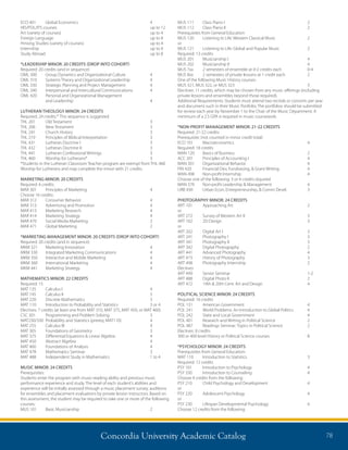 Concordia University Academic Catalog 78
MUS 111	 Class Piano I	 2
MUS 112	 Class Piano II	 2
Prerequisites from General Education
MUS 120	 Listening to Life: Western Classical Music	 2
or
MUS 121	 Listening to Life: Global and Popular Music	 2
Required: 13 credits
MUS 201	 Musicianship I	 4
MUS 202	 Musicianship II	 4
MUS 7xx	 2 semesters of ensemble at 0-2 credits each	 0-4
MUS 8xx	 2 semesters of private lessons at 1 credit each	 2
One of the following Music History courses:
MUS 321, MUS 322, or MUS 323	 3
Electives: 11 credits, which may be chosen from any music offerings (including
private lessons and ensembles beyond those required).
Additional Requirements: Students must attend two recitals or concerts per year
and document such in their Music Portfolio. The portfolios should be submitted
for review each year by November 1 to the Chair of the Music Department. A
minimum of a 2.5 GPA is required in music coursework.
*NON-PROFIT MANAGEMENT MINOR: 21-22 CREDITS
Required: 21-22 credits
Prerequisite: (not counted in minor credit total)
ECO 101 	 Macroeconomics	 4
Required: 18 credits
MAN 120 	 Basics of Business	 2
ACC 201 	 Principles of Accounting I 	 4
MAN 301 	 Organizational Behavior 	 4
FIN 420 	 Financial Dev, Fundraising,  Grant Writing	 4
MAN 498 	 Non-profit Internship	 4
Choose one of the following: 3 or 4 credits required
MAN 370 	 Non-profit Leadership  Management	 4
URB 430 	 Urban Econ, Entrepreneurship,  Comm Devel.	 3
PHOTOGRAPHY MINOR: 24 CREDITS
ART 101 	 Approaching Art 	 2
or
ART 272	 Survey of Western Art II	 3
ART 102 	 2D Design 	 3
or
ART 202	 Digital Art I	 3
ART 241	 Photography l	 3
ART 341	 Photography II	 3
ART 342	 Digital Photography	 2
ART 441	 Advanced Photography	 4
ART 473	 History of Photography	 3
ART 498	 Photography Internship	 2
Electives	
ART 499	 Senior Seminar	 1-2
ART 488	 Digital Photo II	 2
ART 472	 19th  20th Cent. Art and Design	 4
POLITICAL SCIENCE MINOR: 24 CREDITS
Required: 16 credits	
POL 131	 American Government	 4
POL 241	 World Problems: An Introduction to Global Politics	 4
POL 242	 State and Local Government	 4
POL 401	 Research and Writing in Political Science	 2
POL 487	 Readings Seminar: Topics in Political Science	 2
Electives: 8 credits
300 or 400 level History or Political Science courses	 8
*PSYCHOLOGY MINOR: 24 CREDITS
Prerequisites from General Education:
MAT 110 	 Introduction to Statistics 	 3
Required: 12 credits
PSY 101	 Introduction to Psychology	 4
PSY 330	 Introduction to Counseling	 4
Choose 4 credits from the following:
PSY 210	 Child Psychology and Development	 4
or
PSY 220	 Adolescent Psychology	 4
or
PSY 230 	 Lifespan Developmental Psychology 	 4
Choose 12 credits from the following:
ECO 401	 Global Economics	 4
HIS/POL/ITS courses	 up to 12
Art (variety of courses)	 up to 4
Foreign Language	 up to 8
Hmong Studies (variety of courses)	 up to 4
Internship 		 up to 4
Study Abroad 	 up to 8
*LEADERSHIP MINOR: 20 CREDITS (DROP INTO COHORT)
Required: 20 credits (and in sequence)
OML 300	 Group Dynamics and Organizational Culture	 4
OML 310	 Systems Theory and Organizational Leadership	 4
OML 330	 Strategic Planning and Project Management	 4
OML 340	 Interpersonal and Intercultural Communications	 4
OML 420	 Personal and Organizational Management
	 and Leadership	 4
LUTHERAN THEOLOGY MINOR: 24 CREDITS
Required: 24 credits.* This sequence is suggested.
THL 201 	 Old Testament	 3
THL 206 	 New Testament	 3
THL 241 	 Church History	 3
THL 219 	 Principles of Biblical Interpretation	 3
THL 431 	 Lutheran Doctrine I	 3
THL 432 	 Lutheran Doctrine II	 3
THL 441 	 Lutheran Confessional Writings	 3
THL 460 	 Worship for Lutherans*	 3
*Students in the Lutheran Classroom Teacher program are exempt from THL 460
Worship for Lutherans and may complete the minor with 21 credits.
MARKETING MINOR: 20 CREDITS
Required: 4 credits
MAR 301	 Principles of Marketing	 4
Choose 16 credits:
MAR 312	 Consumer Behavior	 4
MAR 313	 Advertising and Promotion 	 4
MAR 413	 Marketing Research 	 4
MAR 414	 Marketing Strategy 	 4
MAR 470 	 Social Media Marketing 	 2
MAR 471 	 Global Marketing 	 2
*MARKETING MANAGEMENT MINOR: 20 CREDITS (DROP INTO COHORT)
Required: 20 credits (and in sequence)
MKM 321	 Marketing Innovation	 4
MKM 330	 Integrated Marketing Communications	 4
MKM 350	 Interactive and Mobile Marketing	 4
MKM 360	 International Marketing	 4
MKM 441	 Marketing Strategy	 4
MATHEMATICS MINOR: 22 CREDITS
Required: 15
MAT 135	 Calculus I	 4
MAT 145	 Calculus II	 5
MAT 220	 Discrete Mathematics	 3
MAT 110	 Introduction to Probability and Statistics	 3 or 4
Electives: 7 credits (at least one from MAT 310, MAT 375, MAT 450, or MAT 460)
CSC 301	 Programming and Problem Solving	 3
MAT230/330 	Probability and Statistics (prereq: MAT110) 	 4
MAT 255	 Calculus III	 4
MAT 305	 Foundations of Geometry	 3
MAT 375 	 Differential Equations  Linear Algebra 	 4
MAT 450	 Abstract Algebra	 4
MAT 460	 Foundations of Analysis	 4
MAT 478	 Mathematics Seminar	 3
MAT 488	 Independent Study in Mathematics	 1 to 4
MUSIC MINOR: 24 CREDITS
Prerequisites:
Students enter the program with music-reading ability and previous music
performance experience and study. The level of each student’s abilities and
experience will be initially assessed through a music placement survey, auditions
for ensembles and placement evaluations by private lesson instructors. Based on
this assessment, the student may be required to take one or more of the following
courses:
MUS 101	 Basic Musicianship	 2
 