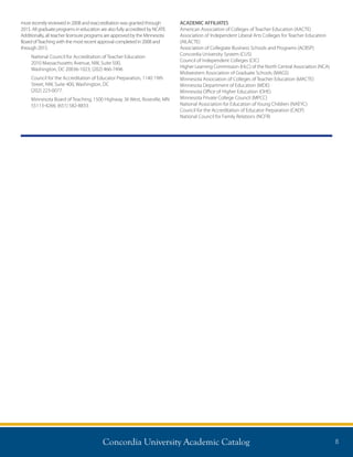Concordia University Academic Catalog 8
most recently reviewed in 2008 and reaccreditation was granted through
2015. All graduate programs in education are also fully accredited by NCATE.
Additionally, all teacher licensure programs are approved by the Minnesota
Board ofTeaching with the most recent approval completed in 2008 and
through 2015.
National Council for Accreditation of Teacher Education
2010 Massachusetts Avenue, NW, Suite 500,
Washington, DC 20036-1023; (202) 466-7496
Council for the Accreditation of Educator Preparation, 1140 19th
Street, NW, Suite 400, Washington, DC
(202) 223-0077.
Minnesota Board of Teaching, 1500 Highway 36 West, Roseville, MN
55113-4266; (651) 582-8833.
ACADEMIC AFFILIATES
American Association of Colleges of Teacher Education (AACTE)
Association of Independent Liberal Arts Colleges for Teacher Education
(AILACTE)
Association of Collegiate Business Schools and Programs (ACBSP)
Concordia University System (CUS)
Council of Independent Colleges (CIC)
Higher Learning Commission (HLC) of the North Central Association (NCA)
Midwestern Association of Graduate Schools (MAGS)
Minnesota Association of Colleges of Teacher Education (MACTE)
Minnesota Department of Education (MDE)
Minnesota Office of Higher Education (OHE)
Minnesota Private College Council (MPCC)
National Association for Education of Young Children (NAEYC)
Council for the Accreditation of Educator Preparation (CAEP)
National Council for Family Relations (NCFR)
 