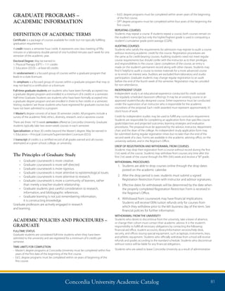 Concordia University Academic Catalog 81
- Ed.D. degree programs must be completed within seven years of the beginning
of the first course.
- DPT degree programs must be completed within four years of the beginning the
first course.
REPEATING COURSES
Students may repeat a course. If students repeat a course, both courses remain on
the student’s transcript but only the higher/highest grade is used in computing a
student’s cumulative grade point average (CGPA).
AUDITING COURSES
Students who satisfy the requirements for admission may register to audit a course
without receiving academic credit for the course. Registration procedures are
the same as for credit-bearing courses. Auditing students need not meet regular
course requirements but should confer with the instructor as to their privileges
and responsibilities in the course. Upon completion of the course, an entry is
made on the student’s permanent record along with other classes. Students may
find it helpful to audit a course to review materials for a more advanced course
or to enrich an interest area. Auditors are excluded from laboratory and studio
participation. Graduate students may change regular registration to an audit
before the end of the fourth week of the semester. Registration may be canceled
for non-attendance.
INDEPENDENT STUDY
Independent study is an educational experience conducted for credit outside
the regularly scheduled classroom offerings. It may be an existing course or an
approved student/faculty designed course. Either experience must be conducted
under the supervision of an instructor who is responsible for the academic
soundness of the proposal. Each credit awarded must represent approximately 35
clock hours of work.
Credit for independent studies may be used to fulfill any curriculum requirement.
Students are responsible for completing an application form that specifies course
goals/objectives and projected outcomes, learning strategies and evaluation
procedures. The proposal must be approved by the advisor, instructor, department
chair, and the dean of the college. An independent study application form may
be submitted during regular registration times but no later than the end of the
second week of a class. Forms are available in the academic advising office, on the
university website, and in the Registrar’s Office.
DROP OF REGISTRATION AND WITHDRAWAL FROM COURSES
Students may drop their registration from a course without record during the first
(1st) week of the course. Students may withdraw from courses any time after the
first (1st) week of the course through the fifth (5th) week and receive a“W”grade.
WITHDRAWAL PROCEDURES
1.	Students are able to drop courses online through the drop dates
posted on the academic calendar.
2.	After the drop period is over, students must submit a signed
Registration Restriction Form with instructor and advisor signatures.
3.	Effective dates for withdrawals will be determined by the date when
the properly completed Registration Restriction Form is received in
the Registrar’s Office.
4.	Withdrawal from coursework may have financial implications.
Students will receive100% tuition refunds only for courses from
which they withdrew prior to the 6th business day of the term. See
financial policies for further information.
WITHDRAWAL FROM THE UNIVERSITY
Students who desire to discontinue from the university, take a leave of absence,
or change their cohort must contact their academic advisor. It is the student’s
responsibility to fulfill all necessary obligations by contacting the following:
financial aid office, student accounts, library/information services/help desk,
security, and offices issuing special equipment, such as laptops, instruments, keys,
and athletic equipment. Students who officially withdraw from school will receive
refunds and grades according to the standard schedule. Students who discontinue
without notice will be liable for any financial obligations.
Students who are asked to leave Concordia University as a result of administrative
GRADUATE PROGRAMS –
ACADEMIC INFORMATION
DEFINITION OF ACADEMIC TERMS
Certificate is a package of courses available for credit but not typically fulfilling
graduation requirements.
A credit means a semester hour credit. It represents one class meeting of fifty
minutes or a laboratory double period of one hundred minutes each week for one
semester of the academic year.
Doctoral Degree: May be earned in:
1. Physical Therapy (DPT) – 111 credits
2. Education (ED.D) – at least 60 credits
An endorsement is a focused group of courses within a graduate program that
leads to a state licensure.
An emphasis is a focused group of courses within a graduate program that may or
may not lead to a certification or a licensure.
Full-time graduate students are students who have been formally accepted into
a graduate degree program and enrolled in a minimum of 6 credits in a semester.
Half-time Graduate Students are students who have been formally accepted into
a graduate degree program and are enrolled in three to five credits in a semester.
Visiting students”are those students who have registered for graduate courses but
have not been admitted to a program.
A Master’s degree consists of at least 30 semester credits. All programs include a
survey of the academic field, ethics, diversity, research, and a capstone course.
There are three 14/15-week semesters offered at Concordia University. Graduate
students typically take two seven-week courses in each semester.
Specialization: at least 30 credits beyond the Master’s degree. May be earned in:
1. Education – Principal Licensure/Superintendent Licensure (ED.S)
A transcript of credits is a certified record of all grades earned and all courses
attempted at a given school, college, or university.
The Principles of Graduate Study
•	 Graduate coursework is more creative.
•	 Graduate coursework is more self-directed.
•	 Graduate coursework is more rigorous.
•	 Graduate coursework is more attentive to epistemological issues.
•	 Graduate coursework is more attentive to research.
•	 Graduate coursework is more a community of learners, rather
than merely a teacher-student relationship.
•	 Graduate students give careful consideration to research,
information, and bibliographic references.
•	 Graduate learning is not just remembering information,
it is constructing knowledge.
Graduate professors are actively engaged in research
and learning.
ACADEMIC POLICIES AND PROCEDURES –
GRADUATE
FULLTIME STATUS
Graduate students are considered full-time students when they have been
admitted to the university and are registered for a minimum of 6 credits per
semester.
TIME LIMITS FOR COMPLETION
- Master’s degree programs at Concordia University must be completed within five
years of the first date of the beginning of the first course.
- Ed.S. degree programs must be completed within six years of beginning of the
first course.
 
