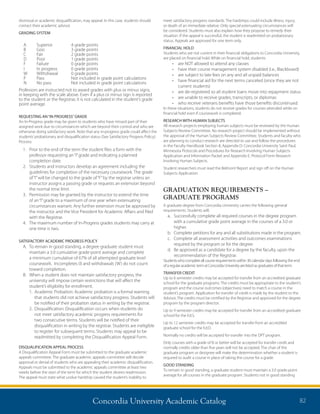 Concordia University Academic Catalog 82
meet satisfactory progress standards. The hardships could include illness, injury,
or death of an immediate relative. Only special extenuating circumstances will
be considered. Students must also explain how they propose to remedy their
situation. If the appeal is successful, the student is readmitted on probationary
status. Appeals are approved for one term only.
FINANCIAL HOLD
Students who are not current in their financial obligations to Concordia University,
are placed on financial hold. While on financial hold, students:
•	 are NOT allowed to attend any classes
•	 have their course management system disabled (i.e., Blackboard)
•	 are subject to late fees on any and all unpaid balances
•	 have financial aid for the next terms canceled (since they are not
current students)
•	 are de-registered so all student loans move into repayment status
•	 are unable to receive grades, transcripts, or diplomas
•	 who receive veterans benefits have those benefits discontinued.
In these situations, students do not receive grades for courses attended while on
financial hold even if coursework is completed.
RESEARCH WITH HUMAN SUBJECTS
All research projects employing human subjects must be reviewed by the Human
Subjects Review Committee. No research project should be implemented without
the approval of the Human Subjects Review Committee. Students and faculty who
are planning to conduct research are directed to use and follow the procedures
in the Faculty Handbook Section 8, Appendix D: Concordia University Saint Paul,
Minnesota Protocols and Procedures for Research Involving Human Subjects
Application and Information Packet and Appendix E: Protocol Form Research
Involving Human Subjects.
Student researchers must read the Belmont Report and sign off on the Human
Subjects Application.
GRADUATION REQUIREMENTS –
GRADUATE PROGRAMS
A graduate degree from Concordia University carries the following general
requirements. Students will:
a.	Successfully complete all required courses in the degree program
with a cumulative grade point average in the courses of a 3.0 or
higher.
b.	Complete petitions for any and all substitutions made in the program.
c.	Complete all assessment activities and outcomes examinations
required by the program or for the degree.
d.	Be approved as a candidate for a degree by the faculty, upon the
recommendation of the Registrar.
Studentswhocompleteallcourserequirementswithin30calendardaysfollowingtheend
ofaregularacademictermatConcordiaUniversityarelistedasgraduatesofthatterm.
TRANSFER CREDIT
Up to 6 semester credits may be accepted for transfer from an accredited graduate
school for the graduate programs. The credits must be appropriate to the student’s
program and the course outcomes (objectives) need to match a course in the
student’s program. Application for transfer of credit is made by the student to the
Advisor. The credits must be certified by the Registrar and approved for the degree
program by the program director.
Up to 9 semester credits may be accepted for transfer from an accredited graduate
school for the Ed.S.
Up to 12 semester credits may be accepted for transfer from an accredited
graduate school for the Ed.D.
Normally no credits will be accepted for transfer into the DPT program.
Only courses with a grade of B or better will be accepted for transfer credit and
normally credits older than five years will not be accepted. The chair of the
graduate program or designee will make the determination whether a student is
required to audit a course in place of taking the course for a grade.
GOOD STANDING
To remain in good standing, a graduate student must maintain a 3.0 grade-point
average for all courses in the graduate program. Students not in good standing
dismissal or academic disqualification, may appeal. In this case, students should
contact their academic advisor.
GRADING SYSTEM
A	 Superior	 4 grade points
B	 Goo	 3 grade points
C	 Fair	 2 grade points
D	 Poor	 1 grade points
F	 Failure	 0 grade points
I	 In progress	0 grade points
W	 Withdrawal	0 grade points
P	 Pass	 Not included in grade point calculations
N	 No pass 	 Not included in grade point calculations
Professors are instructed not to award grades with plus or minus signs,
in keeping with the scale above. Even if a plus or minus sign is reported
to the student or the Registrar, it is not calculated in the student’s grade
point average.
REQUESTING AN“IN PROGRESS”GRADE
An In-Progress grade may be given to students who have missed part of their
assigned work due to circumstances which are beyond their control and who are
otherwise doing satisfactory work. Note that any in-progress grade could affect the
students’probationary and disqualification status (See Satisfactory Progress Policy).
Process:
1.	Prior to the end of the term the student files a form with the
professor requesting an“I”grade and indicating a planned
completion date.
2.	Students and instructors develop an agreement including the
guidelines for completion of the necessary coursework. The grade
of“I”will be changed to the grade of“F”by the registrar unless an
instructor assigns a passing grade or requests an extension beyond
the normal time limit.
3.	Permission may be granted by the instructor to extend the time
of an“I”grade to a maximum of one year when extenuating
circumstances warrant. Any further extension must be approved by
the instructor and the Vice President for Academic Affairs and filed
with the Registrar.
4.	The maximum number of In-Progress grades students may carry at
one time is two.
SATISFACTORY ACADEMIC PROGRESS POLICY
A.	To remain in good standing, a degree graduate student must
maintain a 3.0 cumulative grade-point average and complete
a minimum cumulative of 67% of all attempted graduate level
coursework. Incompletes (I) and withdrawals (W) do not count
toward completion.
B.	When a student does not maintain satisfactory progress, the
university will impose certain restrictions that will affect the
student’s eligibility for enrollment.
	 1. Academic Probation: Academic probation is a formal warning
that students did not achieve satisfactory progress. Students will
be notified of their probation status in writing by the registrar.
	 2. Disqualification: Disqualification occurs when students do
not meet satisfactory academic progress requirements for
two consecutive terms. Students will be notified of their
disqualification in writing by the registrar. Students are ineligible
to register for subsequent terms. Students may appeal to be
readmitted by completing the Disqualification Appeal Form.
DISQUALIFICATION APPEAL PROCESS
A Disqualification Appeal Form must be submitted to the graduate academic
appeals committee. The graduate academic appeals committee will decide
approval or denial of students who are appealing their academic disqualification.
Appeals must be submitted to the academic appeals committee at least two
weeks before the start of the term for which the student desires readmission.
The appeal must state what undue hardship caused the student’s inability to
 
