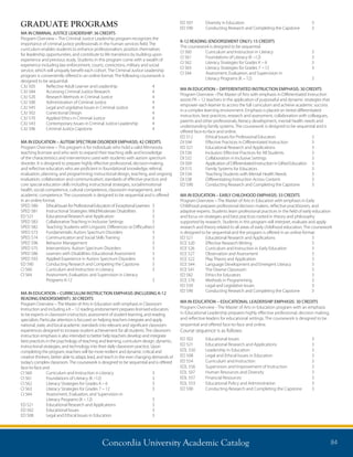 Concordia University Academic Catalog 84
ED 507	 Diversity in Education	 3
ED 590	 Conducting Research and Completing the Capstone	 3
K-12 READING (ENDORSEMENT ONLY): 15 CREDITS
The coursework is designed to be sequential.
CI 560	 Curriculum and Instruction in Literacy	 3
CI 561	 Foundations of Literacy (K –12)	 3
CI 562	 Literacy Strategies for Grades K – 6	 3
CI 563	 Literacy Strategies for Grades 7 – 12	 3
CI 564	 Assessment, Evaluation, and Supervision in
	 Literacy Programs (K – 12)	 3
MA IN EDUCATION – DIFFERENTIATED INSTRUCTION EMPHASIS: 30 CREDITS
Program Overview –The Master of Arts with emphasis in Differentiated Instruction
assists PK – 12 teachers in the application of purposeful and dynamic strategies that
empower each learner to access the full curriculum and achieve academic success
in a complex learning environment. Emphasis is placed on tiered differentiated
instruction, best practices, research and assessment, collaboration with colleagues,
parents and other professionals, literacy development, mental health needs and
understanding family systems. The coursework is designed to be sequential and is
offered face-to-face and online.
ED 512	 Ethical Issues for Professional Educators 	 3
DI 594	 Effective Practices in Differentiated Instruction	 3
ED 521	 Educational Research and Applications	 3
DI 536	 Inclusion: Effective Practices for All Students 	 3
DI 532	 Collaboration in Inclusive Settings	 3
DI 509	 Application of Differentiated Instruction in Gifted Education	 3
DI 515	 Family Systems for Educators 	 3
DI 534	 Teaching Students with Mental Health Needs	 3
DI 538	 Differentiating Instruction Across Content 	 3
ED 590 	 Conducting Research and Completing the Capstone	 3
MA IN EDUCATION – EARLY CHILDHOOD EMPHASIS: 33 CREDITS
Program Overview – The Master of Arts in Education with emphasis in Early
Childhood prepares professional decision makers, reflective practitioners, and
adaptive experts. Students learn professional practices in the field of early education
and focus on strategies and best practices rooted in theory and philosophy
supported by research. Students in this program will interpret, evaluate and apply
research and theory related to all areas of early childhood education. The coursework
is designed to be sequential and the program is offered in an online format.
ED 521	 Educational Research and Applications	 3
ECE 520	 Effective Research Writing	 3
ECE 526	 Curriculum and Instruction in Early Education 	 3
ECE 527	 Observation and Assessment	 3
ECE 522	 Play Theory and Application 	 3
ECE 544	 Language Development and Emergent Literacy 	 3
ECE 541	 The Diverse Classroom 	 3
ED 582	 Ethics for Educators 	 3
ECE 576 	 Methods in Programming 	 3
ED 539	 Legal and Legislative Issues 	 3
ED 590 	 Conducting Research and Completing the Capstone 	 3
MA IN EDUCATION – EDUCATIONAL LEADERSHIP EMPHASIS: 30 CREDITS
Program Overview - The Master of Arts in Education program with an emphasis
in Educational Leadership prepares highly effective professional, decision making,
and reflective leaders for educational settings. The coursework is designed to be
sequential and offered face-to-face and online.
Course sequence is as follows:
ED 502	 Educational Issues	 3
ED 521	 Educational Research and Applications	 3
EDL 550	 Leadership in Education	 3
ED 508	 Legal and Ethical Issues in Education	 3
ED 554	 Curriculum and Instruction	 3
EDL 556	 Supervision and Improvement of Instruction	 3
EDL 507	 Human Resources and Diversity	 3
EDL 557	 Financial Resources	 3
EDL 553	 Educational Policy and Administration	 3
ED 590	 Conducting Research and Completing the Capstone	 3
GRADUATE PROGRAMS
MA IN CRIMINAL JUSTICE LEADERSHIP: 36 CREDITS
Program Overview – The Criminal Justice Leadership program recognizes the
importance of criminal justice professionals in the human services field. The
curriculum enables students to enhance professionalism, position themselves
for leadership opportunities, and contribute to life transitions by building upon
experience and previous study. Students in this program come with a wealth of
experience including law enforcement, courts, corrections, military and social
service, which will uniquely benefit each cohort. The Criminal Justice Leadership
program is conveniently offered in an online format. The following coursework is
designed to be sequential.
CJU 505	 Reflective Adult Learner and Leadership	 4
CJU 584	 Accessing Criminal Justice Research	 4
CJU 520	 Research Methods in Criminal Justice	 4
CJU 500	 Administration of Criminal Justice	 4
CJU 545	 Legal and Legislative Issues in Criminal Justice	 4
CJU 502	 Correctional Design	 4
CJU 570	 Applied Ethics in Criminal Justice	 4
CJU 543	 Contemporary Issues in Criminal Justice Leadership	 4
CJU 596	 Criminal Justice Capstone	 4
MA IN EDUCATION – AUTISM SPECTRUM DISORDER EMPHASIS: 42 CREDITS
Program Overview – This program is for individuals who hold a valid Minnesota
teaching licensee and who wish to expand their teaching skills and knowledge
of the characteristics and interventions used with students with autism spectrum
disorder. It is designed to prepare highly effective professional, decision-making,
and reflective educators who are proficient in foundational knowledge; referral,
evaluation, planning, and programming; instructional design, teaching, and ongoing
evaluation; collaboration and communication; standards of effective practice; and
core special education skills including instructional strategies, social/emotional
health, social competence, cultural competence, classroom management, and
academic competence. The coursework is designed to be sequential and is offered
in an online format.
SPED 580	 EthicalIssuesforProfessionalEducatorsofExceptionalLearners	 3
SPED 581	 Instructional Strategies: Mild/Moderate Disabilities	 3
ED 521	 Educational Research and Application	 3
SPED 583	 Collaborative Teaching in Inclusive Settings	 3
SPED 582	 Teaching Students with Linguistic Differences or Difficulties	3
SPED 573	 Fundamentals: Autism Spectrum Disorders	 3
SPED 574	 Communication and Social Skills Training	 3
SPED 596	 Behavior Management	 3
SPED 575	 Interventions: Autism Spectrum Disorders	 3
SPED 586	 Learners with Disabilities: Educational Assessment	 3
SPED 593	 Applied Experience in Autism Spectrum Disorders	 3
ED 590	 Conducting Research and Competing the Capstone	 3
CI 560 	 Curriculum and Instruction in Literacy	 3
CI 564 	Assessment, Evaluation, and Supervision in Literacy
Programs K-12	 3
MA IN EDUCATION – CURRICULUM INSTRUCTION EMPHASIS (INCLUDING K-12
READING ENDORSEMENT): 30 CREDITS
Program Overview –The Master of Arts in Education with emphasis in Classroom
Instruction and including a K – 12 reading endorsement prepares licensed educators
to be experts in classroom instruction, assessment of student learning, and reading
specialists. Particular attention is focused on helping teachers integrate and apply
national, state, and local academic standards into relevant and significant classroom
experiences designed to increase student achievement for all students.The classroom
instruction emphasis is also intended to better help teachers develop and integrate
best practices in the psychology of teaching and learning, curriculum design, dynamic,
instructional strategies, and technology into their daily classroom practice. Upon
completing the program, teachers will be more resilient and dynamic critical and
creative thinkers, better able to adapt, lead, and teach in the ever changing demands of
today’s complex classroom.The coursework is designed to be sequential and is offered
face-to-face and .
CI 560	 Curriculum and Instruction in Literacy	 3
CI 561	 Foundations of Literacy (K –12)	 3
CI 562	 Literacy Strategies for Grades K – 6	 3
CI 563	 Literacy Strategies for Grades 7 – 12	 3
CI 564	Assessment, Evaluation, and Supervision in
Literacy Programs (K – 12)	 3
ED 521	 Educational Research and Applications	 3
ED 502	 Educational Issues	 3
ED 508	 Legal and Ethical Issues in Education	 3
 